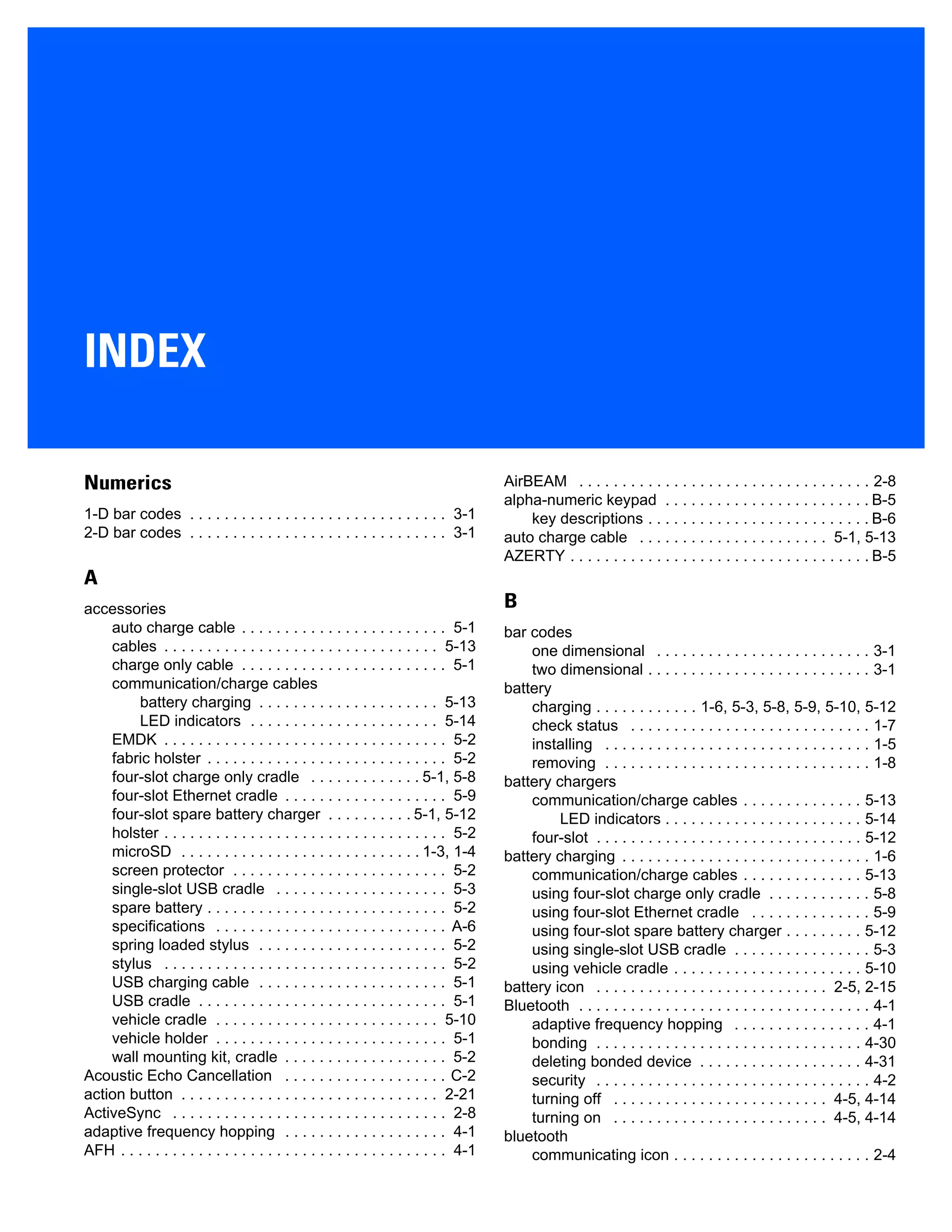 INDEX
Numerics
1-D bar codes . . . . . . . . . . . . . . . . . . . . . . . . . . . . . . 3-1
2-D bar codes . . . . . . . . . . . . . . . . . . . . . . . . . . . . . . 3-1
A
accessories
auto charge cable . . . . . . . . . . . . . . . . . . . . . . . . 5-1
cables . . . . . . . . . . . . . . . . . . . . . . . . . . . . . . . . 5-13
charge only cable . . . . . . . . . . . . . . . . . . . . . . . . 5-1
communication/charge cables
battery charging . . . . . . . . . . . . . . . . . . . . . 5-13
LED indicators . . . . . . . . . . . . . . . . . . . . . . 5-14
EMDK . . . . . . . . . . . . . . . . . . . . . . . . . . . . . . . . . 5-2
fabric holster . . . . . . . . . . . . . . . . . . . . . . . . . . . . 5-2
four-slot charge only cradle . . . . . . . . . . . . . 5-1, 5-8
four-slot Ethernet cradle . . . . . . . . . . . . . . . . . . . 5-9
four-slot spare battery charger . . . . . . . . . . 5-1, 5-12
holster . . . . . . . . . . . . . . . . . . . . . . . . . . . . . . . . . 5-2
microSD . . . . . . . . . . . . . . . . . . . . . . . . . . . . 1-3, 1-4
screen protector . . . . . . . . . . . . . . . . . . . . . . . . . 5-2
single-slot USB cradle . . . . . . . . . . . . . . . . . . . . 5-3
spare battery . . . . . . . . . . . . . . . . . . . . . . . . . . . . 5-2
specifications . . . . . . . . . . . . . . . . . . . . . . . . . . . A-6
spring loaded stylus . . . . . . . . . . . . . . . . . . . . . . 5-2
stylus . . . . . . . . . . . . . . . . . . . . . . . . . . . . . . . . . 5-2
USB charging cable . . . . . . . . . . . . . . . . . . . . . . 5-1
USB cradle . . . . . . . . . . . . . . . . . . . . . . . . . . . . . 5-1
vehicle cradle . . . . . . . . . . . . . . . . . . . . . . . . . . 5-10
vehicle holder . . . . . . . . . . . . . . . . . . . . . . . . . . . 5-1
wall mounting kit, cradle . . . . . . . . . . . . . . . . . . . 5-2
Acoustic Echo Cancellation . . . . . . . . . . . . . . . . . . . C-2
action button . . . . . . . . . . . . . . . . . . . . . . . . . . . . . . 2-21
ActiveSync . . . . . . . . . . . . . . . . . . . . . . . . . . . . . . . . 2-8
adaptive frequency hopping . . . . . . . . . . . . . . . . . . . 4-1
AFH . . . . . . . . . . . . . . . . . . . . . . . . . . . . . . . . . . . . . . 4-1
AirBEAM . . . . . . . . . . . . . . . . . . . . . . . . . . . . . . . . . . 2-8
alpha-numeric keypad . . . . . . . . . . . . . . . . . . . . . . . . B-5
key descriptions . . . . . . . . . . . . . . . . . . . . . . . . . . B-6
auto charge cable . . . . . . . . . . . . . . . . . . . . . . 5-1, 5-13
AZERTY . . . . . . . . . . . . . . . . . . . . . . . . . . . . . . . . . . . B-5
B
bar codes
one dimensional . . . . . . . . . . . . . . . . . . . . . . . . . 3-1
two dimensional . . . . . . . . . . . . . . . . . . . . . . . . . . 3-1
battery
charging . . . . . . . . . . . . 1-6, 5-3, 5-8, 5-9, 5-10, 5-12
check status . . . . . . . . . . . . . . . . . . . . . . . . . . . . 1-7
installing . . . . . . . . . . . . . . . . . . . . . . . . . . . . . . . 1-5
removing . . . . . . . . . . . . . . . . . . . . . . . . . . . . . . . 1-8
battery chargers
communication/charge cables . . . . . . . . . . . . . . 5-13
LED indicators . . . . . . . . . . . . . . . . . . . . . . . 5-14
four-slot . . . . . . . . . . . . . . . . . . . . . . . . . . . . . . . 5-12
battery charging . . . . . . . . . . . . . . . . . . . . . . . . . . . . . 1-6
communication/charge cables . . . . . . . . . . . . . . 5-13
using four-slot charge only cradle . . . . . . . . . . . . 5-8
using four-slot Ethernet cradle . . . . . . . . . . . . . . 5-9
using four-slot spare battery charger . . . . . . . . . 5-12
using single-slot USB cradle . . . . . . . . . . . . . . . . 5-3
using vehicle cradle . . . . . . . . . . . . . . . . . . . . . . 5-10
battery icon . . . . . . . . . . . . . . . . . . . . . . . . . . . 2-5, 2-15
Bluetooth . . . . . . . . . . . . . . . . . . . . . . . . . . . . . . . . . . 4-1
adaptive frequency hopping . . . . . . . . . . . . . . . . 4-1
bonding . . . . . . . . . . . . . . . . . . . . . . . . . . . . . . . 4-30
deleting bonded device . . . . . . . . . . . . . . . . . . . 4-31
security . . . . . . . . . . . . . . . . . . . . . . . . . . . . . . . . 4-2
turning off . . . . . . . . . . . . . . . . . . . . . . . . . 4-5, 4-14
turning on . . . . . . . . . . . . . . . . . . . . . . . . . 4-5, 4-14
bluetooth
communicating icon . . . . . . . . . . . . . . . . . . . . . . . 2-4
 