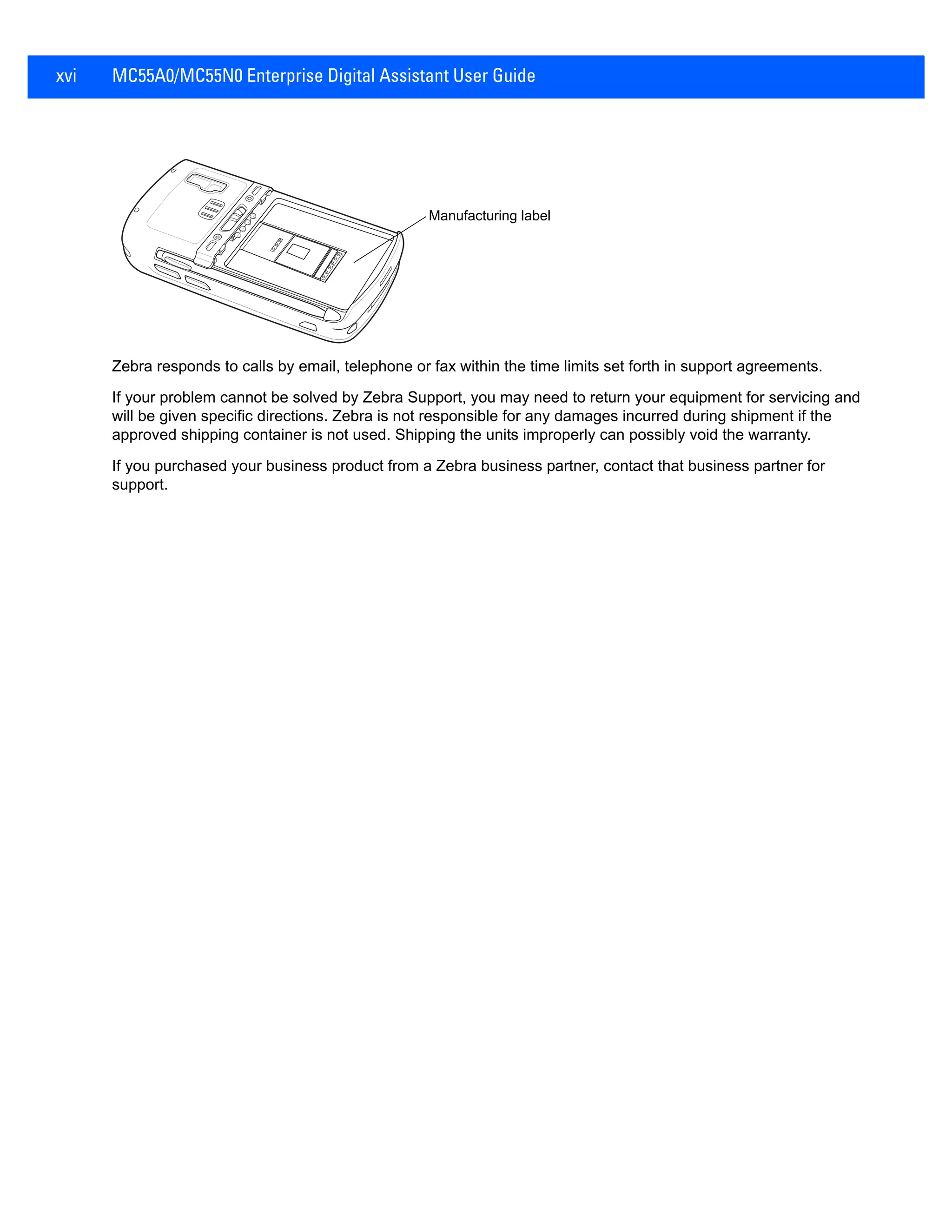 xvi MC55A0/MC55N0 Enterprise Digital Assistant User Guide
Zebra responds to calls by email, telephone or fax within the time limits set forth in support agreements.
If your problem cannot be solved by Zebra Support, you may need to return your equipment for servicing and
will be given specific directions. Zebra is not responsible for any damages incurred during shipment if the
approved shipping container is not used. Shipping the units improperly can possibly void the warranty.
If you purchased your business product from a Zebra business partner, contact that business partner for
support.
Manufacturing label
 