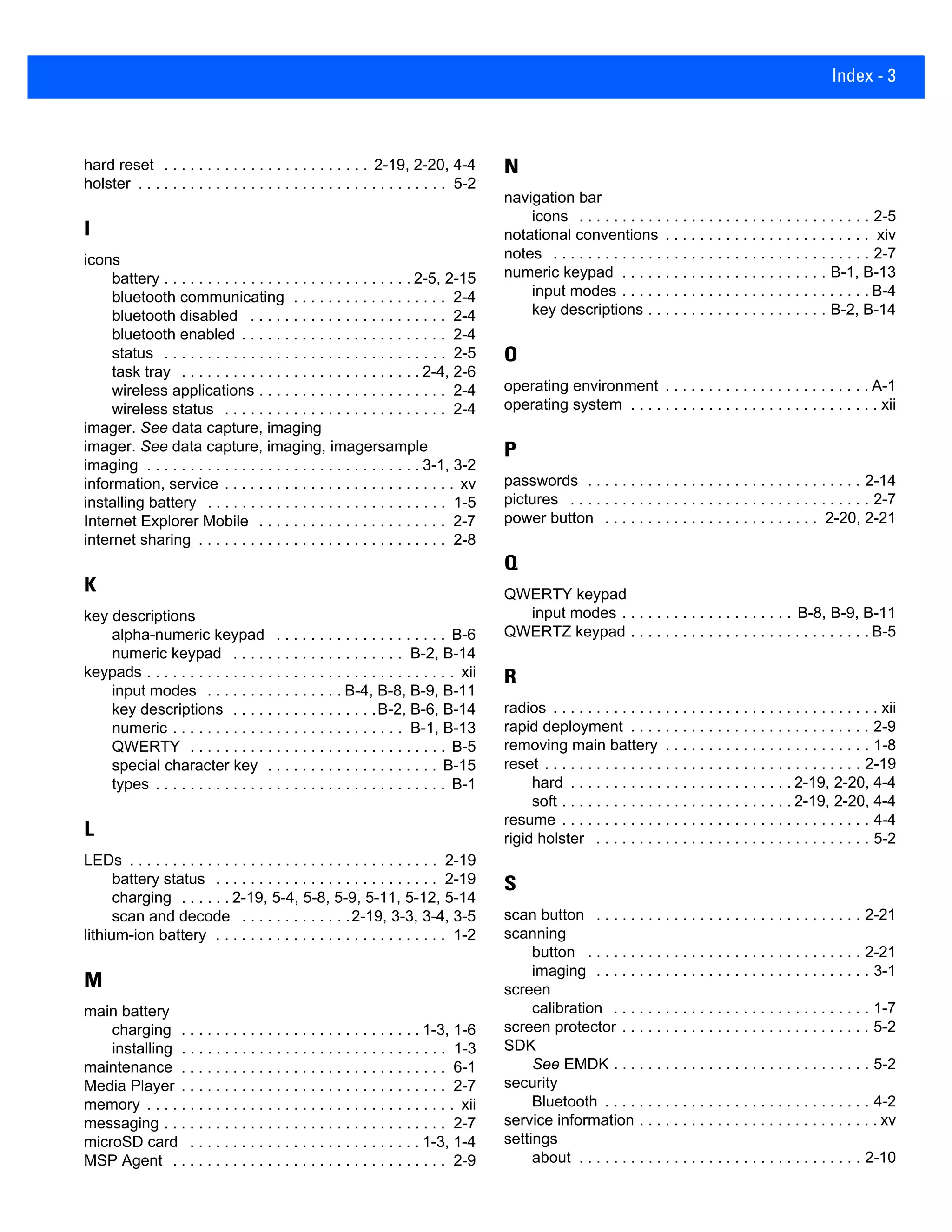 Index - 3
hard reset . . . . . . . . . . . . . . . . . . . . . . . . 2-19, 2-20, 4-4
holster . . . . . . . . . . . . . . . . . . . . . . . . . . . . . . . . . . . . 5-2
I
icons
battery . . . . . . . . . . . . . . . . . . . . . . . . . . . . . 2-5, 2-15
bluetooth communicating . . . . . . . . . . . . . . . . . . 2-4
bluetooth disabled . . . . . . . . . . . . . . . . . . . . . . . 2-4
bluetooth enabled . . . . . . . . . . . . . . . . . . . . . . . . 2-4
status . . . . . . . . . . . . . . . . . . . . . . . . . . . . . . . . . 2-5
task tray . . . . . . . . . . . . . . . . . . . . . . . . . . . . 2-4, 2-6
wireless applications . . . . . . . . . . . . . . . . . . . . . . 2-4
wireless status . . . . . . . . . . . . . . . . . . . . . . . . . . 2-4
imager. See data capture, imaging
imager. See data capture, imaging, imagersample
imaging . . . . . . . . . . . . . . . . . . . . . . . . . . . . . . . . 3-1, 3-2
information, service . . . . . . . . . . . . . . . . . . . . . . . . . . . xv
installing battery . . . . . . . . . . . . . . . . . . . . . . . . . . . . 1-5
Internet Explorer Mobile . . . . . . . . . . . . . . . . . . . . . . 2-7
internet sharing . . . . . . . . . . . . . . . . . . . . . . . . . . . . . 2-8
K
key descriptions
alpha-numeric keypad . . . . . . . . . . . . . . . . . . . . B-6
numeric keypad . . . . . . . . . . . . . . . . . . . . B-2, B-14
keypads . . . . . . . . . . . . . . . . . . . . . . . . . . . . . . . . . . . . xii
input modes . . . . . . . . . . . . . . . . B-4, B-8, B-9, B-11
key descriptions . . . . . . . . . . . . . . . . .B-2, B-6, B-14
numeric . . . . . . . . . . . . . . . . . . . . . . . . . . . B-1, B-13
QWERTY . . . . . . . . . . . . . . . . . . . . . . . . . . . . . . B-5
special character key . . . . . . . . . . . . . . . . . . . . B-15
types . . . . . . . . . . . . . . . . . . . . . . . . . . . . . . . . . . B-1
L
LEDs . . . . . . . . . . . . . . . . . . . . . . . . . . . . . . . . . . . . 2-19
battery status . . . . . . . . . . . . . . . . . . . . . . . . . . 2-19
charging . . . . . . 2-19, 5-4, 5-8, 5-9, 5-11, 5-12, 5-14
scan and decode . . . . . . . . . . . . .2-19, 3-3, 3-4, 3-5
lithium-ion battery . . . . . . . . . . . . . . . . . . . . . . . . . . . 1-2
M
main battery
charging . . . . . . . . . . . . . . . . . . . . . . . . . . . . 1-3, 1-6
installing . . . . . . . . . . . . . . . . . . . . . . . . . . . . . . . 1-3
maintenance . . . . . . . . . . . . . . . . . . . . . . . . . . . . . . . 6-1
Media Player . . . . . . . . . . . . . . . . . . . . . . . . . . . . . . . 2-7
memory . . . . . . . . . . . . . . . . . . . . . . . . . . . . . . . . . . . . xii
messaging . . . . . . . . . . . . . . . . . . . . . . . . . . . . . . . . . 2-7
microSD card . . . . . . . . . . . . . . . . . . . . . . . . . . . 1-3, 1-4
MSP Agent . . . . . . . . . . . . . . . . . . . . . . . . . . . . . . . . 2-9
N
navigation bar
icons . . . . . . . . . . . . . . . . . . . . . . . . . . . . . . . . . . 2-5
notational conventions . . . . . . . . . . . . . . . . . . . . . . . . xiv
notes . . . . . . . . . . . . . . . . . . . . . . . . . . . . . . . . . . . . . 2-7
numeric keypad . . . . . . . . . . . . . . . . . . . . . . . . B-1, B-13
input modes . . . . . . . . . . . . . . . . . . . . . . . . . . . . . B-4
key descriptions . . . . . . . . . . . . . . . . . . . . . B-2, B-14
O
operating environment . . . . . . . . . . . . . . . . . . . . . . . . A-1
operating system . . . . . . . . . . . . . . . . . . . . . . . . . . . . . xii
P
passwords . . . . . . . . . . . . . . . . . . . . . . . . . . . . . . . . 2-14
pictures . . . . . . . . . . . . . . . . . . . . . . . . . . . . . . . . . . . 2-7
power button . . . . . . . . . . . . . . . . . . . . . . . . . 2-20, 2-21
Q
QWERTY keypad
input modes . . . . . . . . . . . . . . . . . . . . B-8, B-9, B-11
QWERTZ keypad . . . . . . . . . . . . . . . . . . . . . . . . . . . . B-5
R
radios . . . . . . . . . . . . . . . . . . . . . . . . . . . . . . . . . . . . . . xii
rapid deployment . . . . . . . . . . . . . . . . . . . . . . . . . . . . 2-9
removing main battery . . . . . . . . . . . . . . . . . . . . . . . . 1-8
reset . . . . . . . . . . . . . . . . . . . . . . . . . . . . . . . . . . . . . 2-19
hard . . . . . . . . . . . . . . . . . . . . . . . . . . 2-19, 2-20, 4-4
soft . . . . . . . . . . . . . . . . . . . . . . . . . . . 2-19, 2-20, 4-4
resume . . . . . . . . . . . . . . . . . . . . . . . . . . . . . . . . . . . . 4-4
rigid holster . . . . . . . . . . . . . . . . . . . . . . . . . . . . . . . . 5-2
S
scan button . . . . . . . . . . . . . . . . . . . . . . . . . . . . . . . 2-21
scanning
button . . . . . . . . . . . . . . . . . . . . . . . . . . . . . . . . 2-21
imaging . . . . . . . . . . . . . . . . . . . . . . . . . . . . . . . . 3-1
screen
calibration . . . . . . . . . . . . . . . . . . . . . . . . . . . . . . 1-7
screen protector . . . . . . . . . . . . . . . . . . . . . . . . . . . . . 5-2
SDK
See EMDK . . . . . . . . . . . . . . . . . . . . . . . . . . . . . . 5-2
security
Bluetooth . . . . . . . . . . . . . . . . . . . . . . . . . . . . . . . 4-2
service information . . . . . . . . . . . . . . . . . . . . . . . . . . . . xv
settings
about . . . . . . . . . . . . . . . . . . . . . . . . . . . . . . . . . 2-10
 