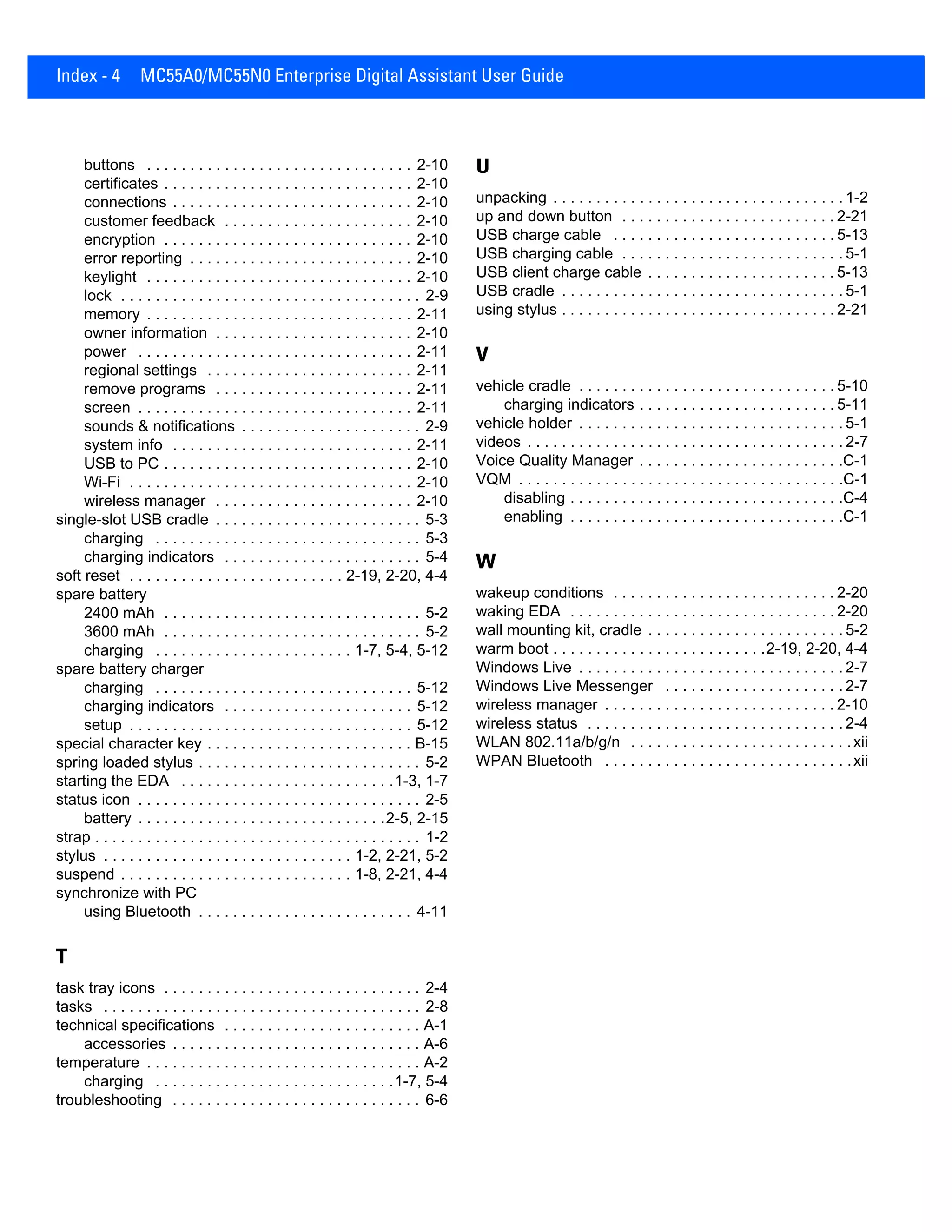 Index - 4 MC55A0/MC55N0 Enterprise Digital Assistant User Guide
buttons . . . . . . . . . . . . . . . . . . . . . . . . . . . . . . . 2-10
certificates . . . . . . . . . . . . . . . . . . . . . . . . . . . . . 2-10
connections . . . . . . . . . . . . . . . . . . . . . . . . . . . . 2-10
customer feedback . . . . . . . . . . . . . . . . . . . . . . 2-10
encryption . . . . . . . . . . . . . . . . . . . . . . . . . . . . . 2-10
error reporting . . . . . . . . . . . . . . . . . . . . . . . . . . 2-10
keylight . . . . . . . . . . . . . . . . . . . . . . . . . . . . . . . 2-10
lock . . . . . . . . . . . . . . . . . . . . . . . . . . . . . . . . . . . 2-9
memory . . . . . . . . . . . . . . . . . . . . . . . . . . . . . . . 2-11
owner information . . . . . . . . . . . . . . . . . . . . . . . 2-10
power . . . . . . . . . . . . . . . . . . . . . . . . . . . . . . . . 2-11
regional settings . . . . . . . . . . . . . . . . . . . . . . . . 2-11
remove programs . . . . . . . . . . . . . . . . . . . . . . . 2-11
screen . . . . . . . . . . . . . . . . . . . . . . . . . . . . . . . . 2-11
sounds & notifications . . . . . . . . . . . . . . . . . . . . . 2-9
system info . . . . . . . . . . . . . . . . . . . . . . . . . . . . 2-11
USB to PC . . . . . . . . . . . . . . . . . . . . . . . . . . . . . 2-10
Wi-Fi . . . . . . . . . . . . . . . . . . . . . . . . . . . . . . . . . 2-10
wireless manager . . . . . . . . . . . . . . . . . . . . . . . 2-10
single-slot USB cradle . . . . . . . . . . . . . . . . . . . . . . . . 5-3
charging . . . . . . . . . . . . . . . . . . . . . . . . . . . . . . . 5-3
charging indicators . . . . . . . . . . . . . . . . . . . . . . . 5-4
soft reset . . . . . . . . . . . . . . . . . . . . . . . . . 2-19, 2-20, 4-4
spare battery
2400 mAh . . . . . . . . . . . . . . . . . . . . . . . . . . . . . . 5-2
3600 mAh . . . . . . . . . . . . . . . . . . . . . . . . . . . . . . 5-2
charging . . . . . . . . . . . . . . . . . . . . . . . 1-7, 5-4, 5-12
spare battery charger
charging . . . . . . . . . . . . . . . . . . . . . . . . . . . . . . 5-12
charging indicators . . . . . . . . . . . . . . . . . . . . . . 5-12
setup . . . . . . . . . . . . . . . . . . . . . . . . . . . . . . . . . 5-12
special character key . . . . . . . . . . . . . . . . . . . . . . . . B-15
spring loaded stylus . . . . . . . . . . . . . . . . . . . . . . . . . . 5-2
starting the EDA . . . . . . . . . . . . . . . . . . . . . . . . .1-3, 1-7
status icon . . . . . . . . . . . . . . . . . . . . . . . . . . . . . . . . . 2-5
battery . . . . . . . . . . . . . . . . . . . . . . . . . . . . .2-5, 2-15
strap . . . . . . . . . . . . . . . . . . . . . . . . . . . . . . . . . . . . . . 1-2
stylus . . . . . . . . . . . . . . . . . . . . . . . . . . . . . 1-2, 2-21, 5-2
suspend . . . . . . . . . . . . . . . . . . . . . . . . . . . 1-8, 2-21, 4-4
synchronize with PC
using Bluetooth . . . . . . . . . . . . . . . . . . . . . . . . . 4-11
T
task tray icons . . . . . . . . . . . . . . . . . . . . . . . . . . . . . . 2-4
tasks . . . . . . . . . . . . . . . . . . . . . . . . . . . . . . . . . . . . . 2-8
technical specifications . . . . . . . . . . . . . . . . . . . . . . . A-1
accessories . . . . . . . . . . . . . . . . . . . . . . . . . . . . . A-6
temperature . . . . . . . . . . . . . . . . . . . . . . . . . . . . . . . . A-2
charging . . . . . . . . . . . . . . . . . . . . . . . . . . . .1-7, 5-4
troubleshooting . . . . . . . . . . . . . . . . . . . . . . . . . . . . . 6-6
U
unpacking . . . . . . . . . . . . . . . . . . . . . . . . . . . . . . . . . . 1-2
up and down button . . . . . . . . . . . . . . . . . . . . . . . . . 2-21
USB charge cable . . . . . . . . . . . . . . . . . . . . . . . . . . 5-13
USB charging cable . . . . . . . . . . . . . . . . . . . . . . . . . . 5-1
USB client charge cable . . . . . . . . . . . . . . . . . . . . . . 5-13
USB cradle . . . . . . . . . . . . . . . . . . . . . . . . . . . . . . . . . 5-1
using stylus . . . . . . . . . . . . . . . . . . . . . . . . . . . . . . . . 2-21
V
vehicle cradle . . . . . . . . . . . . . . . . . . . . . . . . . . . . . . 5-10
charging indicators . . . . . . . . . . . . . . . . . . . . . . . 5-11
vehicle holder . . . . . . . . . . . . . . . . . . . . . . . . . . . . . . . 5-1
videos . . . . . . . . . . . . . . . . . . . . . . . . . . . . . . . . . . . . . 2-7
Voice Quality Manager . . . . . . . . . . . . . . . . . . . . . . . .C-1
VQM . . . . . . . . . . . . . . . . . . . . . . . . . . . . . . . . . . . . . .C-1
disabling . . . . . . . . . . . . . . . . . . . . . . . . . . . . . . . .C-4
enabling . . . . . . . . . . . . . . . . . . . . . . . . . . . . . . . .C-1
W
wakeup conditions . . . . . . . . . . . . . . . . . . . . . . . . . . 2-20
waking EDA . . . . . . . . . . . . . . . . . . . . . . . . . . . . . . . 2-20
wall mounting kit, cradle . . . . . . . . . . . . . . . . . . . . . . . 5-2
warm boot . . . . . . . . . . . . . . . . . . . . . . . . .2-19, 2-20, 4-4
Windows Live . . . . . . . . . . . . . . . . . . . . . . . . . . . . . . . 2-7
Windows Live Messenger . . . . . . . . . . . . . . . . . . . . . 2-7
wireless manager . . . . . . . . . . . . . . . . . . . . . . . . . . . 2-10
wireless status . . . . . . . . . . . . . . . . . . . . . . . . . . . . . . 2-4
WLAN 802.11a/b/g/n . . . . . . . . . . . . . . . . . . . . . . . . . .xii
WPAN Bluetooth . . . . . . . . . . . . . . . . . . . . . . . . . . . . .xii
 