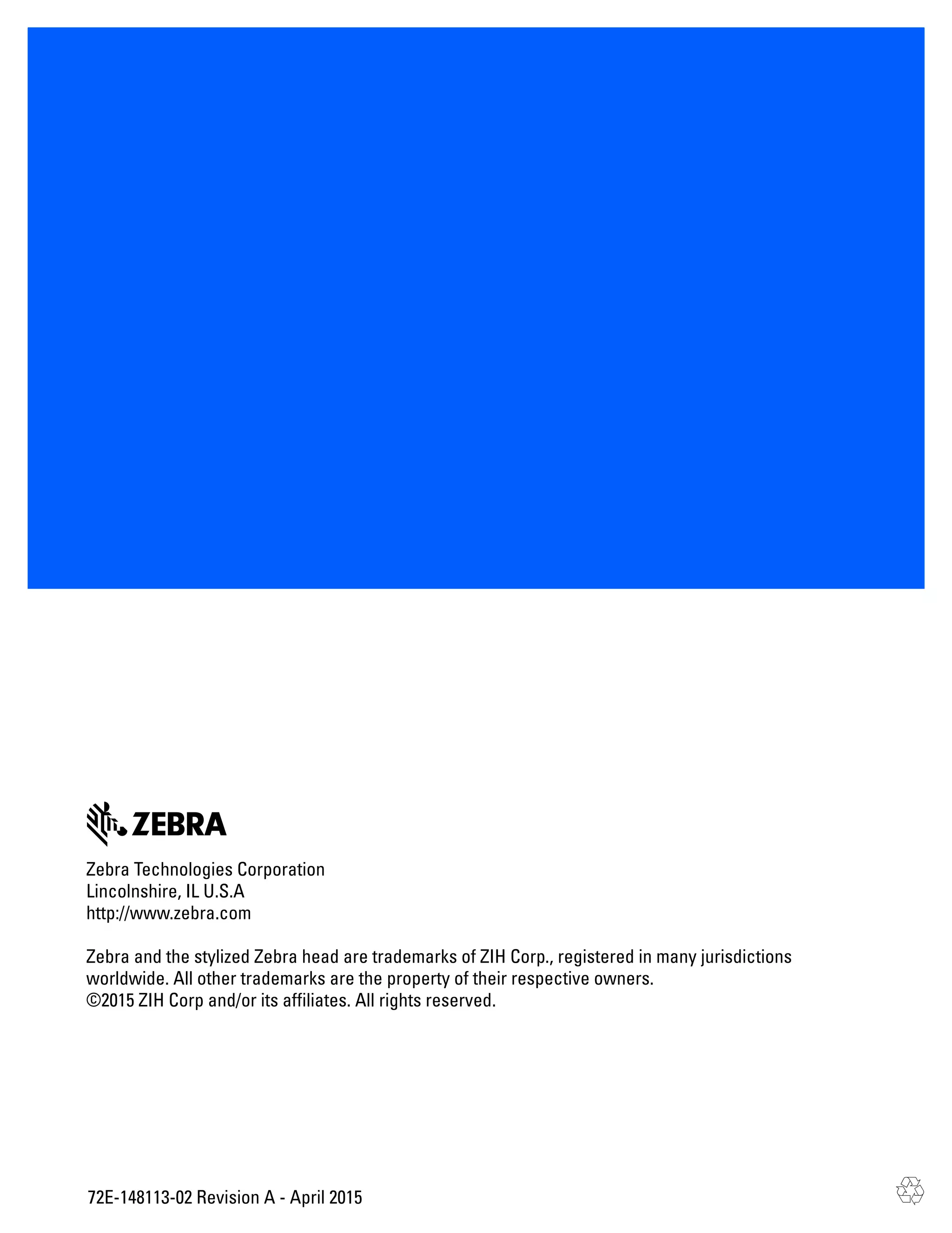 72E-148113-02 Revision A - April 2015
Zebra Technologies Corporation
Lincolnshire, IL U.S.A
http://www.zebra.com
Zebra and the stylized Zebra head are trademarks of ZIH Corp., registered in many jurisdictions
worldwide. All other trademarks are the property of their respective owners.
©2015 ZIH Corp and/or its affiliates. All rights reserved.
 