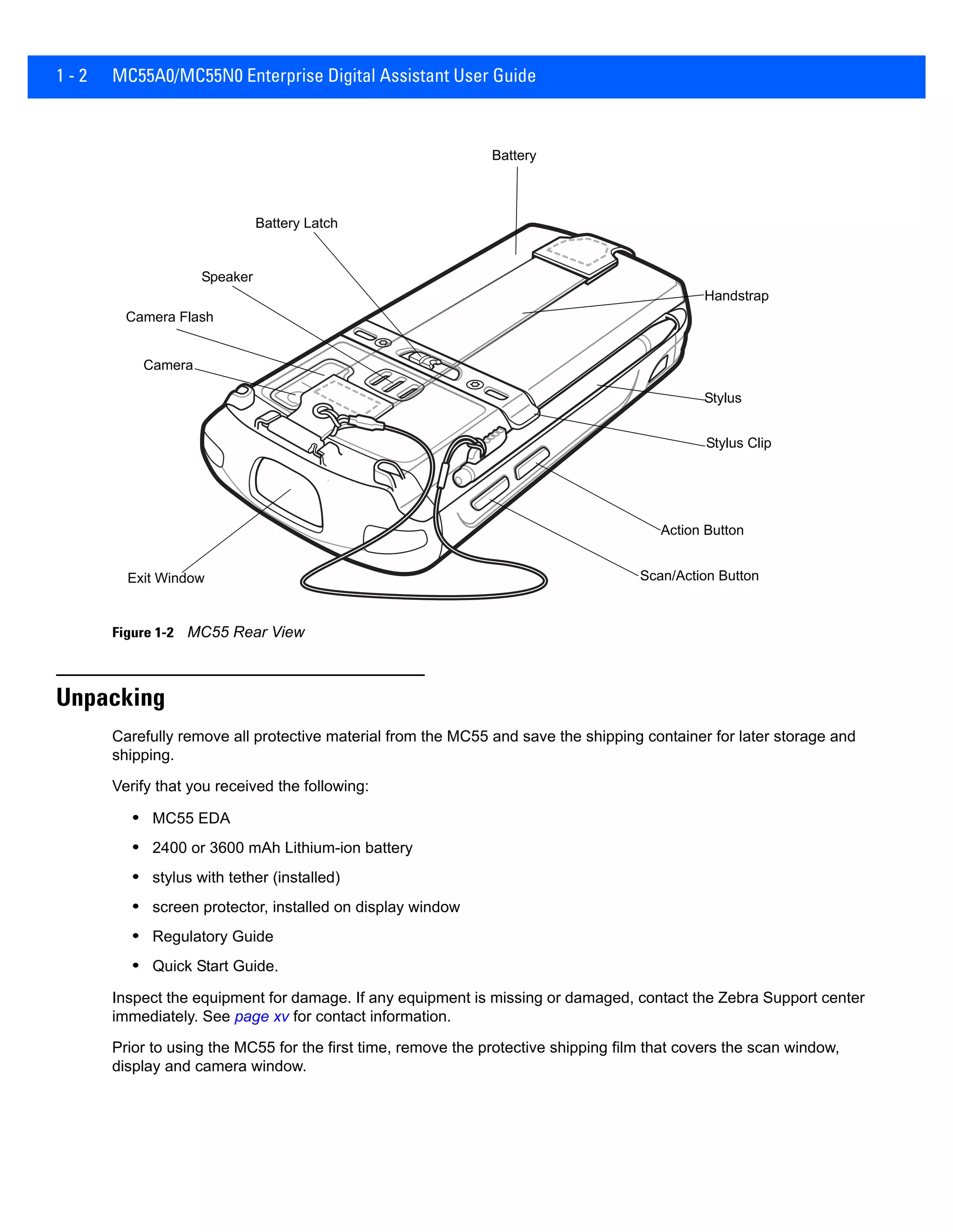1 - 2 MC55A0/MC55N0 Enterprise Digital Assistant User Guide
Figure 1-2 MC55 Rear View
Unpacking
Carefully remove all protective material from the MC55 and save the shipping container for later storage and
shipping.
Verify that you received the following:
• MC55 EDA
• 2400 or 3600 mAh Lithium-ion battery
• stylus with tether (installed)
• screen protector, installed on display window
• Regulatory Guide
• Quick Start Guide.
Inspect the equipment for damage. If any equipment is missing or damaged, contact the Zebra Support center
immediately. See page xv for contact information.
Prior to using the MC55 for the first time, remove the protective shipping film that covers the scan window,
display and camera window.
Battery
Speaker
Exit Window
Stylus
Battery Latch
Camera
Stylus Clip
Camera Flash
Action Button
Scan/Action Button
Handstrap
 