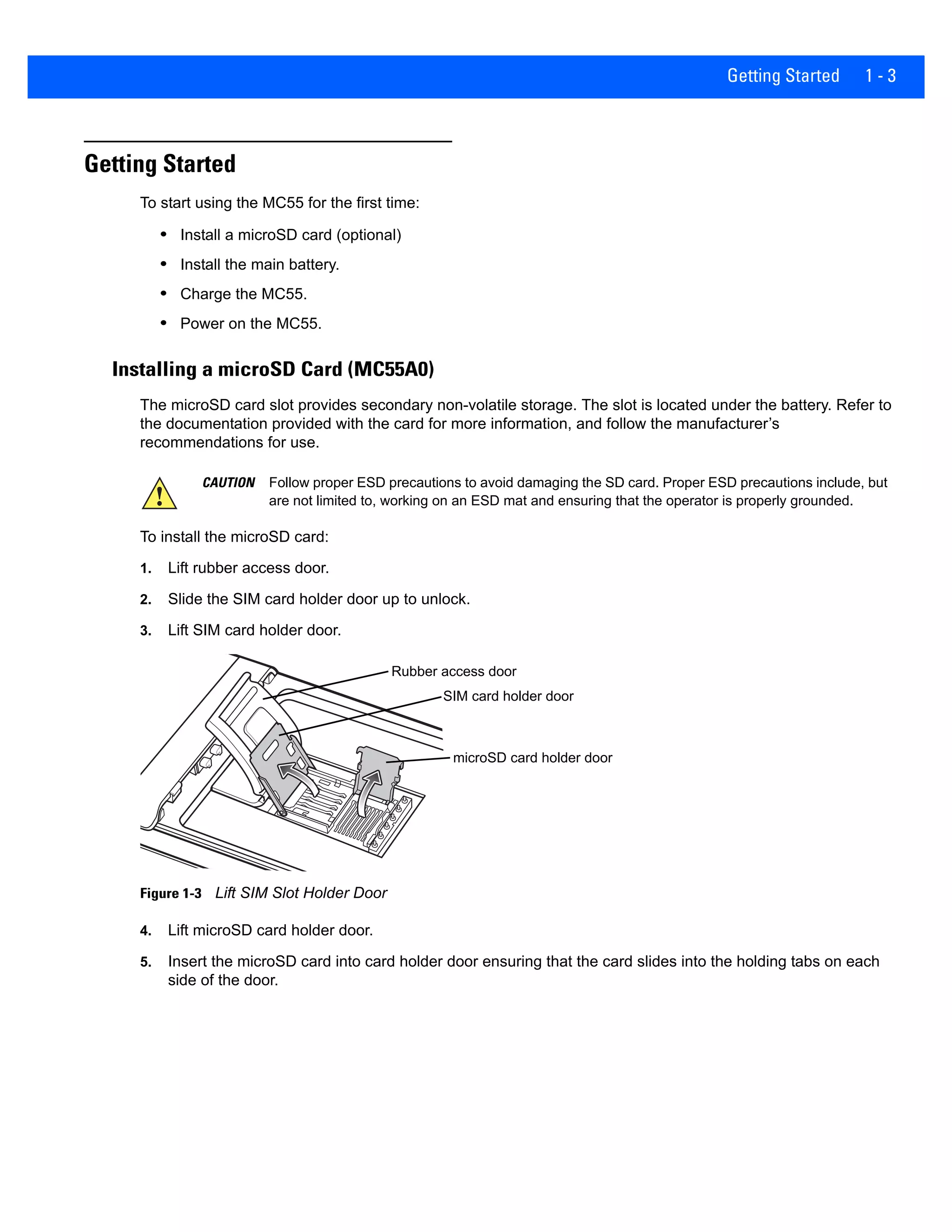 Getting Started 1 - 3
Getting Started
To start using the MC55 for the first time:
• Install a microSD card (optional)
• Install the main battery.
• Charge the MC55.
• Power on the MC55.
Installing a microSD Card (MC55A0)
The microSD card slot provides secondary non-volatile storage. The slot is located under the battery. Refer to
the documentation provided with the card for more information, and follow the manufacturer’s
recommendations for use.
To install the microSD card:
1. Lift rubber access door.
2. Slide the SIM card holder door up to unlock.
3. Lift SIM card holder door.
Figure 1-3 Lift SIM Slot Holder Door
4. Lift microSD card holder door.
5. Insert the microSD card into card holder door ensuring that the card slides into the holding tabs on each
side of the door.
CAUTION Follow proper ESD precautions to avoid damaging the SD card. Proper ESD precautions include, but
are not limited to, working on an ESD mat and ensuring that the operator is properly grounded.
Rubber access door
microSD card holder door
SIM card holder door
 