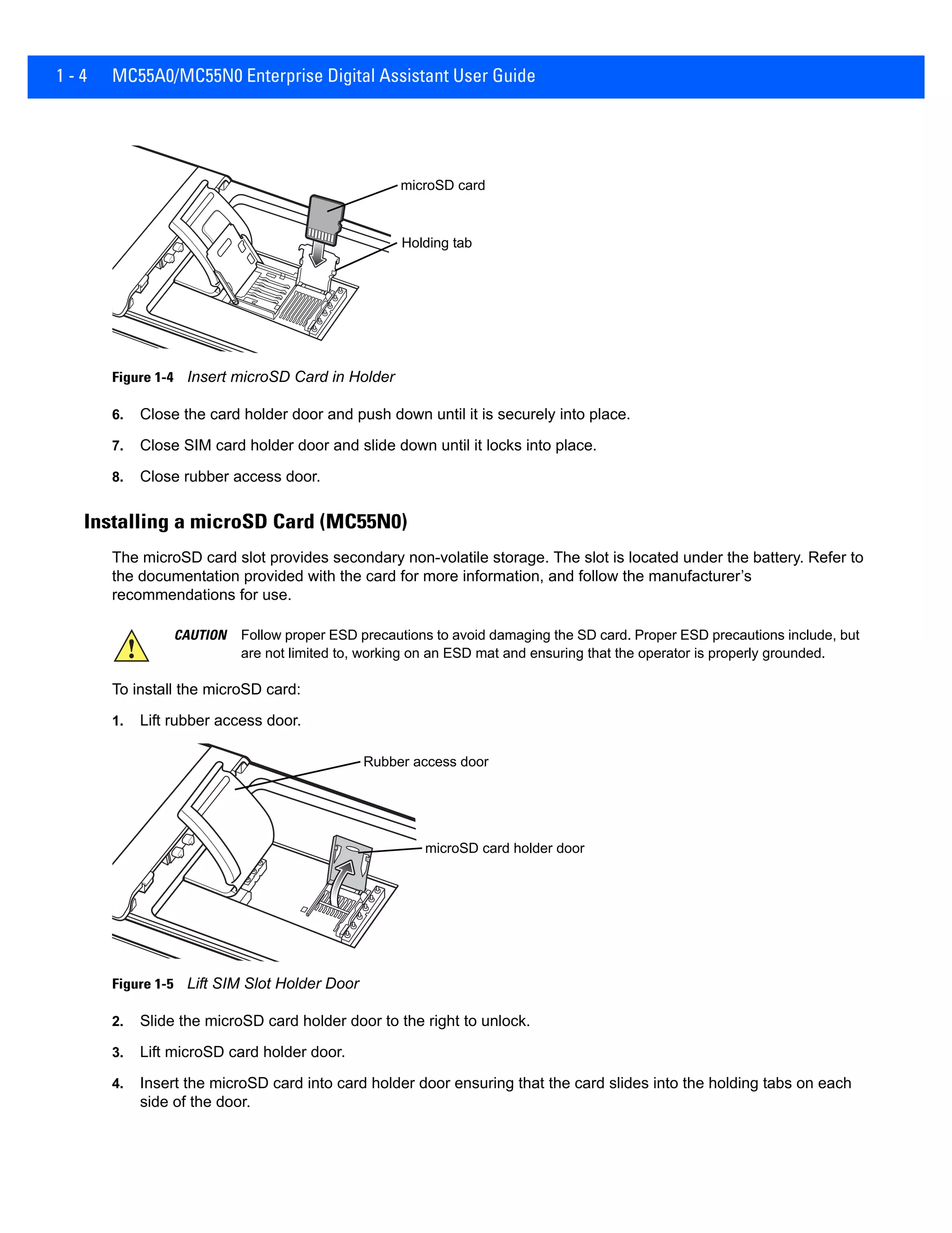 1 - 4 MC55A0/MC55N0 Enterprise Digital Assistant User Guide
Figure 1-4 Insert microSD Card in Holder
6. Close the card holder door and push down until it is securely into place.
7. Close SIM card holder door and slide down until it locks into place.
8. Close rubber access door.
Installing a microSD Card (MC55N0)
The microSD card slot provides secondary non-volatile storage. The slot is located under the battery. Refer to
the documentation provided with the card for more information, and follow the manufacturer’s
recommendations for use.
To install the microSD card:
1. Lift rubber access door.
Figure 1-5 Lift SIM Slot Holder Door
2. Slide the microSD card holder door to the right to unlock.
3. Lift microSD card holder door.
4. Insert the microSD card into card holder door ensuring that the card slides into the holding tabs on each
side of the door.
microSD card
Holding tab
CAUTION Follow proper ESD precautions to avoid damaging the SD card. Proper ESD precautions include, but
are not limited to, working on an ESD mat and ensuring that the operator is properly grounded.
Rubber access door
microSD card holder door
 