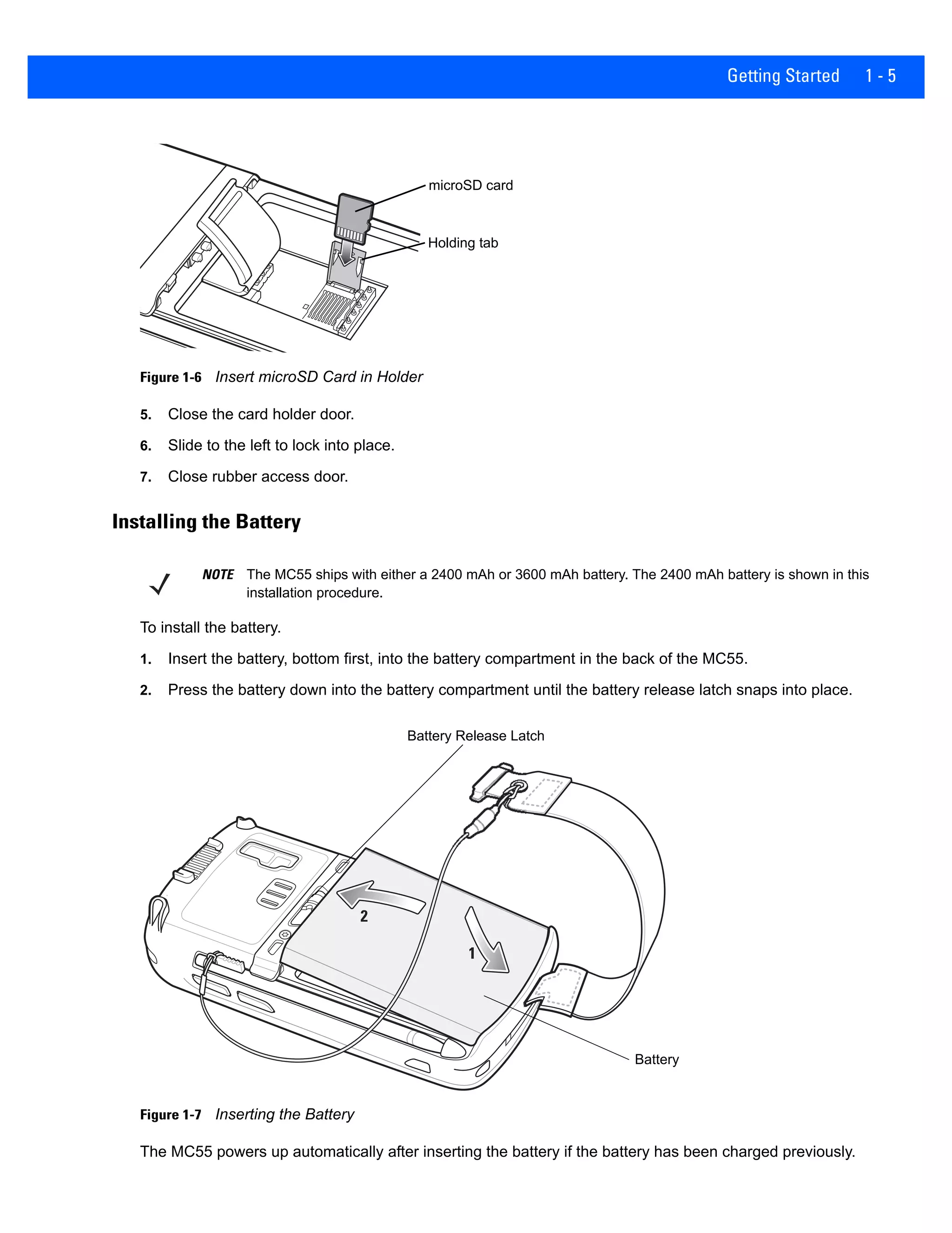Getting Started 1 - 5
Figure 1-6 Insert microSD Card in Holder
5. Close the card holder door.
6. Slide to the left to lock into place.
7. Close rubber access door.
Installing the Battery
To install the battery.
1. Insert the battery, bottom first, into the battery compartment in the back of the MC55.
2. Press the battery down into the battery compartment until the battery release latch snaps into place.
Figure 1-7 Inserting the Battery
The MC55 powers up automatically after inserting the battery if the battery has been charged previously.
microSD card
Holding tab
NOTE The MC55 ships with either a 2400 mAh or 3600 mAh battery. The 2400 mAh battery is shown in this
installation procedure.
1
2
Battery
Battery Release Latch
 