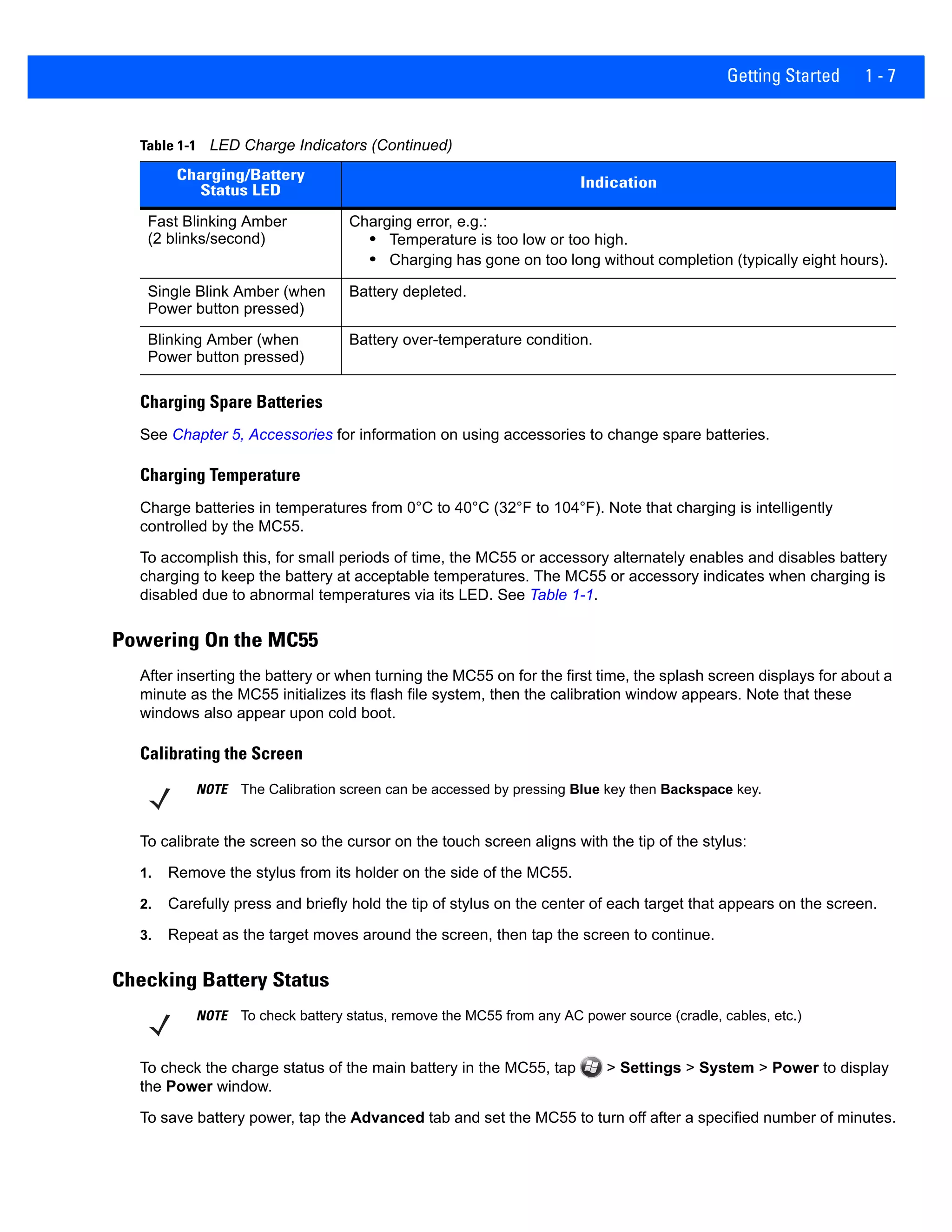 Getting Started 1 - 7
Charging Spare Batteries
See Chapter 5, Accessories for information on using accessories to change spare batteries.
Charging Temperature
Charge batteries in temperatures from 0°C to 40°C (32°F to 104°F). Note that charging is intelligently
controlled by the MC55.
To accomplish this, for small periods of time, the MC55 or accessory alternately enables and disables battery
charging to keep the battery at acceptable temperatures. The MC55 or accessory indicates when charging is
disabled due to abnormal temperatures via its LED. See Table 1-1.
Powering On the MC55
After inserting the battery or when turning the MC55 on for the first time, the splash screen displays for about a
minute as the MC55 initializes its flash file system, then the calibration window appears. Note that these
windows also appear upon cold boot.
Calibrating the Screen
To calibrate the screen so the cursor on the touch screen aligns with the tip of the stylus:
1. Remove the stylus from its holder on the side of the MC55.
2. Carefully press and briefly hold the tip of stylus on the center of each target that appears on the screen.
3. Repeat as the target moves around the screen, then tap the screen to continue.
Checking Battery Status
To check the charge status of the main battery in the MC55, tap > Settings > System > Power to display
the Power window.
To save battery power, tap the Advanced tab and set the MC55 to turn off after a specified number of minutes.
Fast Blinking Amber
(2 blinks/second)
Charging error, e.g.:
• Temperature is too low or too high.
• Charging has gone on too long without completion (typically eight hours).
Single Blink Amber (when
Power button pressed)
Battery depleted.
Blinking Amber (when
Power button pressed)
Battery over-temperature condition.
Table 1-1 LED Charge Indicators (Continued)
Charging/Battery
Status LED
Indication
NOTE The Calibration screen can be accessed by pressing Blue key then Backspace key.
NOTE To check battery status, remove the MC55 from any AC power source (cradle, cables, etc.)
 