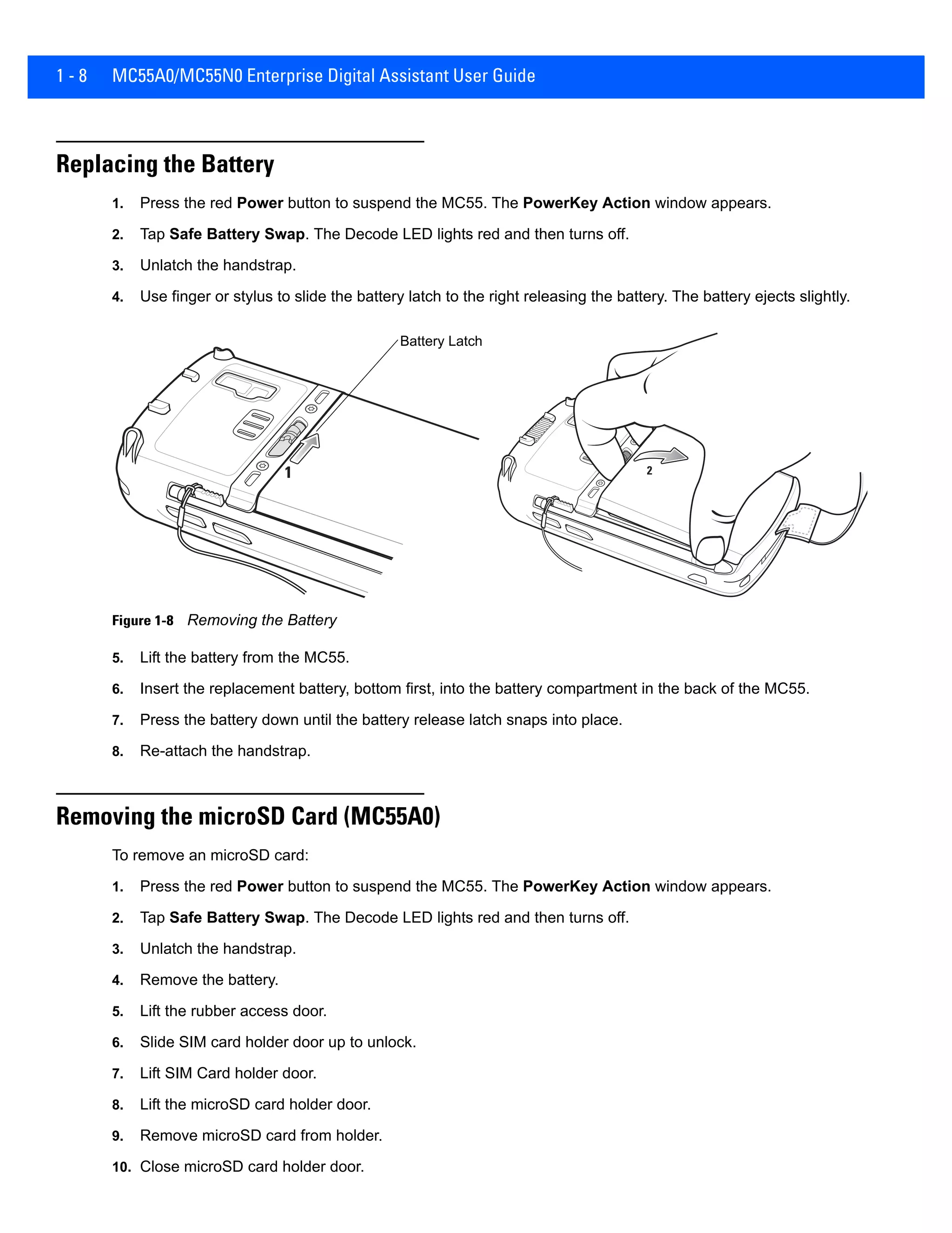 1 - 8 MC55A0/MC55N0 Enterprise Digital Assistant User Guide
Replacing the Battery
1. Press the red Power button to suspend the MC55. The PowerKey Action window appears.
2. Tap Safe Battery Swap. The Decode LED lights red and then turns off.
3. Unlatch the handstrap.
4. Use finger or stylus to slide the battery latch to the right releasing the battery. The battery ejects slightly.
Figure 1-8 Removing the Battery
5. Lift the battery from the MC55.
6. Insert the replacement battery, bottom first, into the battery compartment in the back of the MC55.
7. Press the battery down until the battery release latch snaps into place.
8. Re-attach the handstrap.
Removing the microSD Card (MC55A0)
To remove an microSD card:
1. Press the red Power button to suspend the MC55. The PowerKey Action window appears.
2. Tap Safe Battery Swap. The Decode LED lights red and then turns off.
3. Unlatch the handstrap.
4. Remove the battery.
5. Lift the rubber access door.
6. Slide SIM card holder door up to unlock.
7. Lift SIM Card holder door.
8. Lift the microSD card holder door.
9. Remove microSD card from holder.
10. Close microSD card holder door.
21
Battery Latch
 