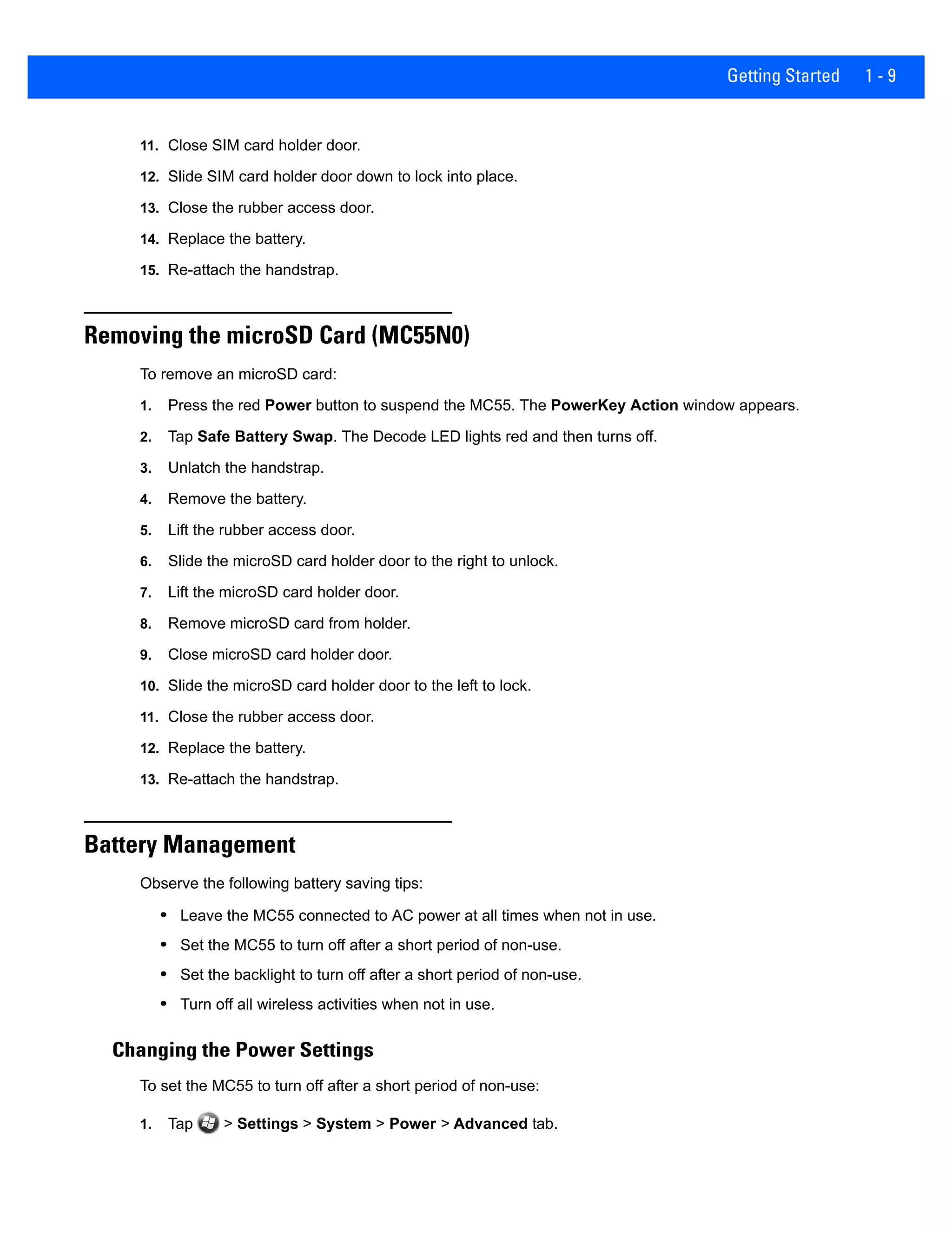 Getting Started 1 - 9
11. Close SIM card holder door.
12. Slide SIM card holder door down to lock into place.
13. Close the rubber access door.
14. Replace the battery.
15. Re-attach the handstrap.
Removing the microSD Card (MC55N0)
To remove an microSD card:
1. Press the red Power button to suspend the MC55. The PowerKey Action window appears.
2. Tap Safe Battery Swap. The Decode LED lights red and then turns off.
3. Unlatch the handstrap.
4. Remove the battery.
5. Lift the rubber access door.
6. Slide the microSD card holder door to the right to unlock.
7. Lift the microSD card holder door.
8. Remove microSD card from holder.
9. Close microSD card holder door.
10. Slide the microSD card holder door to the left to lock.
11. Close the rubber access door.
12. Replace the battery.
13. Re-attach the handstrap.
Battery Management
Observe the following battery saving tips:
• Leave the MC55 connected to AC power at all times when not in use.
• Set the MC55 to turn off after a short period of non-use.
• Set the backlight to turn off after a short period of non-use.
• Turn off all wireless activities when not in use.
Changing the Power Settings
To set the MC55 to turn off after a short period of non-use:
1. Tap > Settings > System > Power > Advanced tab.
 