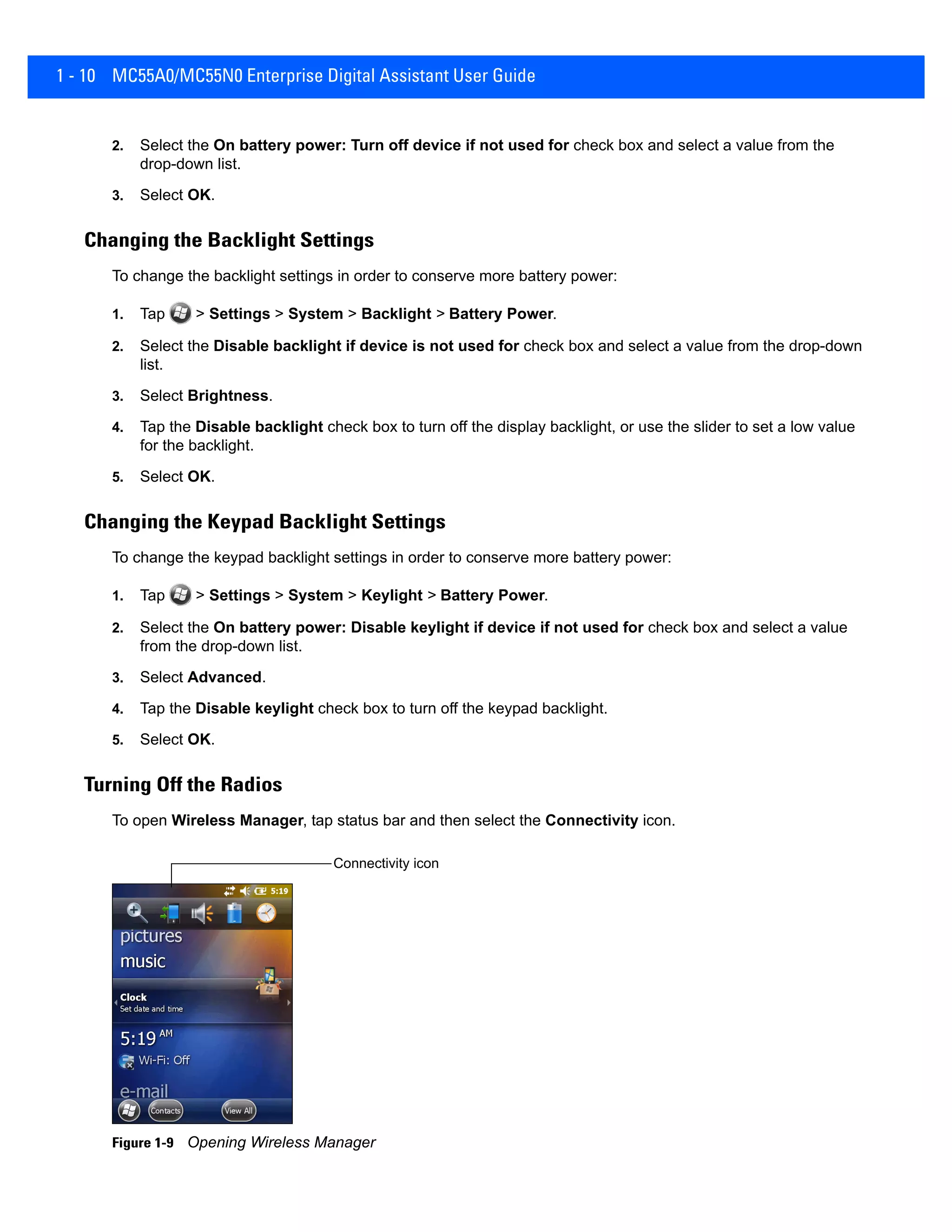 1 - 10 MC55A0/MC55N0 Enterprise Digital Assistant User Guide
2. Select the On battery power: Turn off device if not used for check box and select a value from the
drop-down list.
3. Select OK.
Changing the Backlight Settings
To change the backlight settings in order to conserve more battery power:
1. Tap > Settings > System > Backlight > Battery Power.
2. Select the Disable backlight if device is not used for check box and select a value from the drop-down
list.
3. Select Brightness.
4. Tap the Disable backlight check box to turn off the display backlight, or use the slider to set a low value
for the backlight.
5. Select OK.
Changing the Keypad Backlight Settings
To change the keypad backlight settings in order to conserve more battery power:
1. Tap > Settings > System > Keylight > Battery Power.
2. Select the On battery power: Disable keylight if device if not used for check box and select a value
from the drop-down list.
3. Select Advanced.
4. Tap the Disable keylight check box to turn off the keypad backlight.
5. Select OK.
Turning Off the Radios
To open Wireless Manager, tap status bar and then select the Connectivity icon.
Figure 1-9 Opening Wireless Manager
Connectivity icon
 