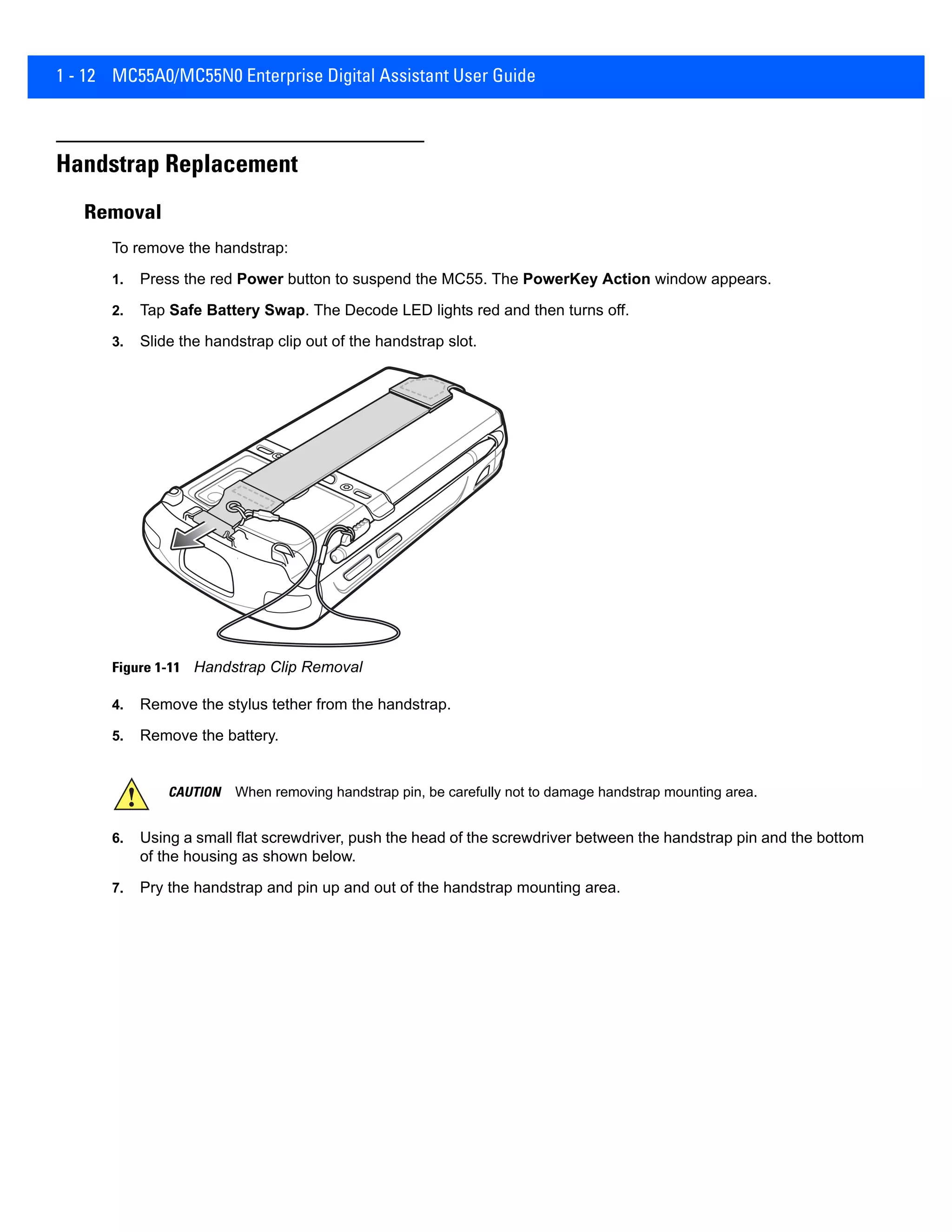 1 - 12 MC55A0/MC55N0 Enterprise Digital Assistant User Guide
Handstrap Replacement
Removal
To remove the handstrap:
1. Press the red Power button to suspend the MC55. The PowerKey Action window appears.
2. Tap Safe Battery Swap. The Decode LED lights red and then turns off.
3. Slide the handstrap clip out of the handstrap slot.
Figure 1-11 Handstrap Clip Removal
4. Remove the stylus tether from the handstrap.
5. Remove the battery.
6. Using a small flat screwdriver, push the head of the screwdriver between the handstrap pin and the bottom
of the housing as shown below.
7. Pry the handstrap and pin up and out of the handstrap mounting area.
CAUTION When removing handstrap pin, be carefully not to damage handstrap mounting area.
 
