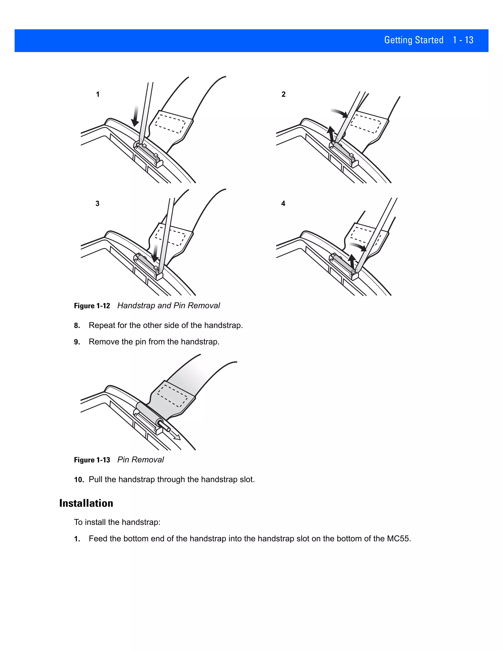 Getting Started 1 - 13
Figure 1-12 Handstrap and Pin Removal
8. Repeat for the other side of the handstrap.
9. Remove the pin from the handstrap.
Figure 1-13 Pin Removal
10. Pull the handstrap through the handstrap slot.
Installation
To install the handstrap:
1. Feed the bottom end of the handstrap into the handstrap slot on the bottom of the MC55.
1 2
3 4
 