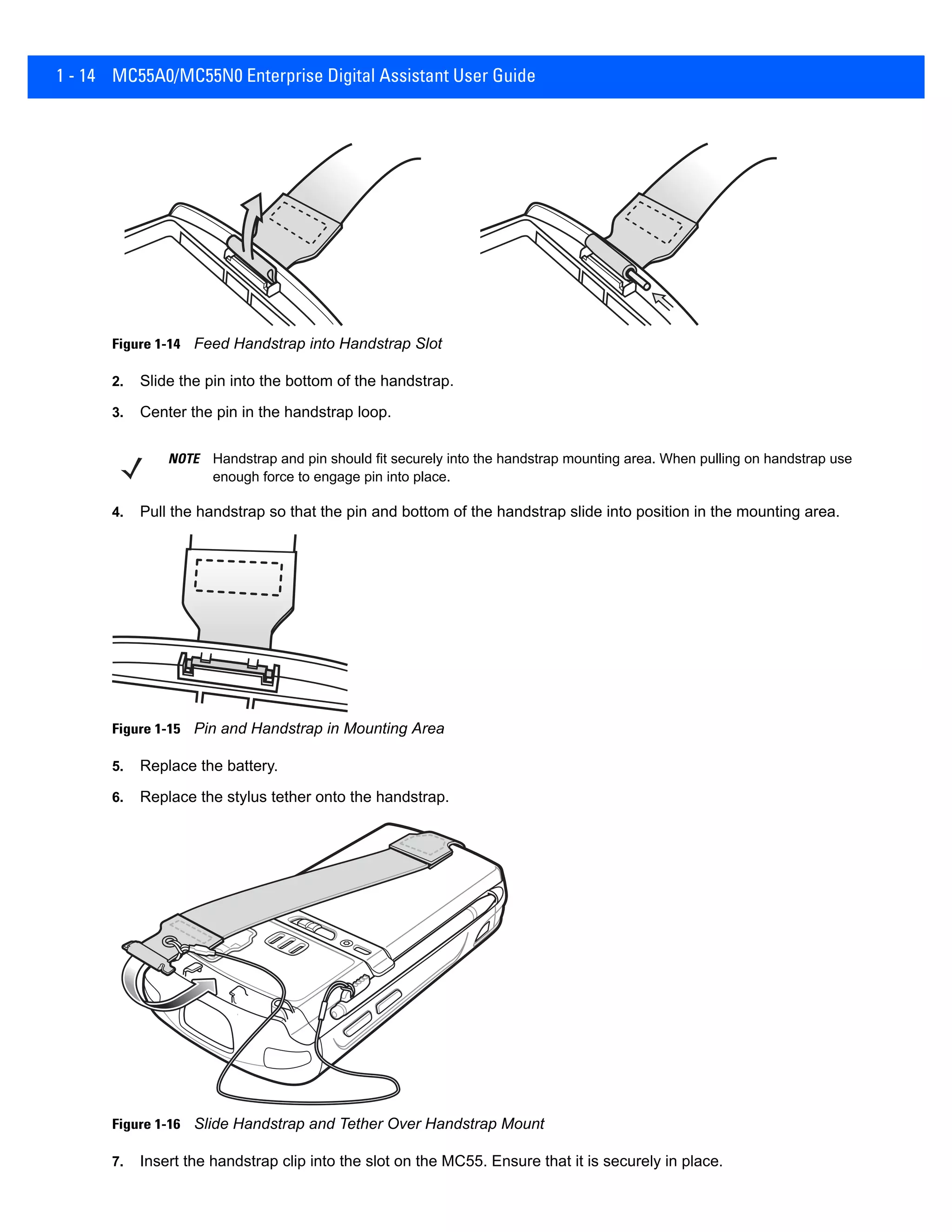 1 - 14 MC55A0/MC55N0 Enterprise Digital Assistant User Guide
Figure 1-14 Feed Handstrap into Handstrap Slot
2. Slide the pin into the bottom of the handstrap.
3. Center the pin in the handstrap loop.
4. Pull the handstrap so that the pin and bottom of the handstrap slide into position in the mounting area.
Figure 1-15 Pin and Handstrap in Mounting Area
5. Replace the battery.
6. Replace the stylus tether onto the handstrap.
Figure 1-16 Slide Handstrap and Tether Over Handstrap Mount
7. Insert the handstrap clip into the slot on the MC55. Ensure that it is securely in place.
NOTE Handstrap and pin should fit securely into the handstrap mounting area. When pulling on handstrap use
enough force to engage pin into place.
 
