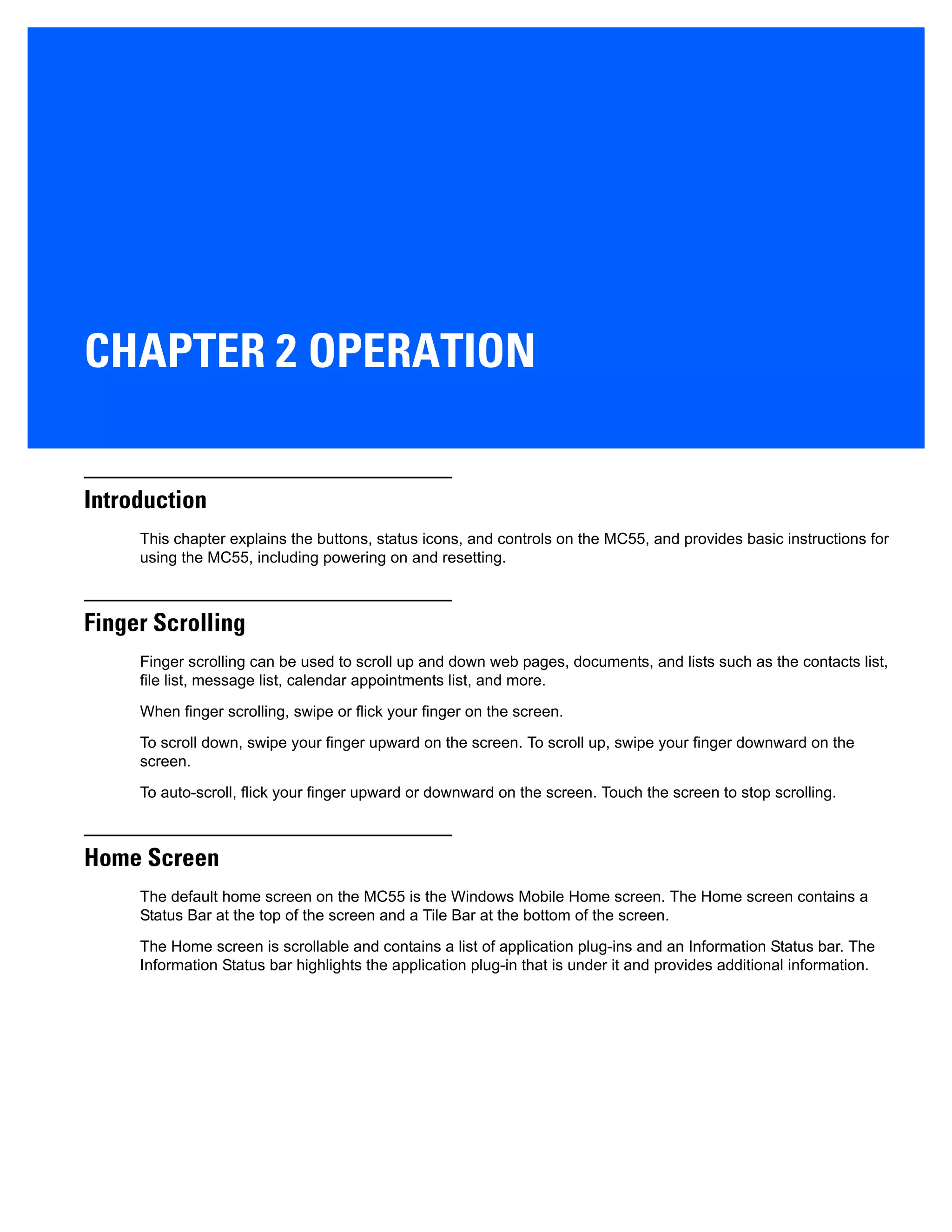CHAPTER 2 OPERATION
Introduction
This chapter explains the buttons, status icons, and controls on the MC55, and provides basic instructions for
using the MC55, including powering on and resetting.
Finger Scrolling
Finger scrolling can be used to scroll up and down web pages, documents, and lists such as the contacts list,
file list, message list, calendar appointments list, and more.
When finger scrolling, swipe or flick your finger on the screen.
To scroll down, swipe your finger upward on the screen. To scroll up, swipe your finger downward on the
screen.
To auto-scroll, flick your finger upward or downward on the screen. Touch the screen to stop scrolling.
Home Screen
The default home screen on the MC55 is the Windows Mobile Home screen. The Home screen contains a
Status Bar at the top of the screen and a Tile Bar at the bottom of the screen.
The Home screen is scrollable and contains a list of application plug-ins and an Information Status bar. The
Information Status bar highlights the application plug-in that is under it and provides additional information.
 