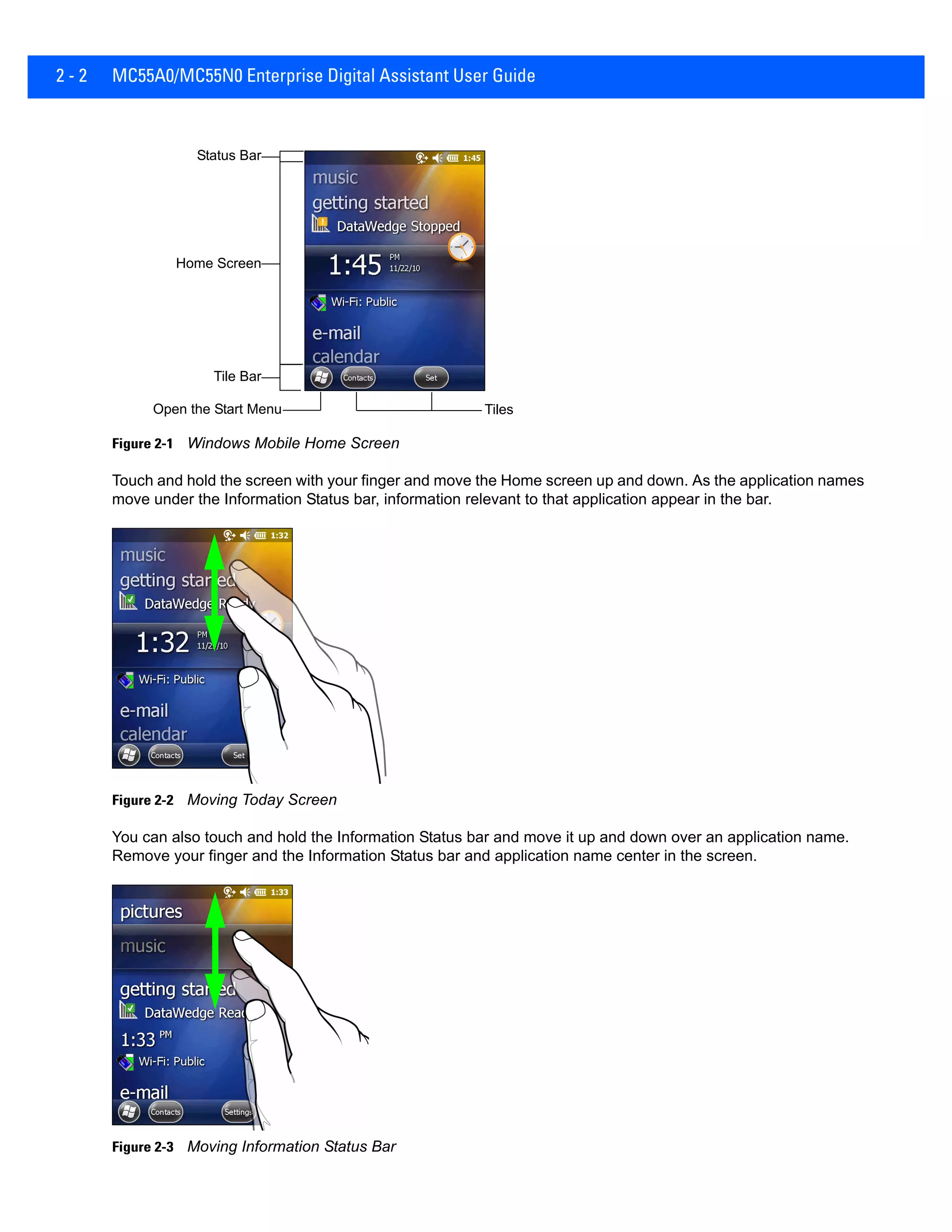 2 - 2 MC55A0/MC55N0 Enterprise Digital Assistant User Guide
Figure 2-1 Windows Mobile Home Screen
Touch and hold the screen with your finger and move the Home screen up and down. As the application names
move under the Information Status bar, information relevant to that application appear in the bar.
Figure 2-2 Moving Today Screen
You can also touch and hold the Information Status bar and move it up and down over an application name.
Remove your finger and the Information Status bar and application name center in the screen.
Figure 2-3 Moving Information Status Bar
Open the Start Menu Tiles
Status Bar
Home Screen
Tile Bar
 