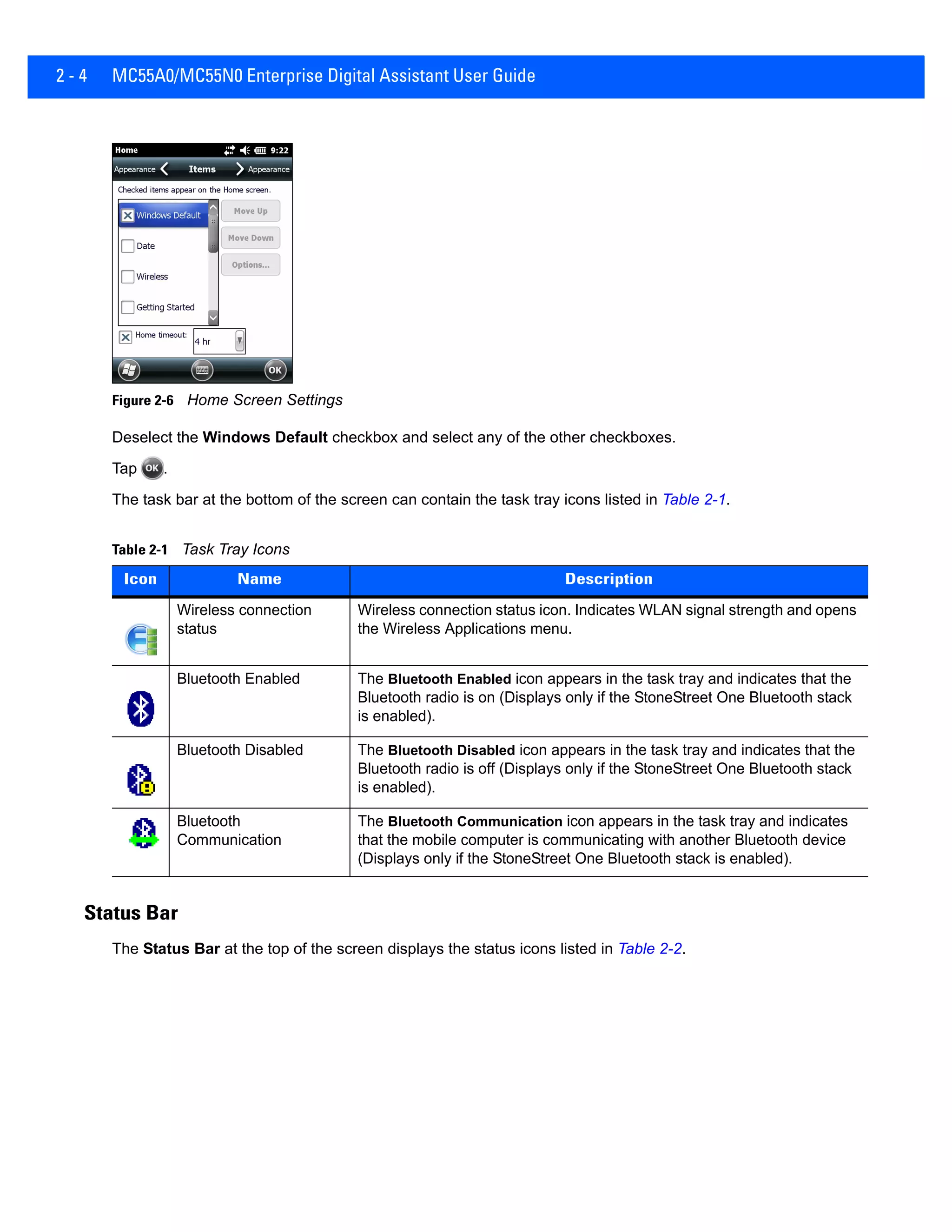 2 - 4 MC55A0/MC55N0 Enterprise Digital Assistant User Guide
Figure 2-6 Home Screen Settings
Deselect the Windows Default checkbox and select any of the other checkboxes.
Tap .
The task bar at the bottom of the screen can contain the task tray icons listed in Table 2-1.
Status Bar
The Status Bar at the top of the screen displays the status icons listed in Table 2-2.
Table 2-1 Task Tray Icons
Icon Name Description
Wireless connection
status
Wireless connection status icon. Indicates WLAN signal strength and opens
the Wireless Applications menu.
Bluetooth Enabled The Bluetooth Enabled icon appears in the task tray and indicates that the
Bluetooth radio is on (Displays only if the StoneStreet One Bluetooth stack
is enabled).
Bluetooth Disabled The Bluetooth Disabled icon appears in the task tray and indicates that the
Bluetooth radio is off (Displays only if the StoneStreet One Bluetooth stack
is enabled).
Bluetooth
Communication
The Bluetooth Communication icon appears in the task tray and indicates
that the mobile computer is communicating with another Bluetooth device
(Displays only if the StoneStreet One Bluetooth stack is enabled).
 