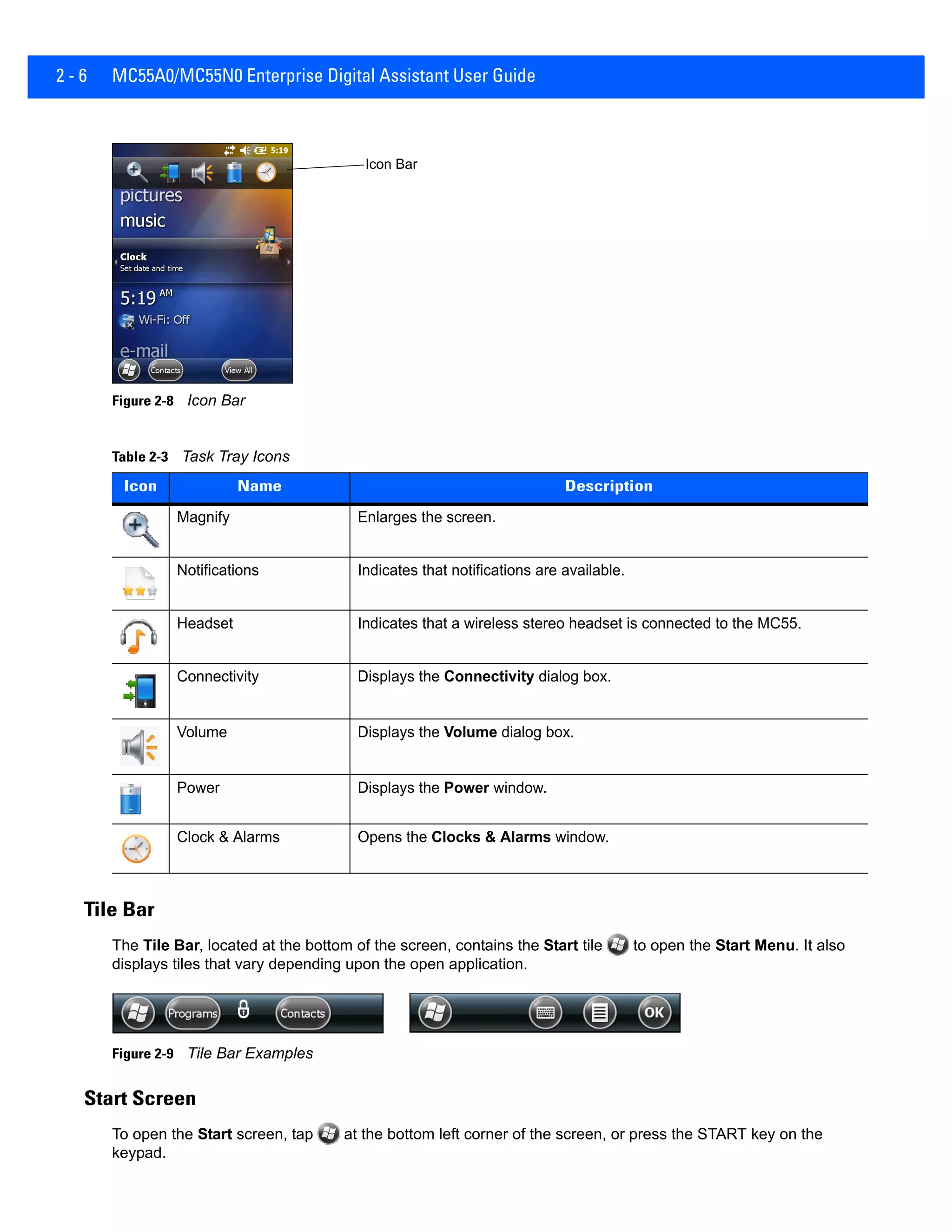 2 - 6 MC55A0/MC55N0 Enterprise Digital Assistant User Guide
Figure 2-8 Icon Bar
Tile Bar
The Tile Bar, located at the bottom of the screen, contains the Start tile to open the Start Menu. It also
displays tiles that vary depending upon the open application.
Figure 2-9 Tile Bar Examples
Start Screen
To open the Start screen, tap at the bottom left corner of the screen, or press the START key on the
keypad.
Table 2-3 Task Tray Icons
Icon Name Description
Magnify Enlarges the screen.
Notifications Indicates that notifications are available.
Headset Indicates that a wireless stereo headset is connected to the MC55.
Connectivity Displays the Connectivity dialog box.
Volume Displays the Volume dialog box.
Power Displays the Power window.
Clock & Alarms Opens the Clocks & Alarms window.
Icon Bar
 