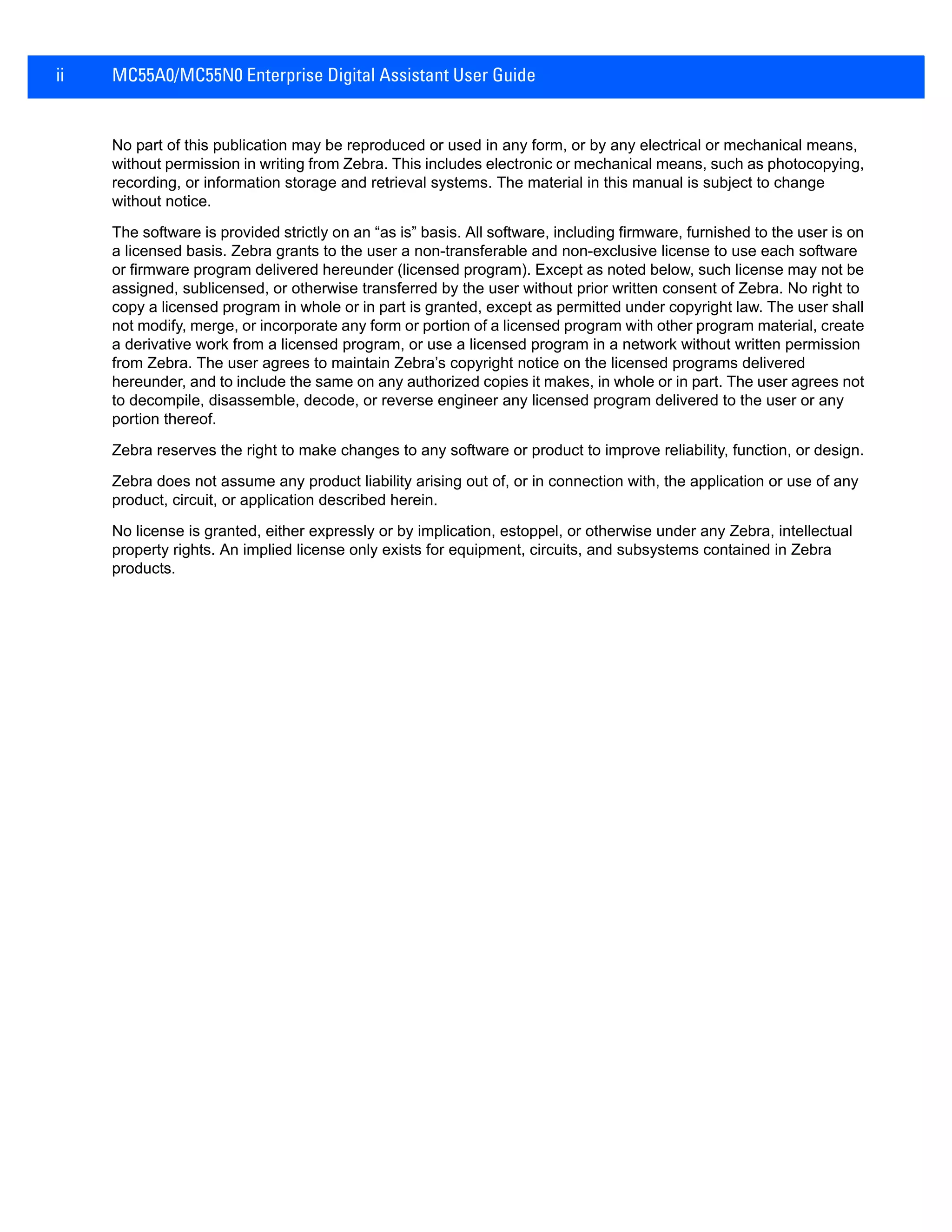 ii MC55A0/MC55N0 Enterprise Digital Assistant User Guide
No part of this publication may be reproduced or used in any form, or by any electrical or mechanical means,
without permission in writing from Zebra. This includes electronic or mechanical means, such as photocopying,
recording, or information storage and retrieval systems. The material in this manual is subject to change
without notice.
The software is provided strictly on an “as is” basis. All software, including firmware, furnished to the user is on
a licensed basis. Zebra grants to the user a non-transferable and non-exclusive license to use each software
or firmware program delivered hereunder (licensed program). Except as noted below, such license may not be
assigned, sublicensed, or otherwise transferred by the user without prior written consent of Zebra. No right to
copy a licensed program in whole or in part is granted, except as permitted under copyright law. The user shall
not modify, merge, or incorporate any form or portion of a licensed program with other program material, create
a derivative work from a licensed program, or use a licensed program in a network without written permission
from Zebra. The user agrees to maintain Zebra’s copyright notice on the licensed programs delivered
hereunder, and to include the same on any authorized copies it makes, in whole or in part. The user agrees not
to decompile, disassemble, decode, or reverse engineer any licensed program delivered to the user or any
portion thereof.
Zebra reserves the right to make changes to any software or product to improve reliability, function, or design.
Zebra does not assume any product liability arising out of, or in connection with, the application or use of any
product, circuit, or application described herein.
No license is granted, either expressly or by implication, estoppel, or otherwise under any Zebra, intellectual
property rights. An implied license only exists for equipment, circuits, and subsystems contained in Zebra
products.
 