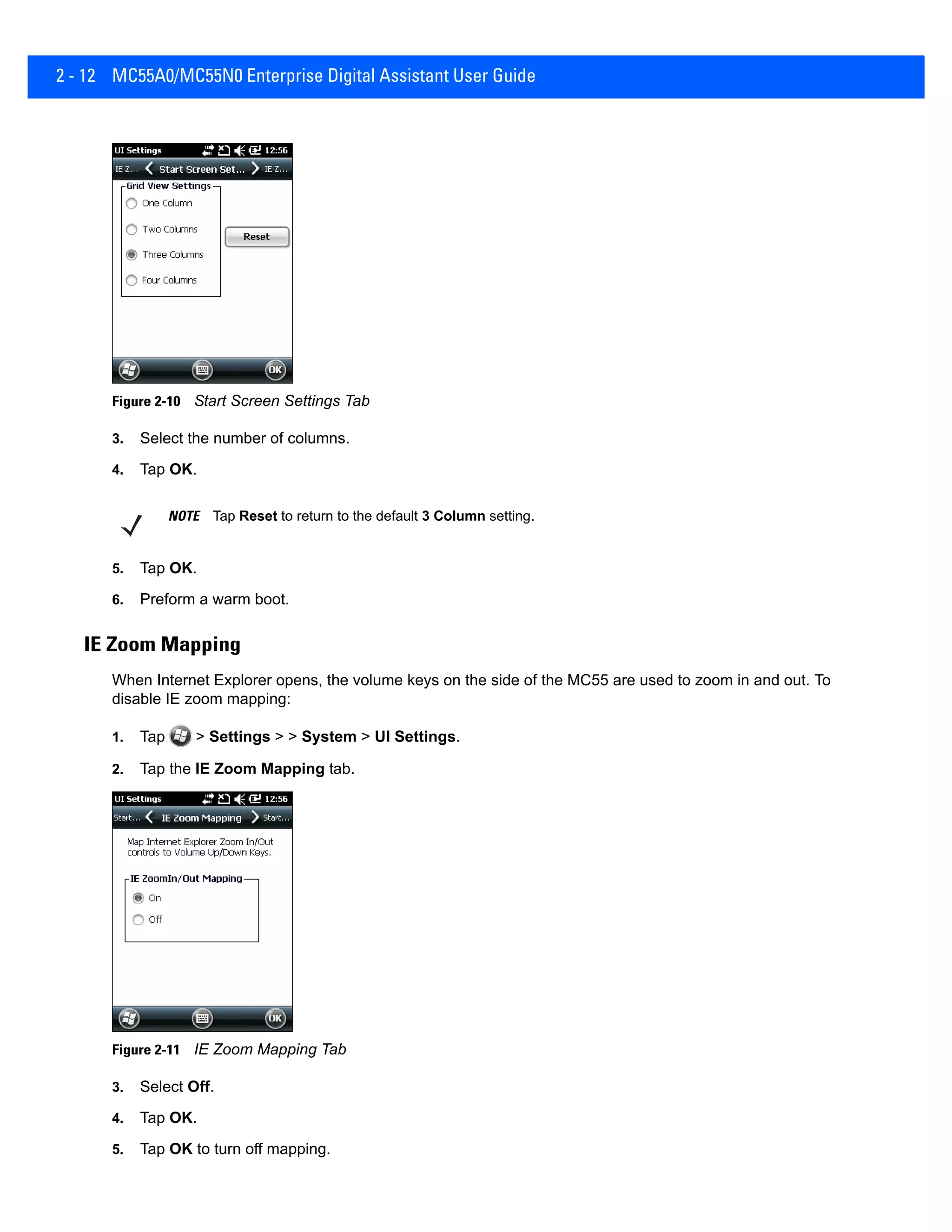 2 - 12 MC55A0/MC55N0 Enterprise Digital Assistant User Guide
Figure 2-10 Start Screen Settings Tab
3. Select the number of columns.
4. Tap OK.
5. Tap OK.
6. Preform a warm boot.
IE Zoom Mapping
When Internet Explorer opens, the volume keys on the side of the MC55 are used to zoom in and out. To
disable IE zoom mapping:
1. Tap > Settings > > System > UI Settings.
2. Tap the IE Zoom Mapping tab.
Figure 2-11 IE Zoom Mapping Tab
3. Select Off.
4. Tap OK.
5. Tap OK to turn off mapping.
NOTE Tap Reset to return to the default 3 Column setting.
 