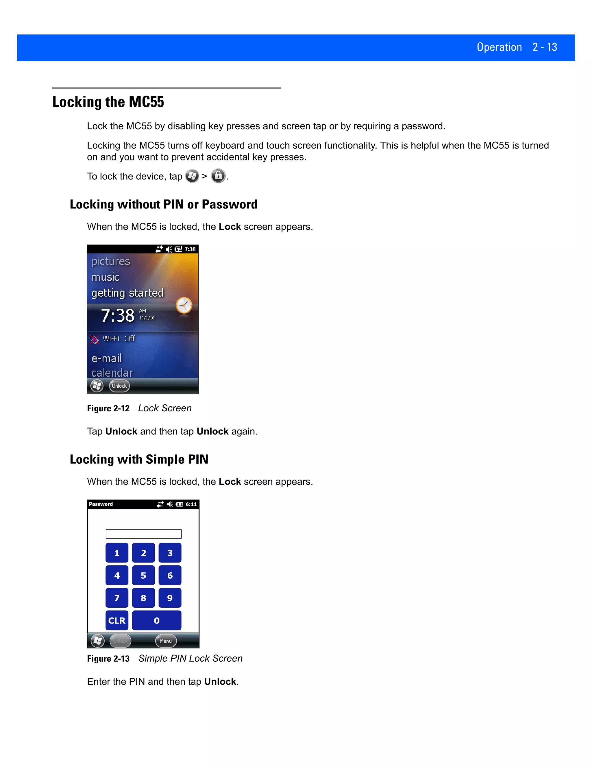 Operation 2 - 13
Locking the MC55
Lock the MC55 by disabling key presses and screen tap or by requiring a password.
Locking the MC55 turns off keyboard and touch screen functionality. This is helpful when the MC55 is turned
on and you want to prevent accidental key presses.
To lock the device, tap > .
Locking without PIN or Password
When the MC55 is locked, the Lock screen appears.
Figure 2-12 Lock Screen
Tap Unlock and then tap Unlock again.
Locking with Simple PIN
When the MC55 is locked, the Lock screen appears.
Figure 2-13 Simple PIN Lock Screen
Enter the PIN and then tap Unlock.
 