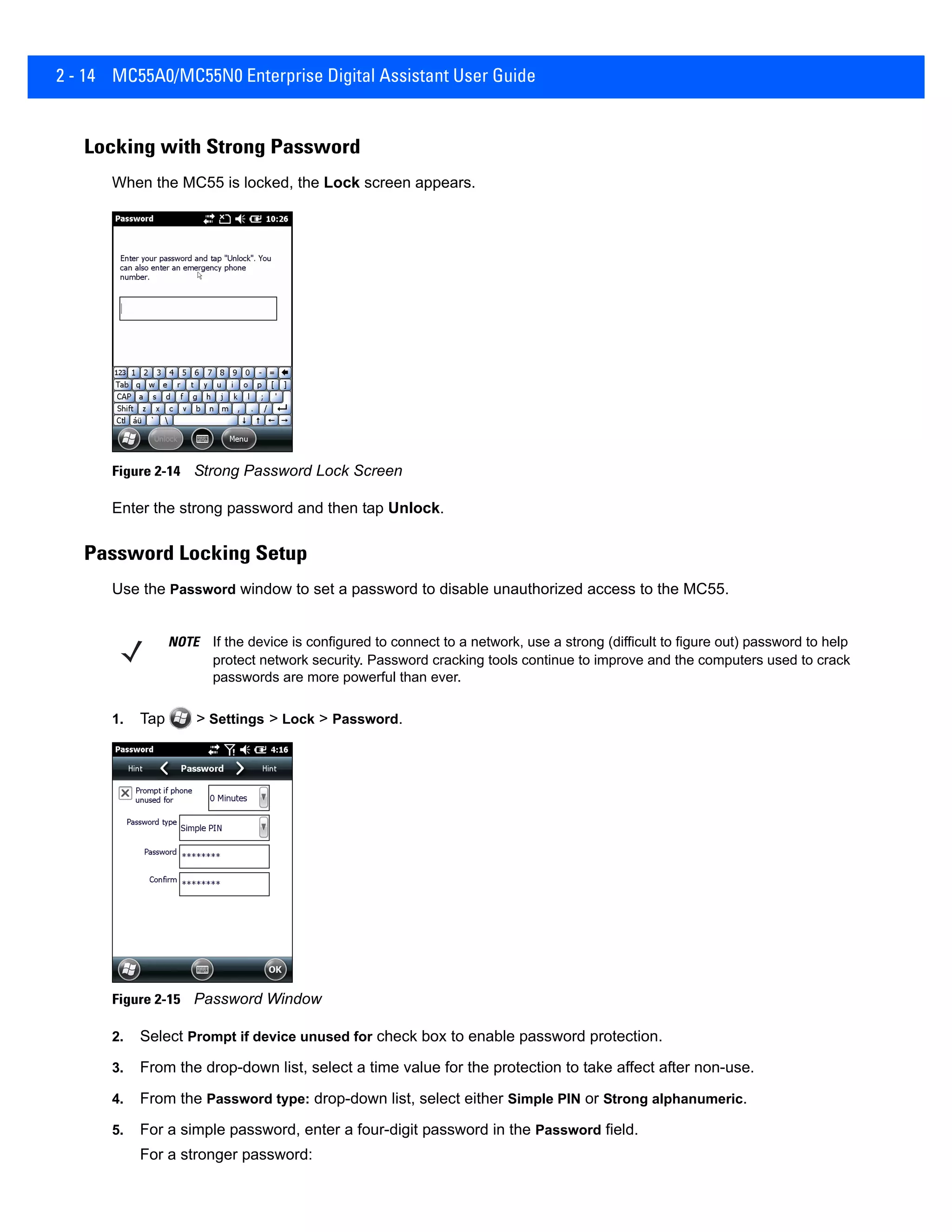 2 - 14 MC55A0/MC55N0 Enterprise Digital Assistant User Guide
Locking with Strong Password
When the MC55 is locked, the Lock screen appears.
Figure 2-14 Strong Password Lock Screen
Enter the strong password and then tap Unlock.
Password Locking Setup
Use the Password window to set a password to disable unauthorized access to the MC55.
1. Tap > Settings > Lock > Password.
Figure 2-15 Password Window
2. Select Prompt if device unused for check box to enable password protection.
3. From the drop-down list, select a time value for the protection to take affect after non-use.
4. From the Password type: drop-down list, select either Simple PIN or Strong alphanumeric.
5. For a simple password, enter a four-digit password in the Password field.
For a stronger password:
NOTE If the device is configured to connect to a network, use a strong (difficult to figure out) password to help
protect network security. Password cracking tools continue to improve and the computers used to crack
passwords are more powerful than ever.
 