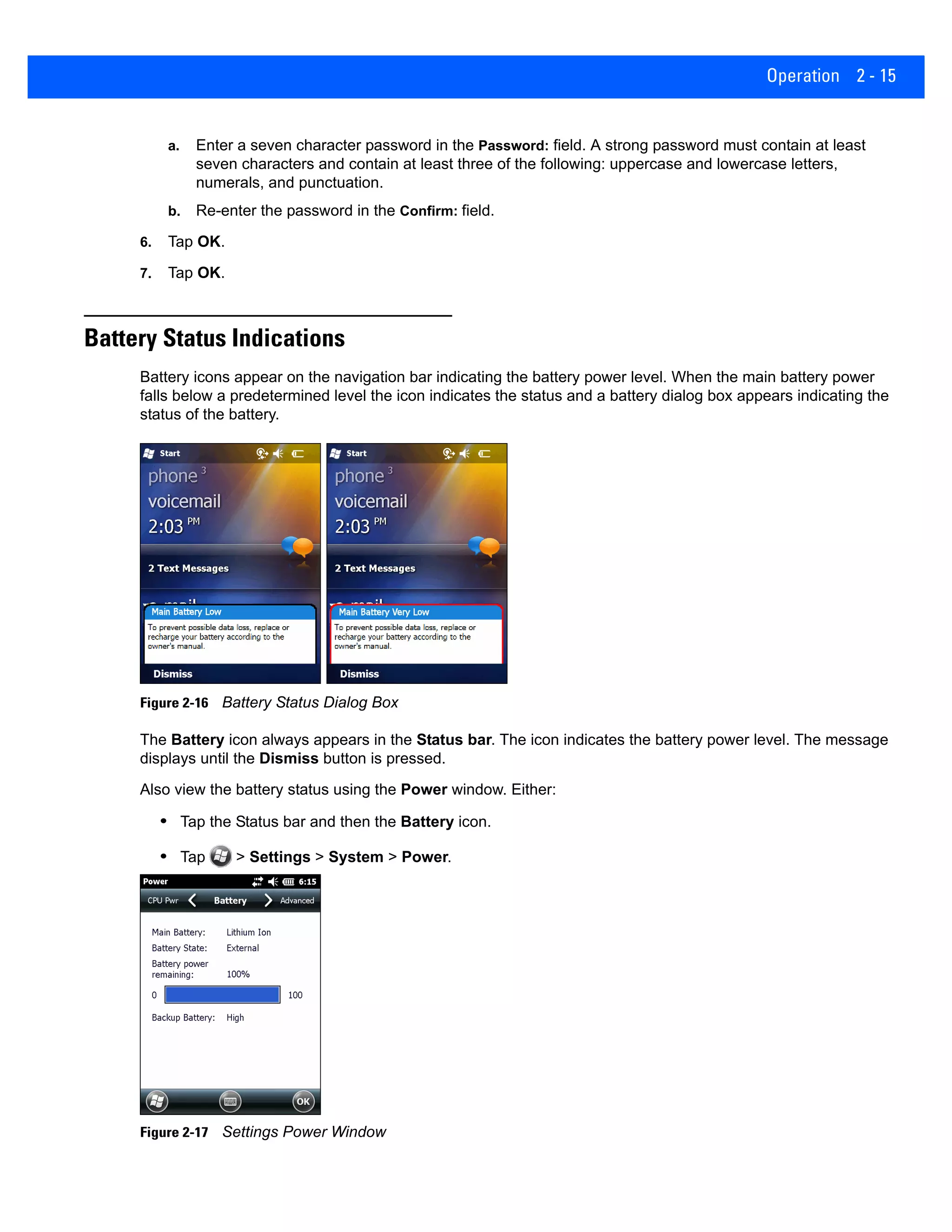 Operation 2 - 15
a. Enter a seven character password in the Password: field. A strong password must contain at least
seven characters and contain at least three of the following: uppercase and lowercase letters,
numerals, and punctuation.
b. Re-enter the password in the Confirm: field.
6. Tap OK.
7. Tap OK.
Battery Status Indications
Battery icons appear on the navigation bar indicating the battery power level. When the main battery power
falls below a predetermined level the icon indicates the status and a battery dialog box appears indicating the
status of the battery.
Figure 2-16 Battery Status Dialog Box
The Battery icon always appears in the Status bar. The icon indicates the battery power level. The message
displays until the Dismiss button is pressed.
Also view the battery status using the Power window. Either:
• Tap the Status bar and then the Battery icon.
• Tap > Settings > System > Power.
Figure 2-17 Settings Power Window
 