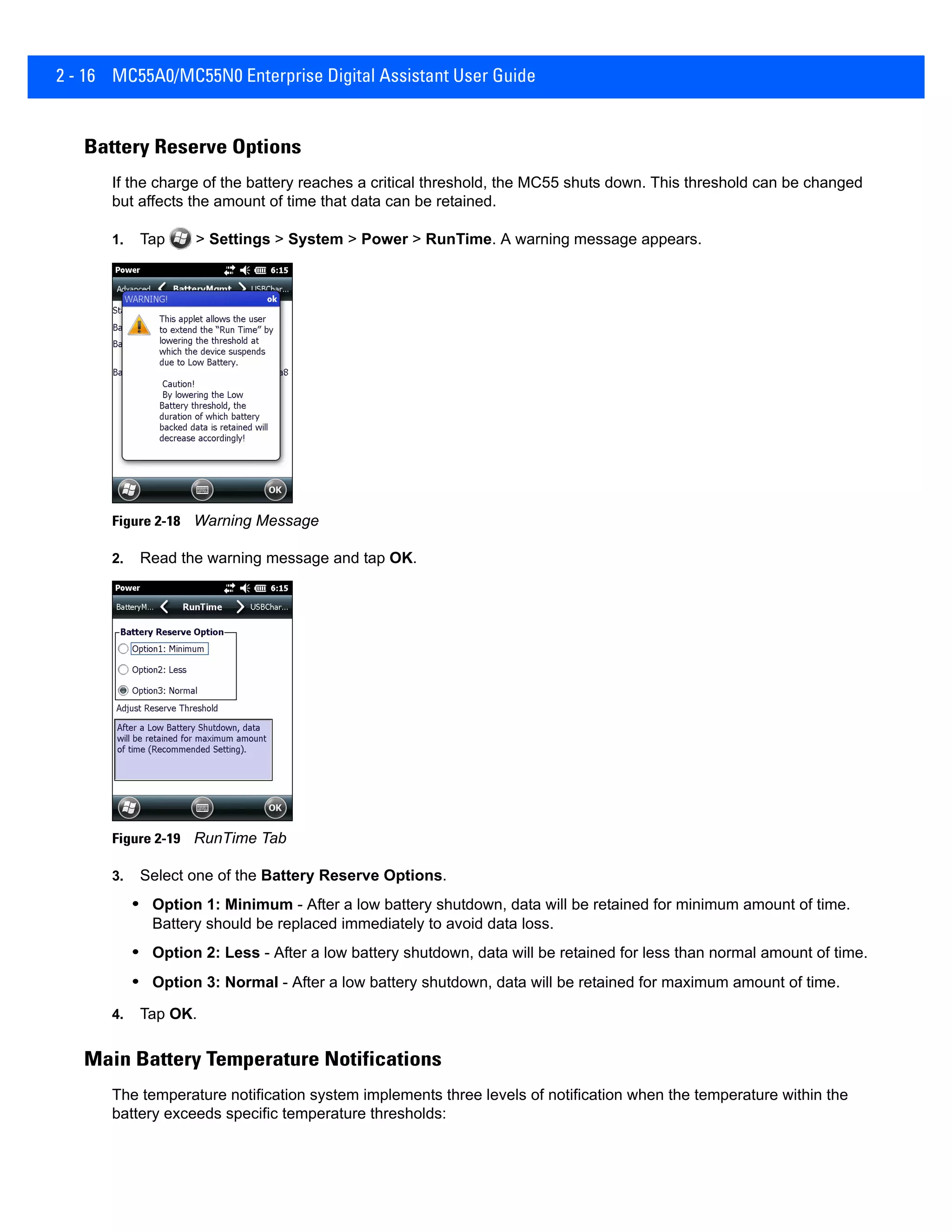2 - 16 MC55A0/MC55N0 Enterprise Digital Assistant User Guide
Battery Reserve Options
If the charge of the battery reaches a critical threshold, the MC55 shuts down. This threshold can be changed
but affects the amount of time that data can be retained.
1. Tap > Settings > System > Power > RunTime. A warning message appears.
Figure 2-18 Warning Message
2. Read the warning message and tap OK.
Figure 2-19 RunTime Tab
3. Select one of the Battery Reserve Options.
• Option 1: Minimum - After a low battery shutdown, data will be retained for minimum amount of time.
Battery should be replaced immediately to avoid data loss.
• Option 2: Less - After a low battery shutdown, data will be retained for less than normal amount of time.
• Option 3: Normal - After a low battery shutdown, data will be retained for maximum amount of time.
4. Tap OK.
Main Battery Temperature Notifications
The temperature notification system implements three levels of notification when the temperature within the
battery exceeds specific temperature thresholds:
 