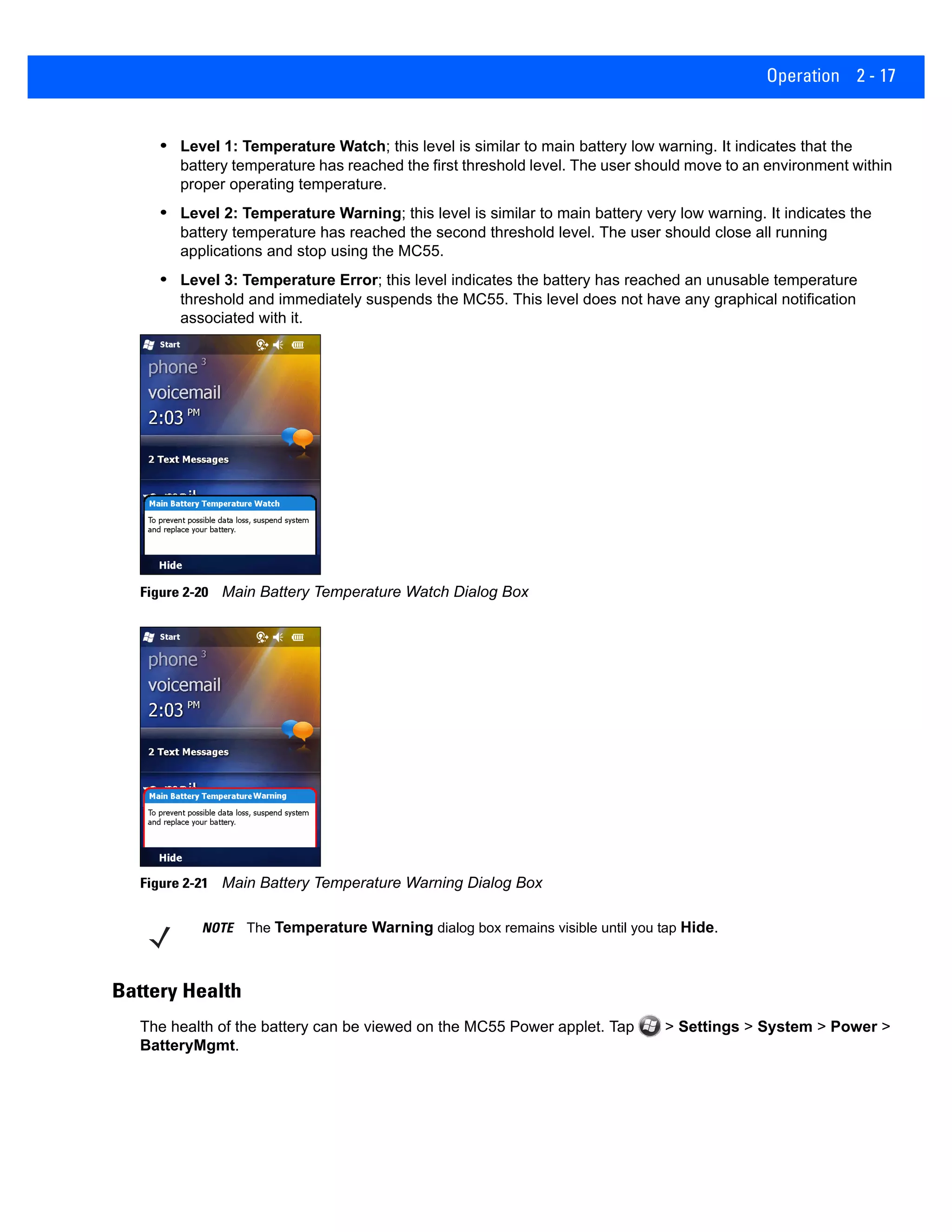 Operation 2 - 17
• Level 1: Temperature Watch; this level is similar to main battery low warning. It indicates that the
battery temperature has reached the first threshold level. The user should move to an environment within
proper operating temperature.
• Level 2: Temperature Warning; this level is similar to main battery very low warning. It indicates the
battery temperature has reached the second threshold level. The user should close all running
applications and stop using the MC55.
• Level 3: Temperature Error; this level indicates the battery has reached an unusable temperature
threshold and immediately suspends the MC55. This level does not have any graphical notification
associated with it.
Figure 2-20 Main Battery Temperature Watch Dialog Box
Figure 2-21 Main Battery Temperature Warning Dialog Box
Battery Health
The health of the battery can be viewed on the MC55 Power applet. Tap > Settings > System > Power >
BatteryMgmt.
NOTE The Temperature Warning dialog box remains visible until you tap Hide.
 