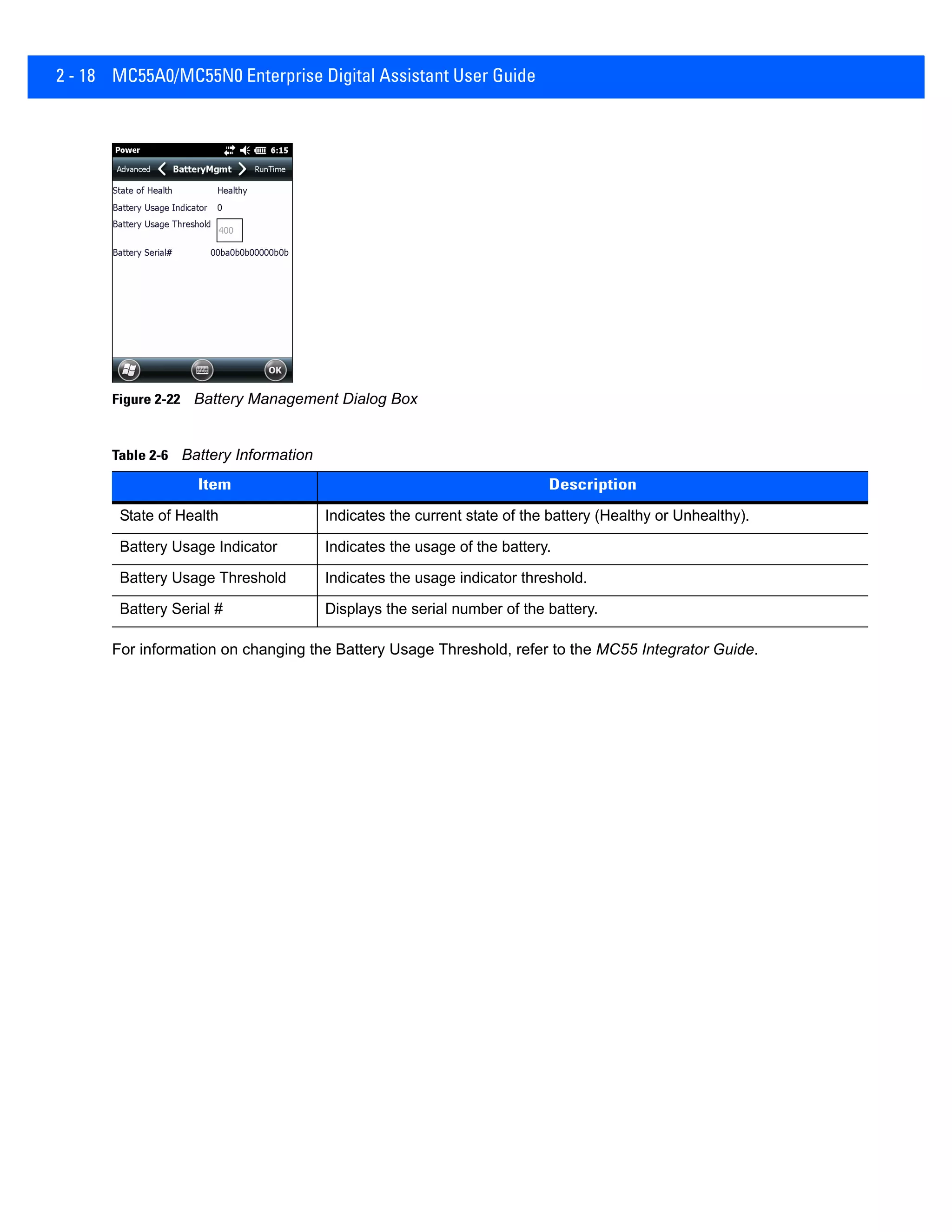 2 - 18 MC55A0/MC55N0 Enterprise Digital Assistant User Guide
Figure 2-22 Battery Management Dialog Box
For information on changing the Battery Usage Threshold, refer to the MC55 Integrator Guide.
Table 2-6 Battery Information
Item Description
State of Health Indicates the current state of the battery (Healthy or Unhealthy).
Battery Usage Indicator Indicates the usage of the battery.
Battery Usage Threshold Indicates the usage indicator threshold.
Battery Serial # Displays the serial number of the battery.
 