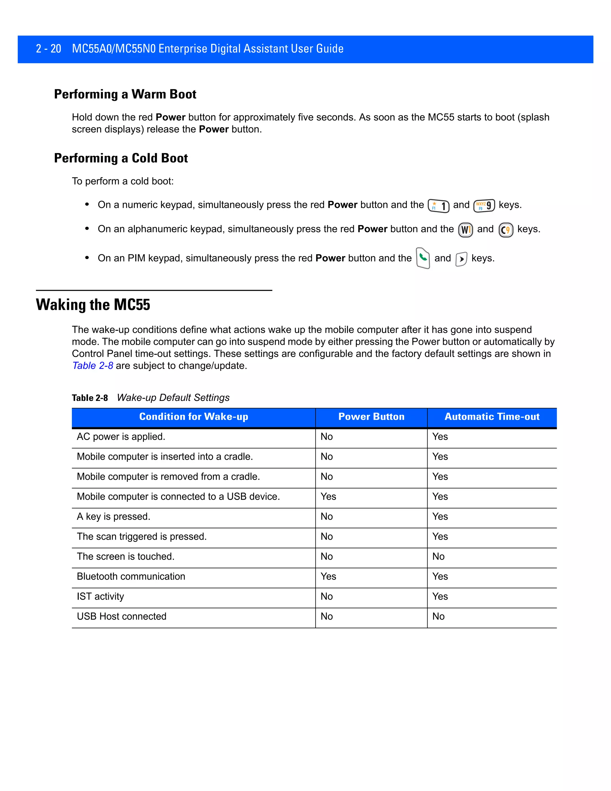 2 - 20 MC55A0/MC55N0 Enterprise Digital Assistant User Guide
Performing a Warm Boot
Hold down the red Power button for approximately five seconds. As soon as the MC55 starts to boot (splash
screen displays) release the Power button.
Performing a Cold Boot
To perform a cold boot:
• On a numeric keypad, simultaneously press the red Power button and the and keys.
• On an alphanumeric keypad, simultaneously press the red Power button and the and keys.
• On an PIM keypad, simultaneously press the red Power button and the and keys.
Waking the MC55
The wake-up conditions define what actions wake up the mobile computer after it has gone into suspend
mode. The mobile computer can go into suspend mode by either pressing the Power button or automatically by
Control Panel time-out settings. These settings are configurable and the factory default settings are shown in
Table 2-8 are subject to change/update.
Table 2-8 Wake-up Default Settings
Condition for Wake-up Power Button Automatic Time-out
AC power is applied. No Yes
Mobile computer is inserted into a cradle. No Yes
Mobile computer is removed from a cradle. No Yes
Mobile computer is connected to a USB device. Yes Yes
A key is pressed. No Yes
The scan triggered is pressed. No Yes
The screen is touched. No No
Bluetooth communication Yes Yes
IST activity No Yes
USB Host connected No No
 