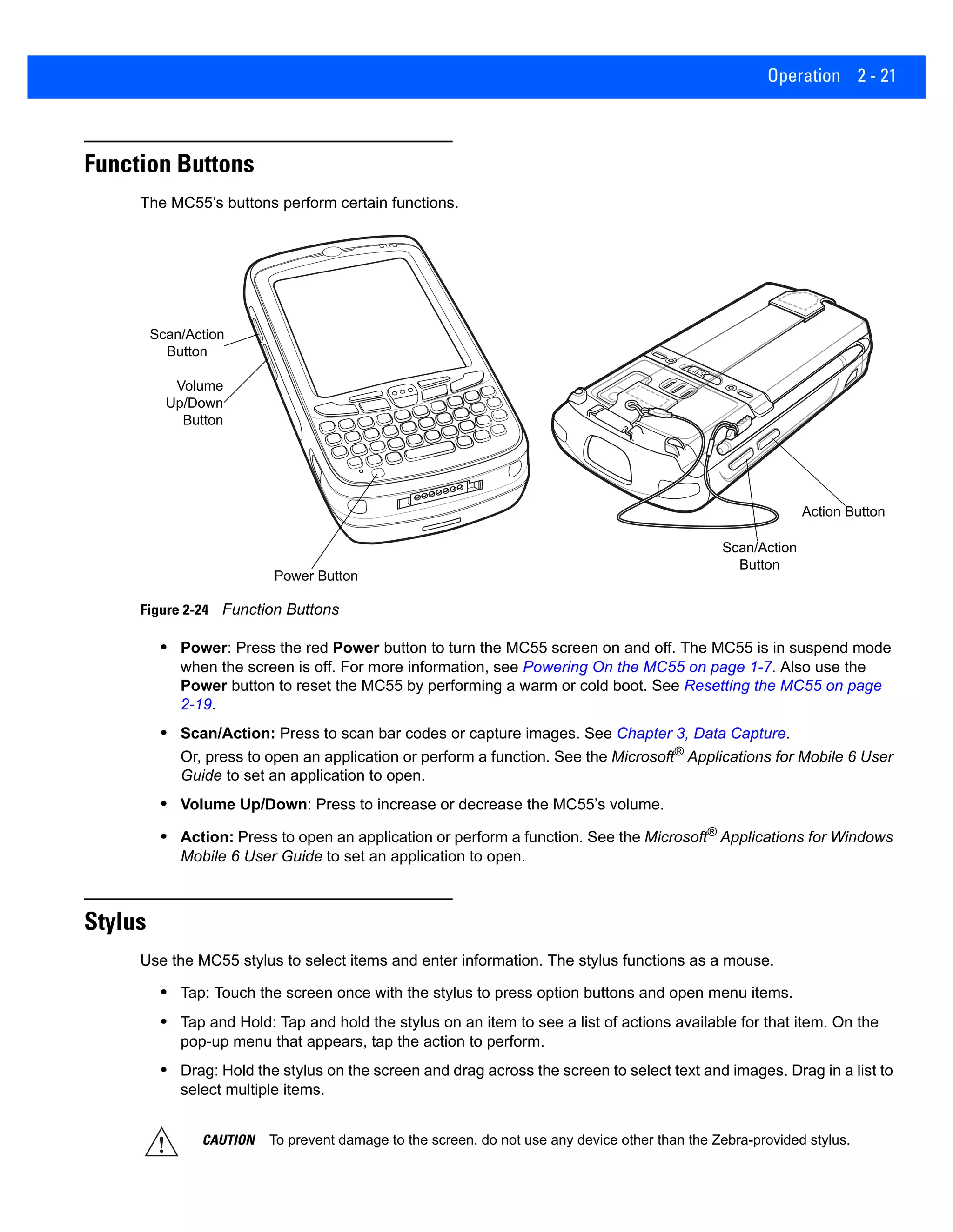 Operation 2 - 21
Function Buttons
The MC55’s buttons perform certain functions.
Figure 2-24 Function Buttons
• Power: Press the red Power button to turn the MC55 screen on and off. The MC55 is in suspend mode
when the screen is off. For more information, see Powering On the MC55 on page 1-7. Also use the
Power button to reset the MC55 by performing a warm or cold boot. See Resetting the MC55 on page
2-19.
• Scan/Action: Press to scan bar codes or capture images. See Chapter 3, Data Capture.
Or, press to open an application or perform a function. See the Microsoft®
Applications for Mobile 6 User
Guide to set an application to open.
• Volume Up/Down: Press to increase or decrease the MC55’s volume.
• Action: Press to open an application or perform a function. See the Microsoft®
Applications for Windows
Mobile 6 User Guide to set an application to open.
Stylus
Use the MC55 stylus to select items and enter information. The stylus functions as a mouse.
• Tap: Touch the screen once with the stylus to press option buttons and open menu items.
• Tap and Hold: Tap and hold the stylus on an item to see a list of actions available for that item. On the
pop-up menu that appears, tap the action to perform.
• Drag: Hold the stylus on the screen and drag across the screen to select text and images. Drag in a list to
select multiple items.
Scan/Action
Button
Power Button
Volume
Up/Down
Button
Action Button
Scan/Action
Button
CAUTION To prevent damage to the screen, do not use any device other than the Zebra-provided stylus.
 