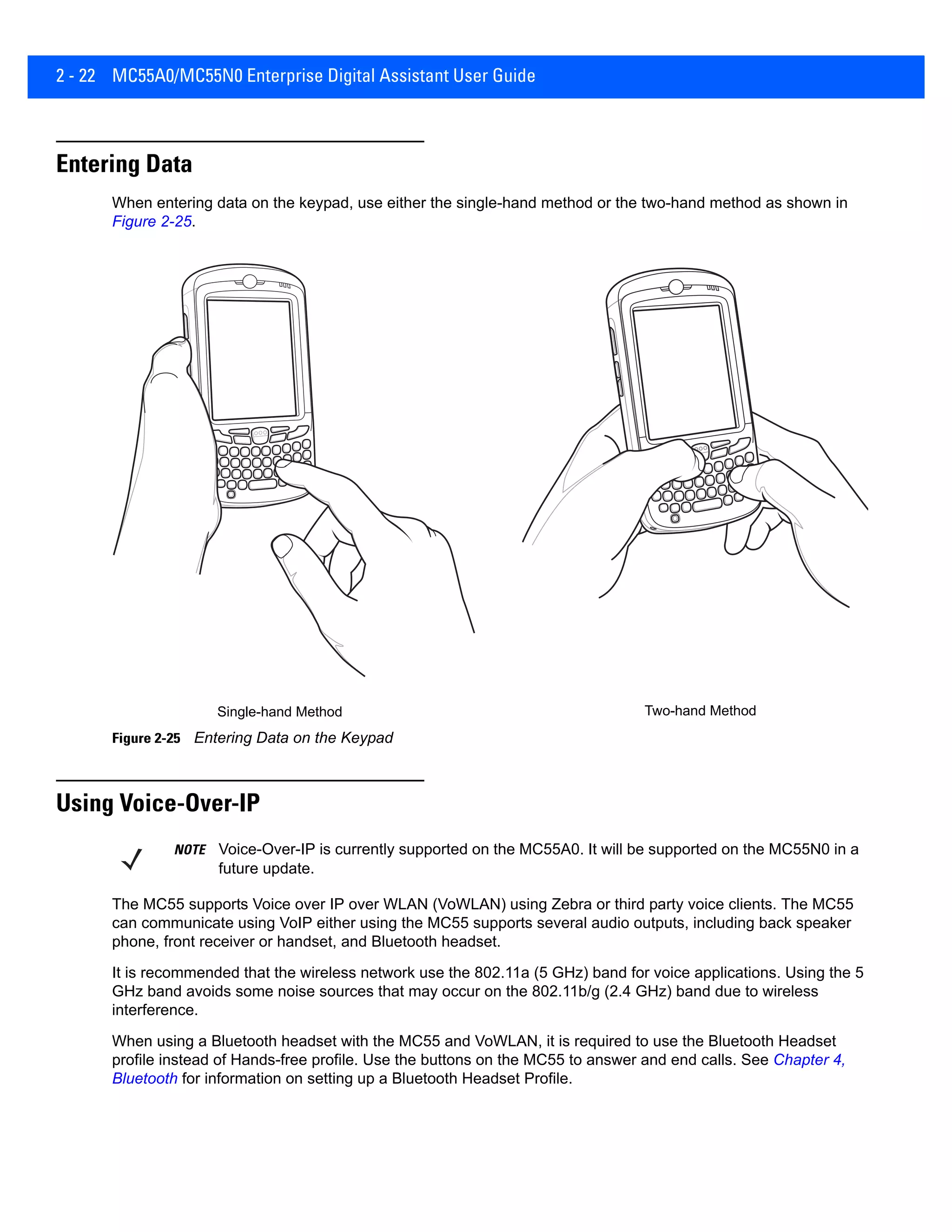 2 - 22 MC55A0/MC55N0 Enterprise Digital Assistant User Guide
Entering Data
When entering data on the keypad, use either the single-hand method or the two-hand method as shown in
Figure 2-25.
Figure 2-25 Entering Data on the Keypad
Using Voice-Over-IP
The MC55 supports Voice over IP over WLAN (VoWLAN) using Zebra or third party voice clients. The MC55
can communicate using VoIP either using the MC55 supports several audio outputs, including back speaker
phone, front receiver or handset, and Bluetooth headset.
It is recommended that the wireless network use the 802.11a (5 GHz) band for voice applications. Using the 5
GHz band avoids some noise sources that may occur on the 802.11b/g (2.4 GHz) band due to wireless
interference.
When using a Bluetooth headset with the MC55 and VoWLAN, it is required to use the Bluetooth Headset
profile instead of Hands-free profile. Use the buttons on the MC55 to answer and end calls. See Chapter 4,
Bluetooth for information on setting up a Bluetooth Headset Profile.
Single-hand Method Two-hand Method
NOTE Voice-Over-IP is currently supported on the MC55A0. It will be supported on the MC55N0 in a
future update.
 