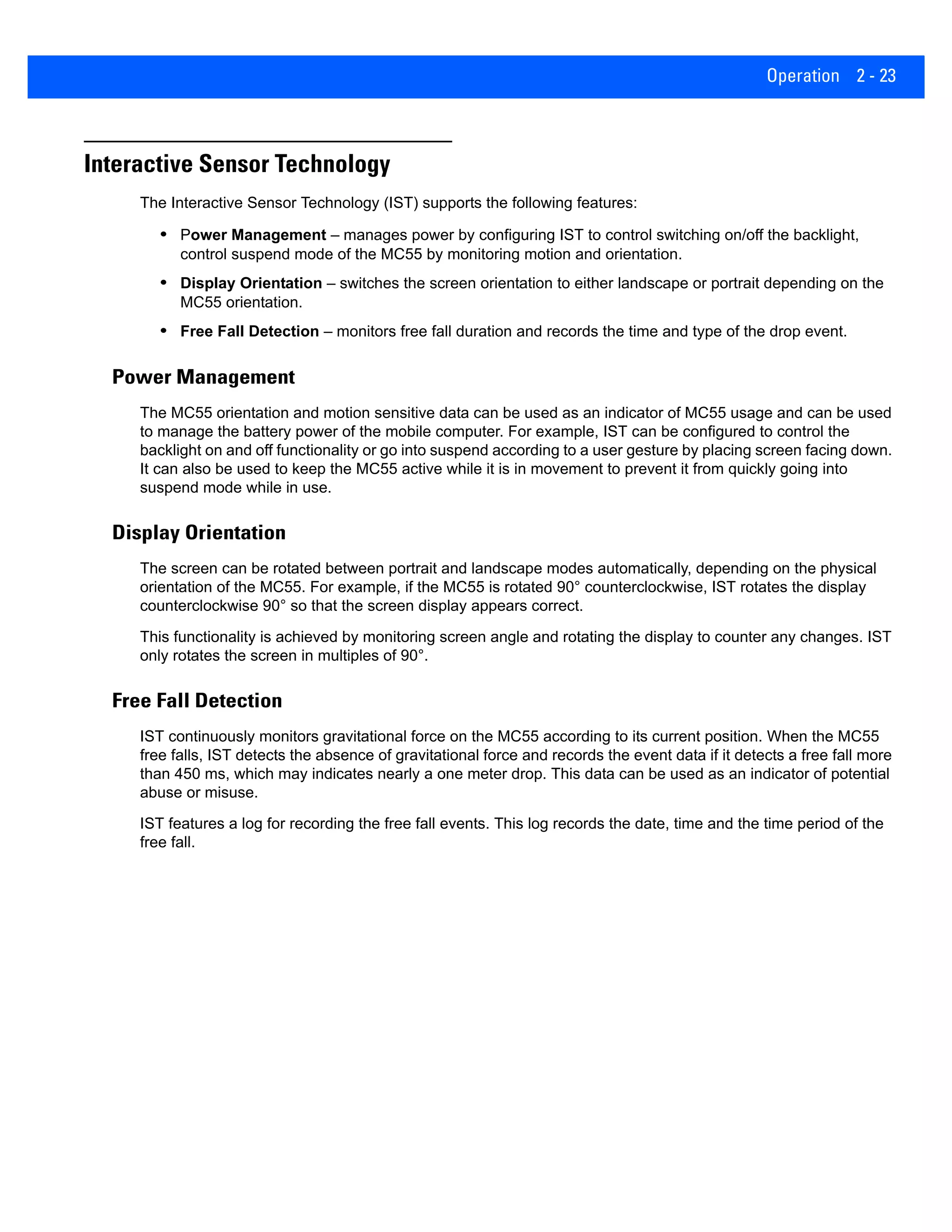 Operation 2 - 23
Interactive Sensor Technology
The Interactive Sensor Technology (IST) supports the following features:
• Power Management – manages power by configuring IST to control switching on/off the backlight,
control suspend mode of the MC55 by monitoring motion and orientation.
• Display Orientation – switches the screen orientation to either landscape or portrait depending on the
MC55 orientation.
• Free Fall Detection – monitors free fall duration and records the time and type of the drop event.
Power Management
The MC55 orientation and motion sensitive data can be used as an indicator of MC55 usage and can be used
to manage the battery power of the mobile computer. For example, IST can be configured to control the
backlight on and off functionality or go into suspend according to a user gesture by placing screen facing down.
It can also be used to keep the MC55 active while it is in movement to prevent it from quickly going into
suspend mode while in use.
Display Orientation
The screen can be rotated between portrait and landscape modes automatically, depending on the physical
orientation of the MC55. For example, if the MC55 is rotated 90° counterclockwise, IST rotates the display
counterclockwise 90° so that the screen display appears correct.
This functionality is achieved by monitoring screen angle and rotating the display to counter any changes. IST
only rotates the screen in multiples of 90°.
Free Fall Detection
IST continuously monitors gravitational force on the MC55 according to its current position. When the MC55
free falls, IST detects the absence of gravitational force and records the event data if it detects a free fall more
than 450 ms, which may indicates nearly a one meter drop. This data can be used as an indicator of potential
abuse or misuse.
IST features a log for recording the free fall events. This log records the date, time and the time period of the
free fall.
 