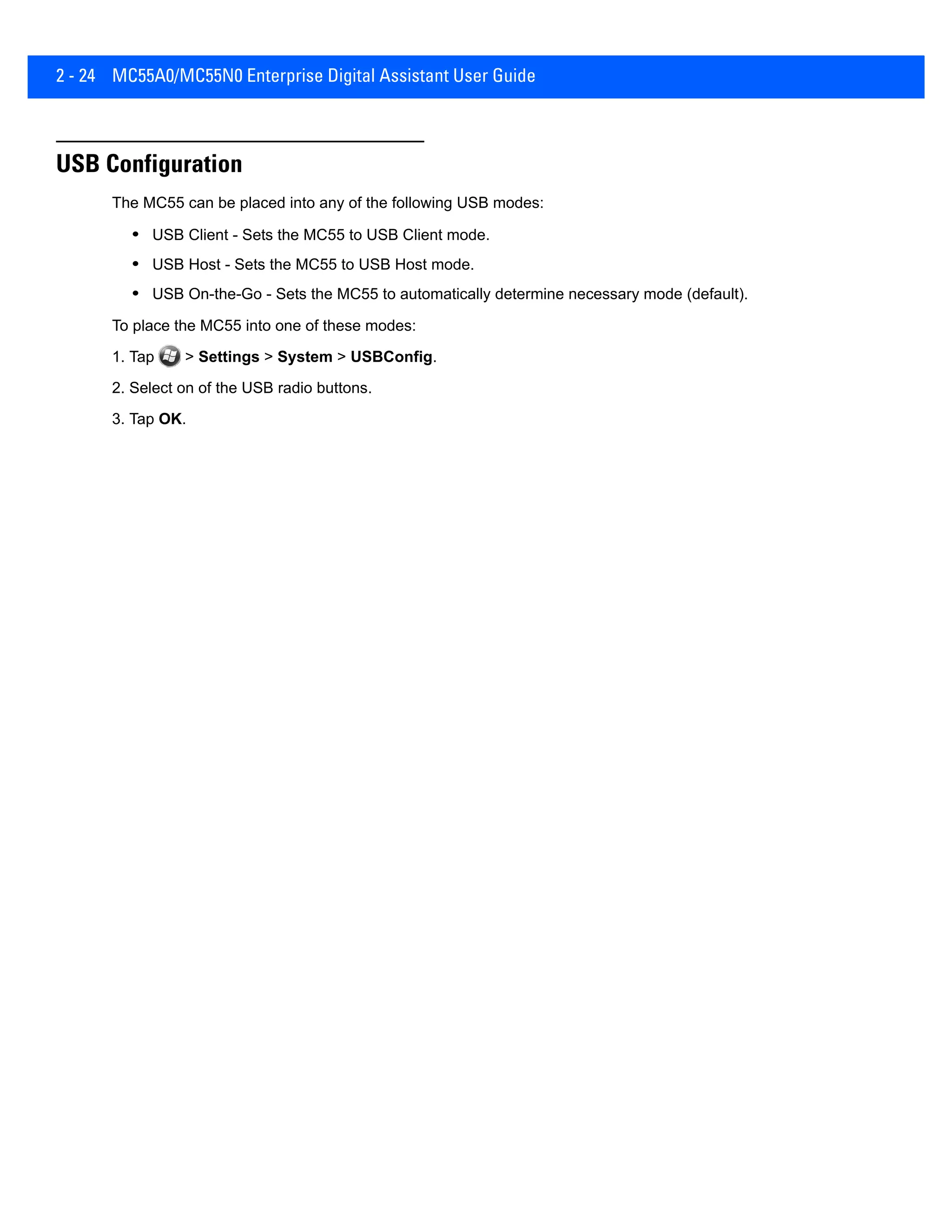 2 - 24 MC55A0/MC55N0 Enterprise Digital Assistant User Guide
USB Configuration
The MC55 can be placed into any of the following USB modes:
• USB Client - Sets the MC55 to USB Client mode.
• USB Host - Sets the MC55 to USB Host mode.
• USB On-the-Go - Sets the MC55 to automatically determine necessary mode (default).
To place the MC55 into one of these modes:
1. Tap > Settings > System > USBConfig.
2. Select on of the USB radio buttons.
3. Tap OK.
 