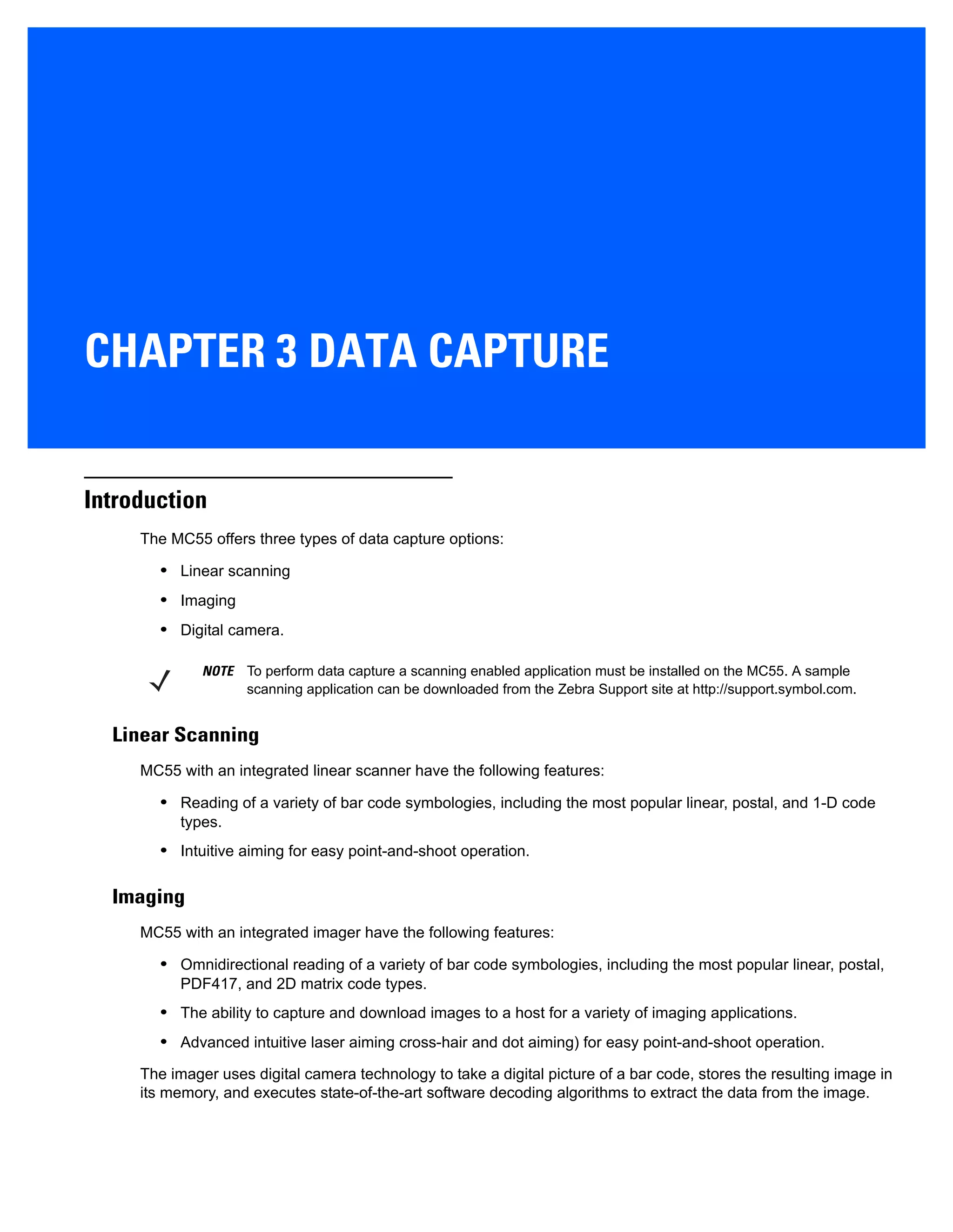 CHAPTER 3 DATA CAPTURE
Introduction
The MC55 offers three types of data capture options:
• Linear scanning
• Imaging
• Digital camera.
Linear Scanning
MC55 with an integrated linear scanner have the following features:
• Reading of a variety of bar code symbologies, including the most popular linear, postal, and 1-D code
types.
• Intuitive aiming for easy point-and-shoot operation.
Imaging
MC55 with an integrated imager have the following features:
• Omnidirectional reading of a variety of bar code symbologies, including the most popular linear, postal,
PDF417, and 2D matrix code types.
• The ability to capture and download images to a host for a variety of imaging applications.
• Advanced intuitive laser aiming cross-hair and dot aiming) for easy point-and-shoot operation.
The imager uses digital camera technology to take a digital picture of a bar code, stores the resulting image in
its memory, and executes state-of-the-art software decoding algorithms to extract the data from the image.
NOTE To perform data capture a scanning enabled application must be installed on the MC55. A sample
scanning application can be downloaded from the Zebra Support site at http://support.symbol.com.
 