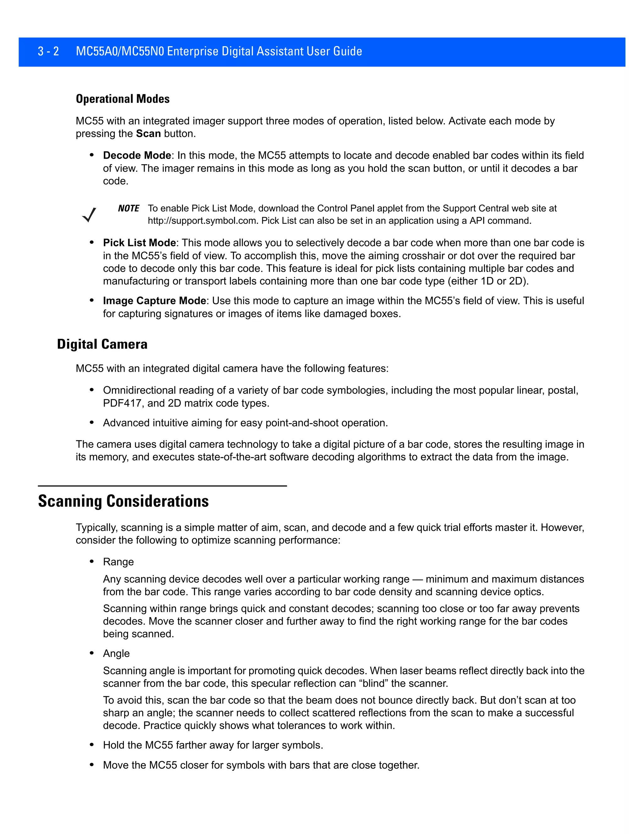 3 - 2 MC55A0/MC55N0 Enterprise Digital Assistant User Guide
Operational Modes
MC55 with an integrated imager support three modes of operation, listed below. Activate each mode by
pressing the Scan button.
• Decode Mode: In this mode, the MC55 attempts to locate and decode enabled bar codes within its field
of view. The imager remains in this mode as long as you hold the scan button, or until it decodes a bar
code.
• Pick List Mode: This mode allows you to selectively decode a bar code when more than one bar code is
in the MC55’s field of view. To accomplish this, move the aiming crosshair or dot over the required bar
code to decode only this bar code. This feature is ideal for pick lists containing multiple bar codes and
manufacturing or transport labels containing more than one bar code type (either 1D or 2D).
• Image Capture Mode: Use this mode to capture an image within the MC55’s field of view. This is useful
for capturing signatures or images of items like damaged boxes.
Digital Camera
MC55 with an integrated digital camera have the following features:
• Omnidirectional reading of a variety of bar code symbologies, including the most popular linear, postal,
PDF417, and 2D matrix code types.
• Advanced intuitive aiming for easy point-and-shoot operation.
The camera uses digital camera technology to take a digital picture of a bar code, stores the resulting image in
its memory, and executes state-of-the-art software decoding algorithms to extract the data from the image.
Scanning Considerations
Typically, scanning is a simple matter of aim, scan, and decode and a few quick trial efforts master it. However,
consider the following to optimize scanning performance:
• Range
Any scanning device decodes well over a particular working range — minimum and maximum distances
from the bar code. This range varies according to bar code density and scanning device optics.
Scanning within range brings quick and constant decodes; scanning too close or too far away prevents
decodes. Move the scanner closer and further away to find the right working range for the bar codes
being scanned.
• Angle
Scanning angle is important for promoting quick decodes. When laser beams reflect directly back into the
scanner from the bar code, this specular reflection can “blind” the scanner.
To avoid this, scan the bar code so that the beam does not bounce directly back. But don’t scan at too
sharp an angle; the scanner needs to collect scattered reflections from the scan to make a successful
decode. Practice quickly shows what tolerances to work within.
• Hold the MC55 farther away for larger symbols.
• Move the MC55 closer for symbols with bars that are close together.
NOTE To enable Pick List Mode, download the Control Panel applet from the Support Central web site at
http://support.symbol.com. Pick List can also be set in an application using a API command.
 