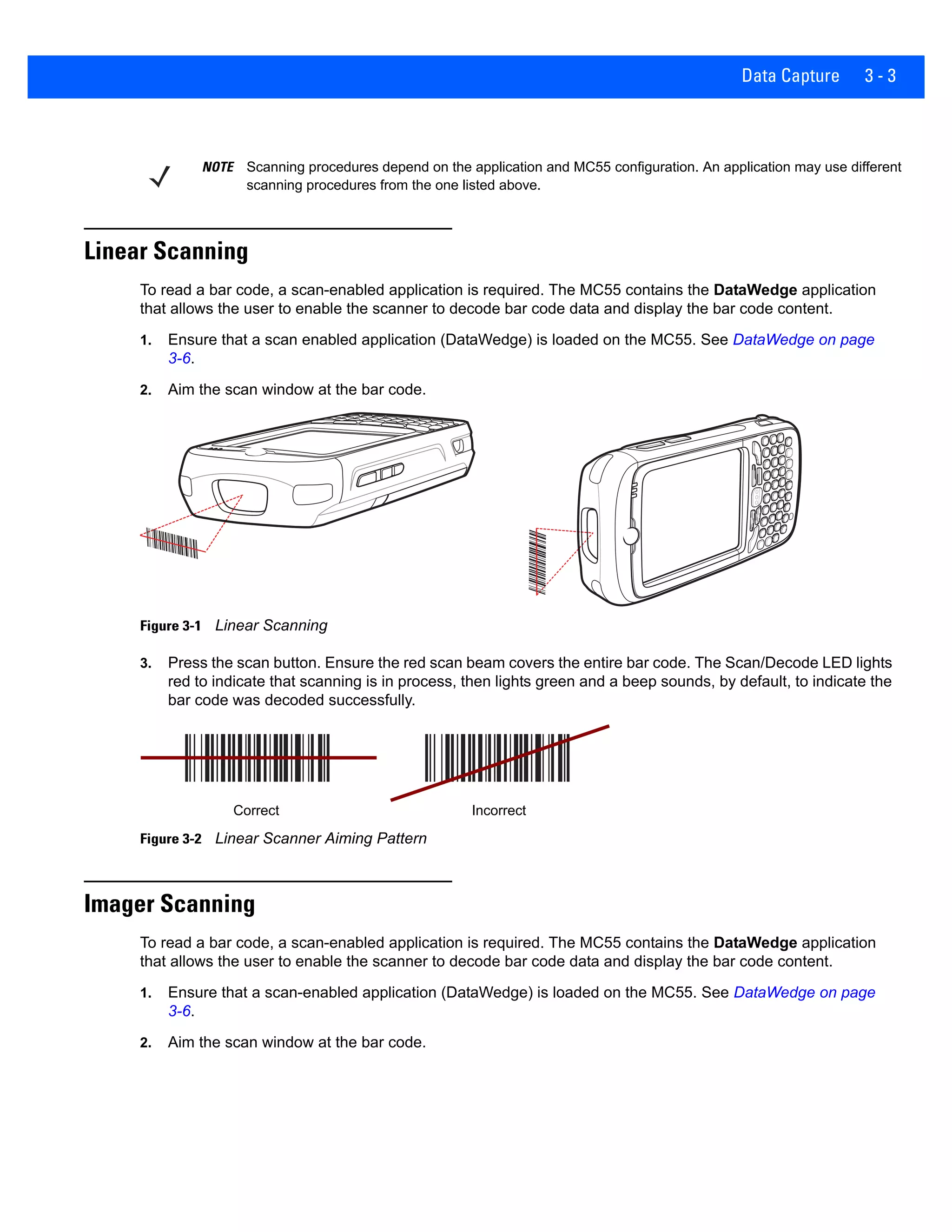 Data Capture 3 - 3
Linear Scanning
To read a bar code, a scan-enabled application is required. The MC55 contains the DataWedge application
that allows the user to enable the scanner to decode bar code data and display the bar code content.
1. Ensure that a scan enabled application (DataWedge) is loaded on the MC55. See DataWedge on page
3-6.
2. Aim the scan window at the bar code.
Figure 3-1 Linear Scanning
3. Press the scan button. Ensure the red scan beam covers the entire bar code. The Scan/Decode LED lights
red to indicate that scanning is in process, then lights green and a beep sounds, by default, to indicate the
bar code was decoded successfully.
Figure 3-2 Linear Scanner Aiming Pattern
Imager Scanning
To read a bar code, a scan-enabled application is required. The MC55 contains the DataWedge application
that allows the user to enable the scanner to decode bar code data and display the bar code content.
1. Ensure that a scan-enabled application (DataWedge) is loaded on the MC55. See DataWedge on page
3-6.
2. Aim the scan window at the bar code.
NOTE Scanning procedures depend on the application and MC55 configuration. An application may use different
scanning procedures from the one listed above.
Correct Incorrect
 