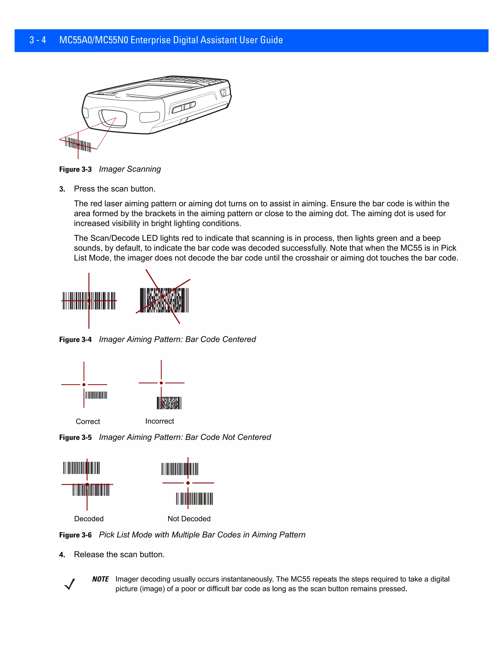 3 - 4 MC55A0/MC55N0 Enterprise Digital Assistant User Guide
Figure 3-3 Imager Scanning
3. Press the scan button.
The red laser aiming pattern or aiming dot turns on to assist in aiming. Ensure the bar code is within the
area formed by the brackets in the aiming pattern or close to the aiming dot. The aiming dot is used for
increased visibility in bright lighting conditions.
The Scan/Decode LED lights red to indicate that scanning is in process, then lights green and a beep
sounds, by default, to indicate the bar code was decoded successfully. Note that when the MC55 is in Pick
List Mode, the imager does not decode the bar code until the crosshair or aiming dot touches the bar code.
Figure 3-4 Imager Aiming Pattern: Bar Code Centered
Figure 3-5 Imager Aiming Pattern: Bar Code Not Centered
Figure 3-6 Pick List Mode with Multiple Bar Codes in Aiming Pattern
4. Release the scan button.
Correct Incorrect
Decoded Not Decoded
NOTE Imager decoding usually occurs instantaneously. The MC55 repeats the steps required to take a digital
picture (image) of a poor or difficult bar code as long as the scan button remains pressed.
 