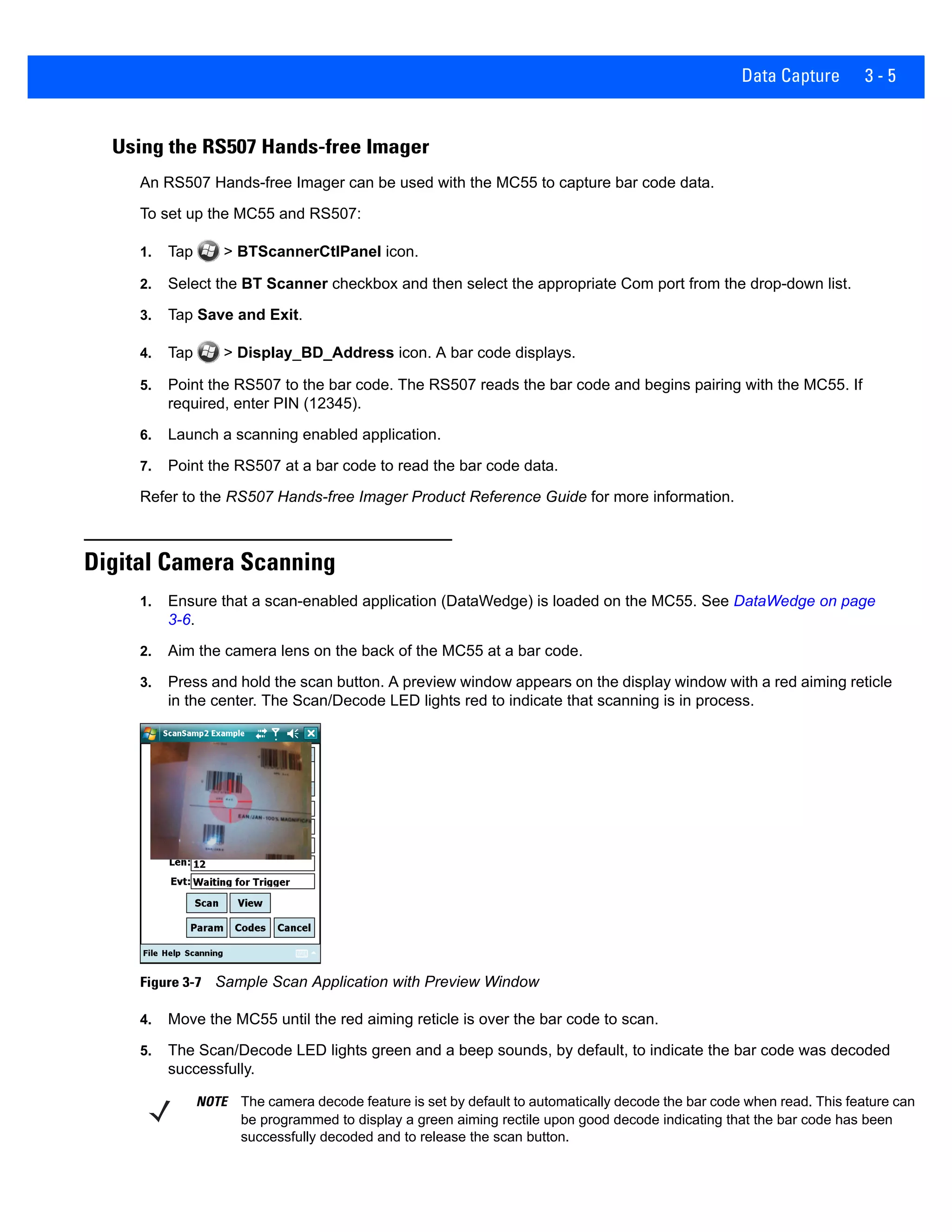 Data Capture 3 - 5
Using the RS507 Hands-free Imager
An RS507 Hands-free Imager can be used with the MC55 to capture bar code data.
To set up the MC55 and RS507:
1. Tap > BTScannerCtlPanel icon.
2. Select the BT Scanner checkbox and then select the appropriate Com port from the drop-down list.
3. Tap Save and Exit.
4. Tap > Display_BD_Address icon. A bar code displays.
5. Point the RS507 to the bar code. The RS507 reads the bar code and begins pairing with the MC55. If
required, enter PIN (12345).
6. Launch a scanning enabled application.
7. Point the RS507 at a bar code to read the bar code data.
Refer to the RS507 Hands-free Imager Product Reference Guide for more information.
Digital Camera Scanning
1. Ensure that a scan-enabled application (DataWedge) is loaded on the MC55. See DataWedge on page
3-6.
2. Aim the camera lens on the back of the MC55 at a bar code.
3. Press and hold the scan button. A preview window appears on the display window with a red aiming reticle
in the center. The Scan/Decode LED lights red to indicate that scanning is in process.
Figure 3-7 Sample Scan Application with Preview Window
4. Move the MC55 until the red aiming reticle is over the bar code to scan.
5. The Scan/Decode LED lights green and a beep sounds, by default, to indicate the bar code was decoded
successfully.
NOTE The camera decode feature is set by default to automatically decode the bar code when read. This feature can
be programmed to display a green aiming rectile upon good decode indicating that the bar code has been
successfully decoded and to release the scan button.
 