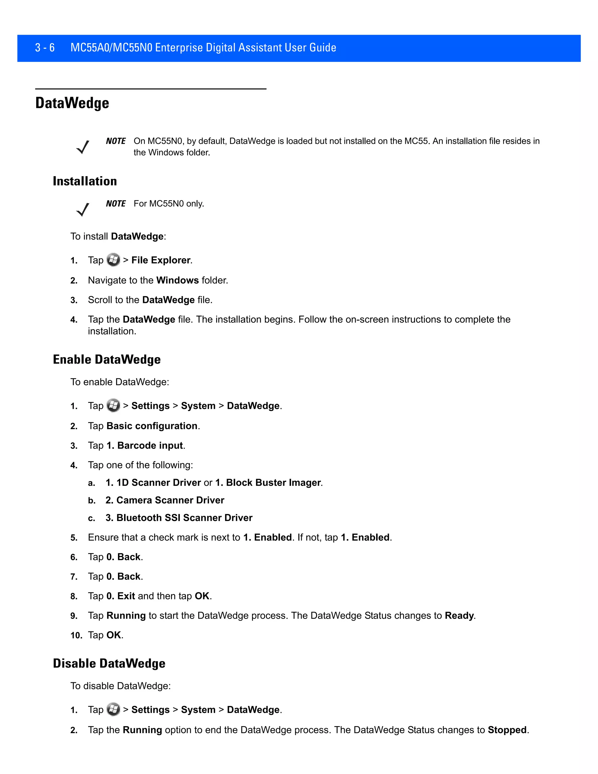 3 - 6 MC55A0/MC55N0 Enterprise Digital Assistant User Guide
DataWedge
Installation
To install DataWedge:
1. Tap > File Explorer.
2. Navigate to the Windows folder.
3. Scroll to the DataWedge file.
4. Tap the DataWedge file. The installation begins. Follow the on-screen instructions to complete the
installation.
Enable DataWedge
To enable DataWedge:
1. Tap > Settings > System > DataWedge.
2. Tap Basic configuration.
3. Tap 1. Barcode input.
4. Tap one of the following:
a. 1. 1D Scanner Driver or 1. Block Buster Imager.
b. 2. Camera Scanner Driver
c. 3. Bluetooth SSI Scanner Driver
5. Ensure that a check mark is next to 1. Enabled. If not, tap 1. Enabled.
6. Tap 0. Back.
7. Tap 0. Back.
8. Tap 0. Exit and then tap OK.
9. Tap Running to start the DataWedge process. The DataWedge Status changes to Ready.
10. Tap OK.
Disable DataWedge
To disable DataWedge:
1. Tap > Settings > System > DataWedge.
2. Tap the Running option to end the DataWedge process. The DataWedge Status changes to Stopped.
NOTE On MC55N0, by default, DataWedge is loaded but not installed on the MC55. An installation file resides in
the Windows folder.
NOTE For MC55N0 only.
 