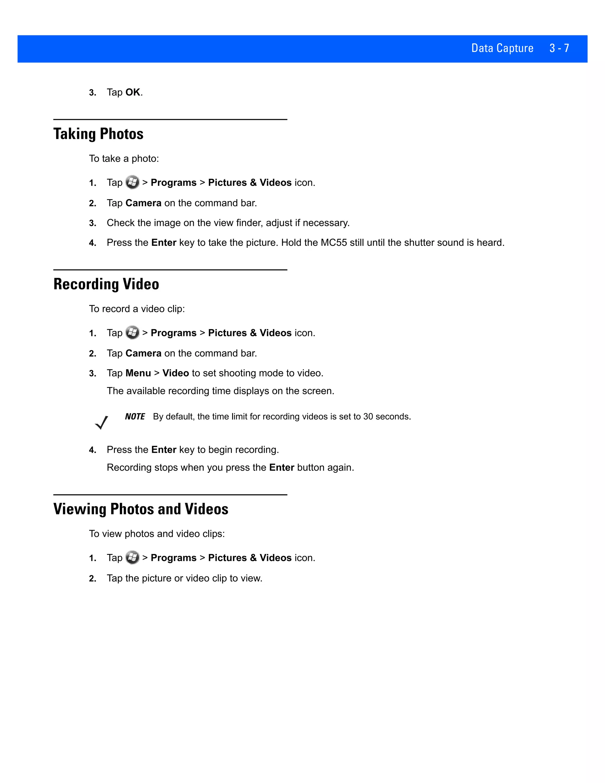 Data Capture 3 - 7
3. Tap OK.
Taking Photos
To take a photo:
1. Tap > Programs > Pictures & Videos icon.
2. Tap Camera on the command bar.
3. Check the image on the view finder, adjust if necessary.
4. Press the Enter key to take the picture. Hold the MC55 still until the shutter sound is heard.
Recording Video
To record a video clip:
1. Tap > Programs > Pictures & Videos icon.
2. Tap Camera on the command bar.
3. Tap Menu > Video to set shooting mode to video.
The available recording time displays on the screen.
4. Press the Enter key to begin recording.
Recording stops when you press the Enter button again.
Viewing Photos and Videos
To view photos and video clips:
1. Tap > Programs > Pictures & Videos icon.
2. Tap the picture or video clip to view.
NOTE By default, the time limit for recording videos is set to 30 seconds.
 