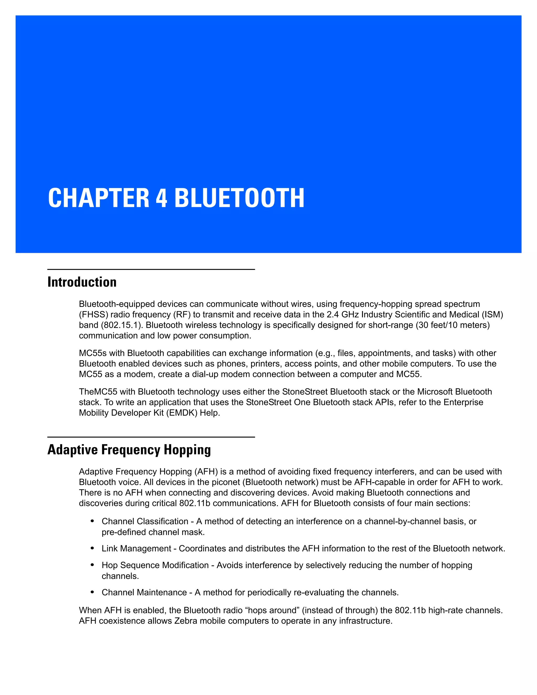 CHAPTER 4 BLUETOOTH
Introduction
Bluetooth-equipped devices can communicate without wires, using frequency-hopping spread spectrum
(FHSS) radio frequency (RF) to transmit and receive data in the 2.4 GHz Industry Scientific and Medical (ISM)
band (802.15.1). Bluetooth wireless technology is specifically designed for short-range (30 feet/10 meters)
communication and low power consumption.
MC55s with Bluetooth capabilities can exchange information (e.g., files, appointments, and tasks) with other
Bluetooth enabled devices such as phones, printers, access points, and other mobile computers. To use the
MC55 as a modem, create a dial-up modem connection between a computer and MC55.
TheMC55 with Bluetooth technology uses either the StoneStreet Bluetooth stack or the Microsoft Bluetooth
stack. To write an application that uses the StoneStreet One Bluetooth stack APIs, refer to the Enterprise
Mobility Developer Kit (EMDK) Help.
Adaptive Frequency Hopping
Adaptive Frequency Hopping (AFH) is a method of avoiding fixed frequency interferers, and can be used with
Bluetooth voice. All devices in the piconet (Bluetooth network) must be AFH-capable in order for AFH to work.
There is no AFH when connecting and discovering devices. Avoid making Bluetooth connections and
discoveries during critical 802.11b communications. AFH for Bluetooth consists of four main sections:
• Channel Classification - A method of detecting an interference on a channel-by-channel basis, or
pre-defined channel mask.
• Link Management - Coordinates and distributes the AFH information to the rest of the Bluetooth network.
• Hop Sequence Modification - Avoids interference by selectively reducing the number of hopping
channels.
• Channel Maintenance - A method for periodically re-evaluating the channels.
When AFH is enabled, the Bluetooth radio “hops around” (instead of through) the 802.11b high-rate channels.
AFH coexistence allows Zebra mobile computers to operate in any infrastructure.
 