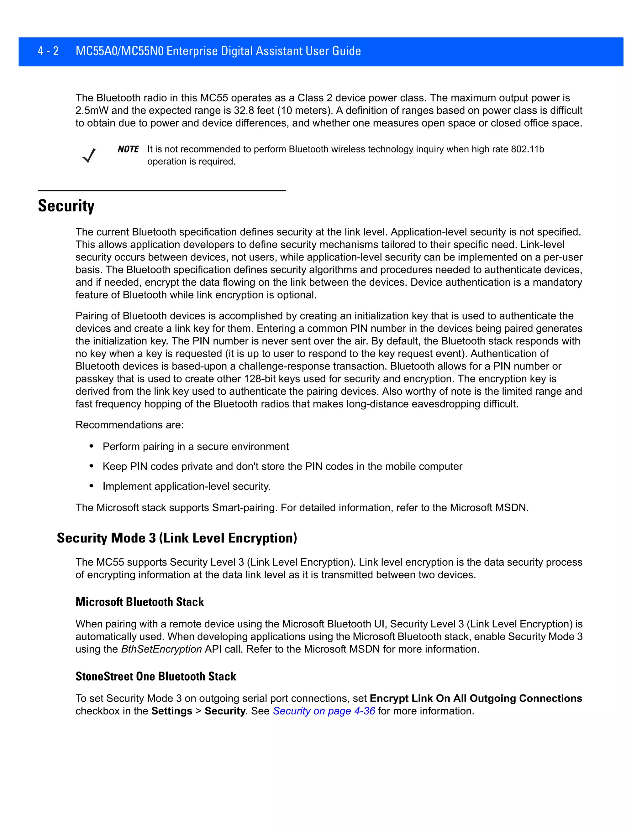 4 - 2 MC55A0/MC55N0 Enterprise Digital Assistant User Guide
The Bluetooth radio in this MC55 operates as a Class 2 device power class. The maximum output power is
2.5mW and the expected range is 32.8 feet (10 meters). A definition of ranges based on power class is difficult
to obtain due to power and device differences, and whether one measures open space or closed office space.
Security
The current Bluetooth specification defines security at the link level. Application-level security is not specified.
This allows application developers to define security mechanisms tailored to their specific need. Link-level
security occurs between devices, not users, while application-level security can be implemented on a per-user
basis. The Bluetooth specification defines security algorithms and procedures needed to authenticate devices,
and if needed, encrypt the data flowing on the link between the devices. Device authentication is a mandatory
feature of Bluetooth while link encryption is optional.
Pairing of Bluetooth devices is accomplished by creating an initialization key that is used to authenticate the
devices and create a link key for them. Entering a common PIN number in the devices being paired generates
the initialization key. The PIN number is never sent over the air. By default, the Bluetooth stack responds with
no key when a key is requested (it is up to user to respond to the key request event). Authentication of
Bluetooth devices is based-upon a challenge-response transaction. Bluetooth allows for a PIN number or
passkey that is used to create other 128-bit keys used for security and encryption. The encryption key is
derived from the link key used to authenticate the pairing devices. Also worthy of note is the limited range and
fast frequency hopping of the Bluetooth radios that makes long-distance eavesdropping difficult.
Recommendations are:
• Perform pairing in a secure environment
• Keep PIN codes private and don't store the PIN codes in the mobile computer
• Implement application-level security.
The Microsoft stack supports Smart-pairing. For detailed information, refer to the Microsoft MSDN.
Security Mode 3 (Link Level Encryption)
The MC55 supports Security Level 3 (Link Level Encryption). Link level encryption is the data security process
of encrypting information at the data link level as it is transmitted between two devices.
Microsoft Bluetooth Stack
When pairing with a remote device using the Microsoft Bluetooth UI, Security Level 3 (Link Level Encryption) is
automatically used. When developing applications using the Microsoft Bluetooth stack, enable Security Mode 3
using the BthSetEncryption API call. Refer to the Microsoft MSDN for more information.
StoneStreet One Bluetooth Stack
To set Security Mode 3 on outgoing serial port connections, set Encrypt Link On All Outgoing Connections
checkbox in the Settings > Security. See Security on page 4-36 for more information.
NOTE It is not recommended to perform Bluetooth wireless technology inquiry when high rate 802.11b
operation is required.
 