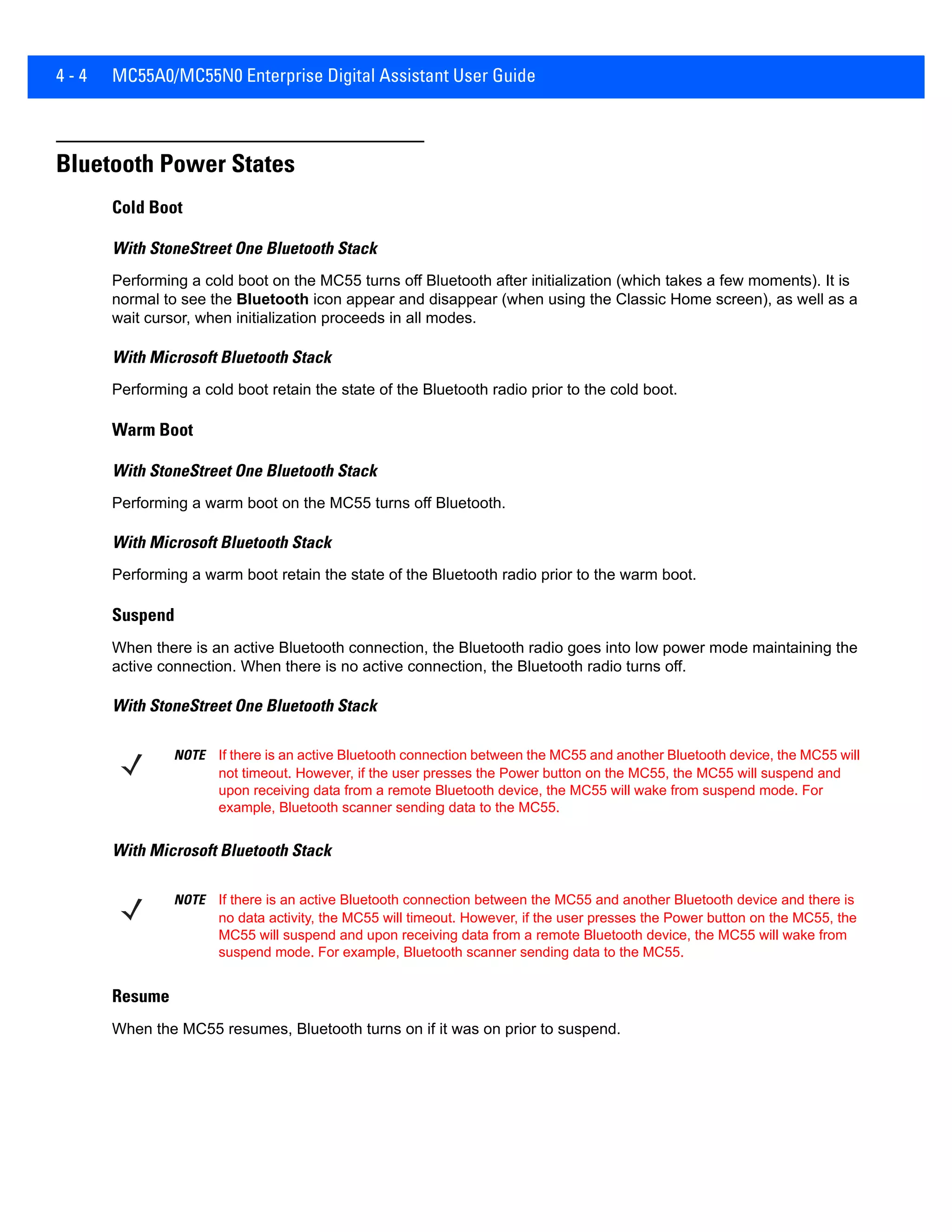4 - 4 MC55A0/MC55N0 Enterprise Digital Assistant User Guide
Bluetooth Power States
Cold Boot
With StoneStreet One Bluetooth Stack
Performing a cold boot on the MC55 turns off Bluetooth after initialization (which takes a few moments). It is
normal to see the Bluetooth icon appear and disappear (when using the Classic Home screen), as well as a
wait cursor, when initialization proceeds in all modes.
With Microsoft Bluetooth Stack
Performing a cold boot retain the state of the Bluetooth radio prior to the cold boot.
Warm Boot
With StoneStreet One Bluetooth Stack
Performing a warm boot on the MC55 turns off Bluetooth.
With Microsoft Bluetooth Stack
Performing a warm boot retain the state of the Bluetooth radio prior to the warm boot.
Suspend
When there is an active Bluetooth connection, the Bluetooth radio goes into low power mode maintaining the
active connection. When there is no active connection, the Bluetooth radio turns off.
With StoneStreet One Bluetooth Stack
With Microsoft Bluetooth Stack
Resume
When the MC55 resumes, Bluetooth turns on if it was on prior to suspend.
NOTE If there is an active Bluetooth connection between the MC55 and another Bluetooth device, the MC55 will
not timeout. However, if the user presses the Power button on the MC55, the MC55 will suspend and
upon receiving data from a remote Bluetooth device, the MC55 will wake from suspend mode. For
example, Bluetooth scanner sending data to the MC55.
NOTE If there is an active Bluetooth connection between the MC55 and another Bluetooth device and there is
no data activity, the MC55 will timeout. However, if the user presses the Power button on the MC55, the
MC55 will suspend and upon receiving data from a remote Bluetooth device, the MC55 will wake from
suspend mode. For example, Bluetooth scanner sending data to the MC55.
 