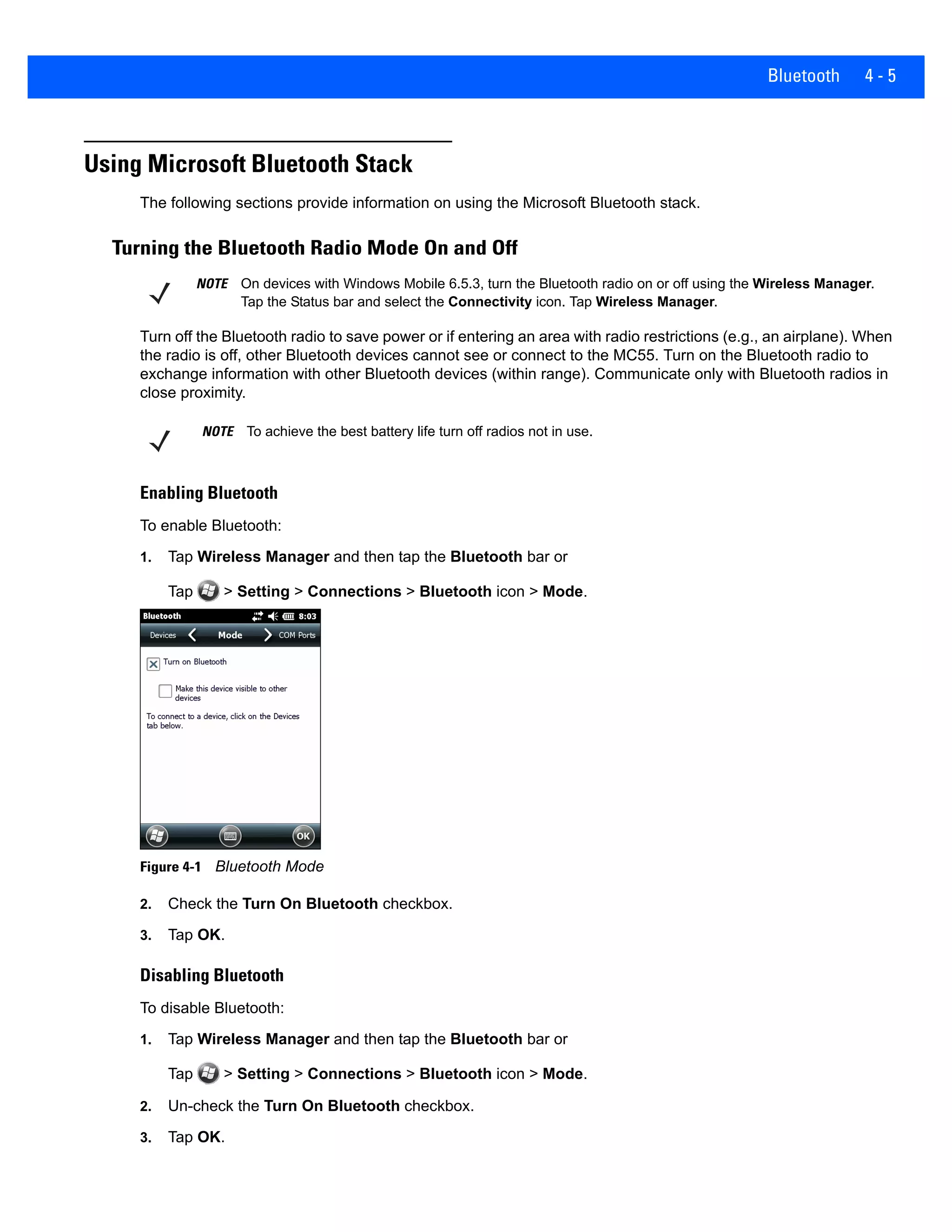 Bluetooth 4 - 5
Using Microsoft Bluetooth Stack
The following sections provide information on using the Microsoft Bluetooth stack.
Turning the Bluetooth Radio Mode On and Off
Turn off the Bluetooth radio to save power or if entering an area with radio restrictions (e.g., an airplane). When
the radio is off, other Bluetooth devices cannot see or connect to the MC55. Turn on the Bluetooth radio to
exchange information with other Bluetooth devices (within range). Communicate only with Bluetooth radios in
close proximity.
Enabling Bluetooth
To enable Bluetooth:
1. Tap Wireless Manager and then tap the Bluetooth bar or
Tap > Setting > Connections > Bluetooth icon > Mode.
Figure 4-1 Bluetooth Mode
2. Check the Turn On Bluetooth checkbox.
3. Tap OK.
Disabling Bluetooth
To disable Bluetooth:
1. Tap Wireless Manager and then tap the Bluetooth bar or
Tap > Setting > Connections > Bluetooth icon > Mode.
2. Un-check the Turn On Bluetooth checkbox.
3. Tap OK.
NOTE On devices with Windows Mobile 6.5.3, turn the Bluetooth radio on or off using the Wireless Manager.
Tap the Status bar and select the Connectivity icon. Tap Wireless Manager.
NOTE To achieve the best battery life turn off radios not in use.
 
