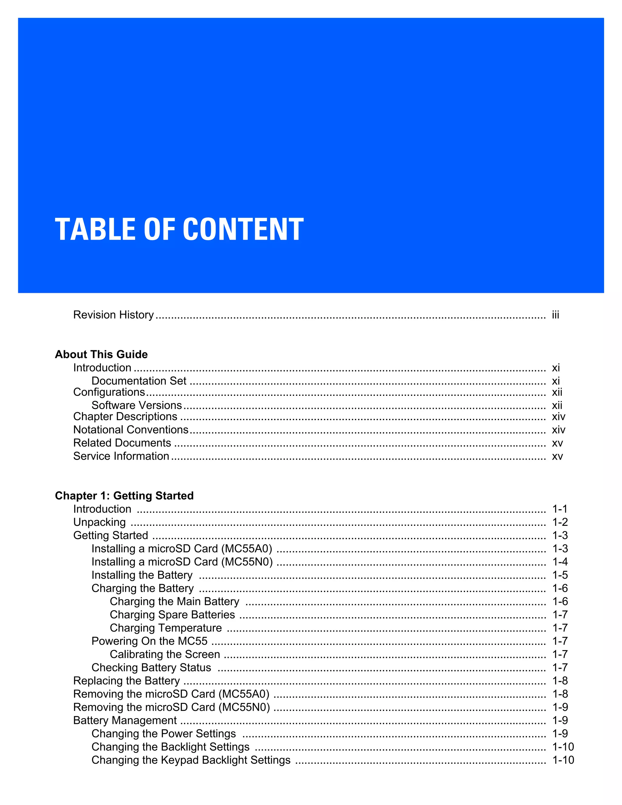 TABLE OF CONTENT
Revision History.............................................................................................................................. iii
About This Guide
Introduction ..................................................................................................................................... xi
Documentation Set ................................................................................................................... xi
Configurations................................................................................................................................. xii
Software Versions..................................................................................................................... xii
Chapter Descriptions ...................................................................................................................... xiv
Notational Conventions................................................................................................................... xiv
Related Documents ........................................................................................................................ xv
Service Information......................................................................................................................... xv
Chapter 1: Getting Started
Introduction .................................................................................................................................... 1-1
Unpacking ...................................................................................................................................... 1-2
Getting Started ............................................................................................................................... 1-3
Installing a microSD Card (MC55A0) ....................................................................................... 1-3
Installing a microSD Card (MC55N0) ....................................................................................... 1-4
Installing the Battery ................................................................................................................ 1-5
Charging the Battery ................................................................................................................ 1-6
Charging the Main Battery ................................................................................................. 1-6
Charging Spare Batteries ................................................................................................... 1-7
Charging Temperature ....................................................................................................... 1-7
Powering On the MC55 ............................................................................................................ 1-7
Calibrating the Screen ........................................................................................................ 1-7
Checking Battery Status .......................................................................................................... 1-7
Replacing the Battery ..................................................................................................................... 1-8
Removing the microSD Card (MC55A0) ........................................................................................ 1-8
Removing the microSD Card (MC55N0) ........................................................................................ 1-9
Battery Management ...................................................................................................................... 1-9
Changing the Power Settings .................................................................................................. 1-9
Changing the Backlight Settings .............................................................................................. 1-10
Changing the Keypad Backlight Settings ................................................................................. 1-10
 