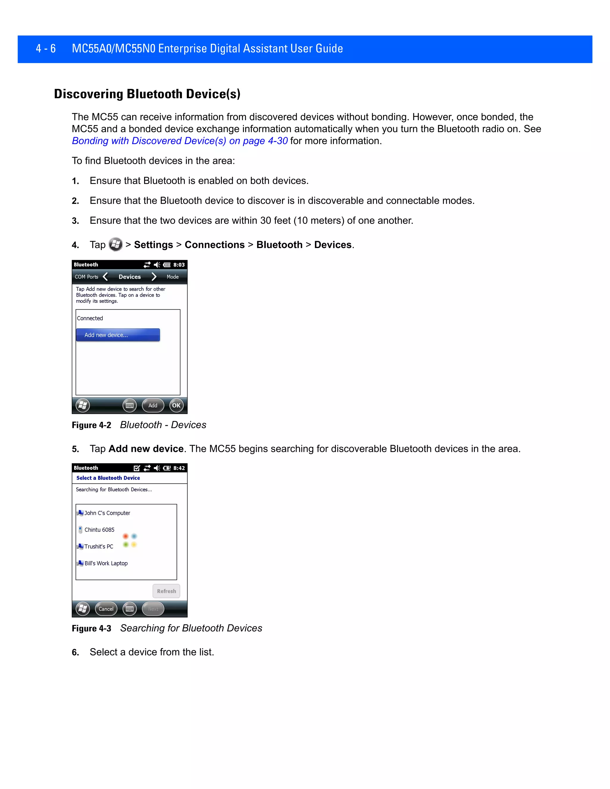 4 - 6 MC55A0/MC55N0 Enterprise Digital Assistant User Guide
Discovering Bluetooth Device(s)
The MC55 can receive information from discovered devices without bonding. However, once bonded, the
MC55 and a bonded device exchange information automatically when you turn the Bluetooth radio on. See
Bonding with Discovered Device(s) on page 4-30 for more information.
To find Bluetooth devices in the area:
1. Ensure that Bluetooth is enabled on both devices.
2. Ensure that the Bluetooth device to discover is in discoverable and connectable modes.
3. Ensure that the two devices are within 30 feet (10 meters) of one another.
4. Tap > Settings > Connections > Bluetooth > Devices.
Figure 4-2 Bluetooth - Devices
5. Tap Add new device. The MC55 begins searching for discoverable Bluetooth devices in the area.
Figure 4-3 Searching for Bluetooth Devices
6. Select a device from the list.
 