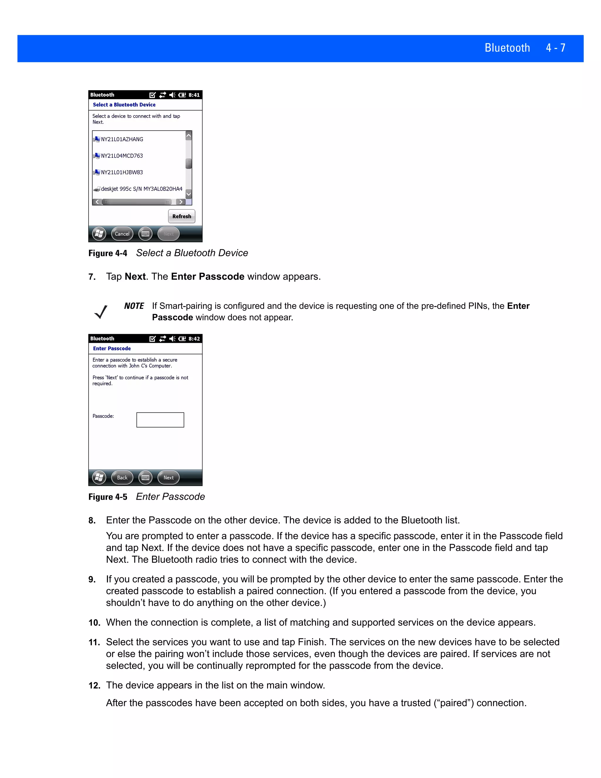 Bluetooth 4 - 7
Figure 4-4 Select a Bluetooth Device
7. Tap Next. The Enter Passcode window appears.
Figure 4-5 Enter Passcode
8. Enter the Passcode on the other device. The device is added to the Bluetooth list.
You are prompted to enter a passcode. If the device has a specific passcode, enter it in the Passcode field
and tap Next. If the device does not have a specific passcode, enter one in the Passcode field and tap
Next. The Bluetooth radio tries to connect with the device.
9. If you created a passcode, you will be prompted by the other device to enter the same passcode. Enter the
created passcode to establish a paired connection. (If you entered a passcode from the device, you
shouldn’t have to do anything on the other device.)
10. When the connection is complete, a list of matching and supported services on the device appears.
11. Select the services you want to use and tap Finish. The services on the new devices have to be selected
or else the pairing won’t include those services, even though the devices are paired. If services are not
selected, you will be continually reprompted for the passcode from the device.
12. The device appears in the list on the main window.
After the passcodes have been accepted on both sides, you have a trusted (“paired”) connection.
NOTE If Smart-pairing is configured and the device is requesting one of the pre-defined PINs, the Enter
Passcode window does not appear.
 