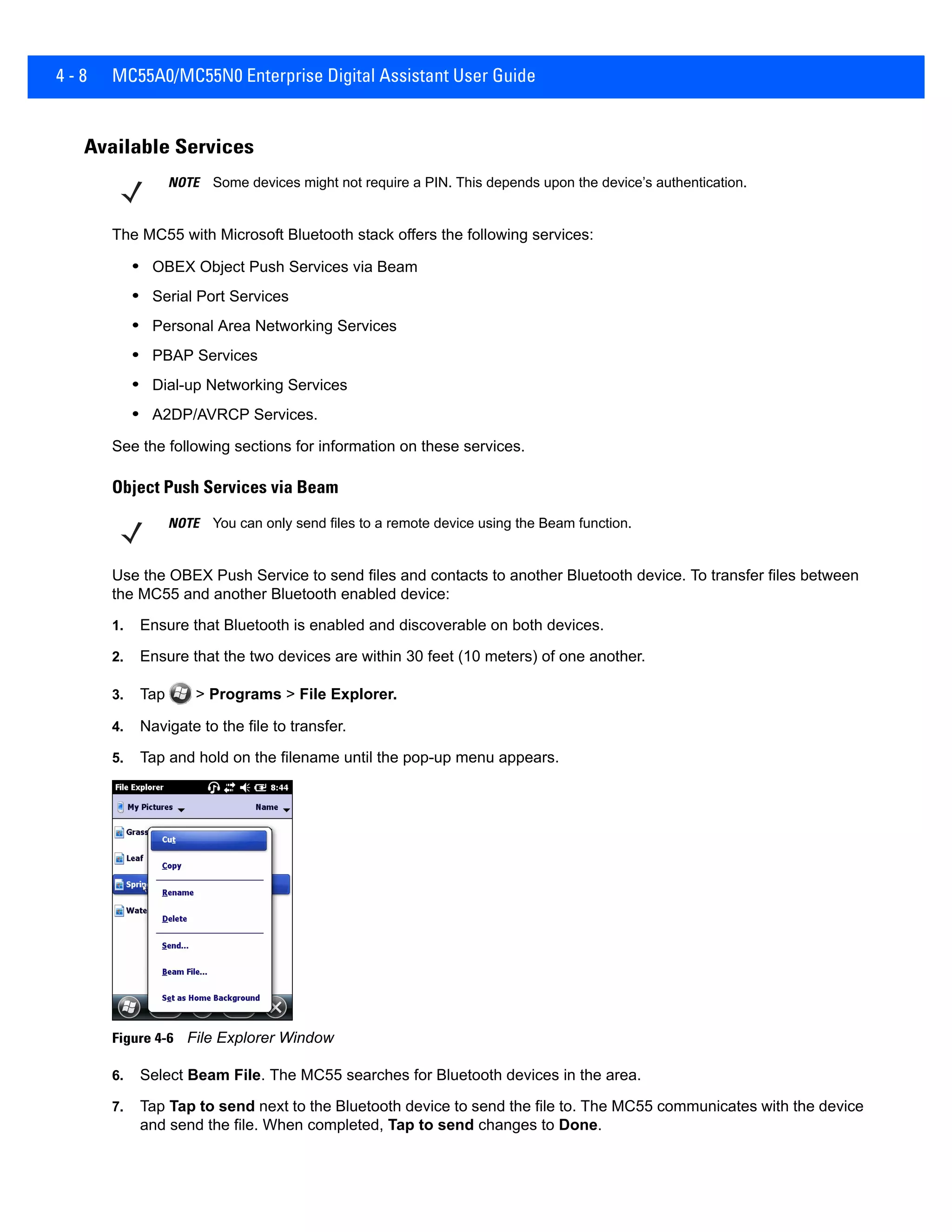 4 - 8 MC55A0/MC55N0 Enterprise Digital Assistant User Guide
Available Services
The MC55 with Microsoft Bluetooth stack offers the following services:
• OBEX Object Push Services via Beam
• Serial Port Services
• Personal Area Networking Services
• PBAP Services
• Dial-up Networking Services
• A2DP/AVRCP Services.
See the following sections for information on these services.
Object Push Services via Beam
Use the OBEX Push Service to send files and contacts to another Bluetooth device. To transfer files between
the MC55 and another Bluetooth enabled device:
1. Ensure that Bluetooth is enabled and discoverable on both devices.
2. Ensure that the two devices are within 30 feet (10 meters) of one another.
3. Tap > Programs > File Explorer.
4. Navigate to the file to transfer.
5. Tap and hold on the filename until the pop-up menu appears.
Figure 4-6 File Explorer Window
6. Select Beam File. The MC55 searches for Bluetooth devices in the area.
7. Tap Tap to send next to the Bluetooth device to send the file to. The MC55 communicates with the device
and send the file. When completed, Tap to send changes to Done.
NOTE Some devices might not require a PIN. This depends upon the device’s authentication.
NOTE You can only send files to a remote device using the Beam function.
 