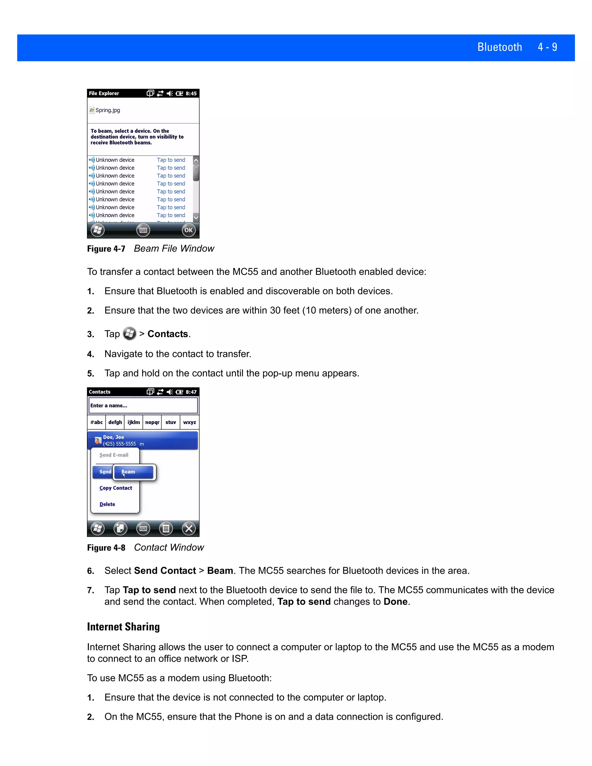 Bluetooth 4 - 9
Figure 4-7 Beam File Window
To transfer a contact between the MC55 and another Bluetooth enabled device:
1. Ensure that Bluetooth is enabled and discoverable on both devices.
2. Ensure that the two devices are within 30 feet (10 meters) of one another.
3. Tap > Contacts.
4. Navigate to the contact to transfer.
5. Tap and hold on the contact until the pop-up menu appears.
Figure 4-8 Contact Window
6. Select Send Contact > Beam. The MC55 searches for Bluetooth devices in the area.
7. Tap Tap to send next to the Bluetooth device to send the file to. The MC55 communicates with the device
and send the contact. When completed, Tap to send changes to Done.
Internet Sharing
Internet Sharing allows the user to connect a computer or laptop to the MC55 and use the MC55 as a modem
to connect to an office network or ISP.
To use MC55 as a modem using Bluetooth:
1. Ensure that the device is not connected to the computer or laptop.
2. On the MC55, ensure that the Phone is on and a data connection is configured.
 