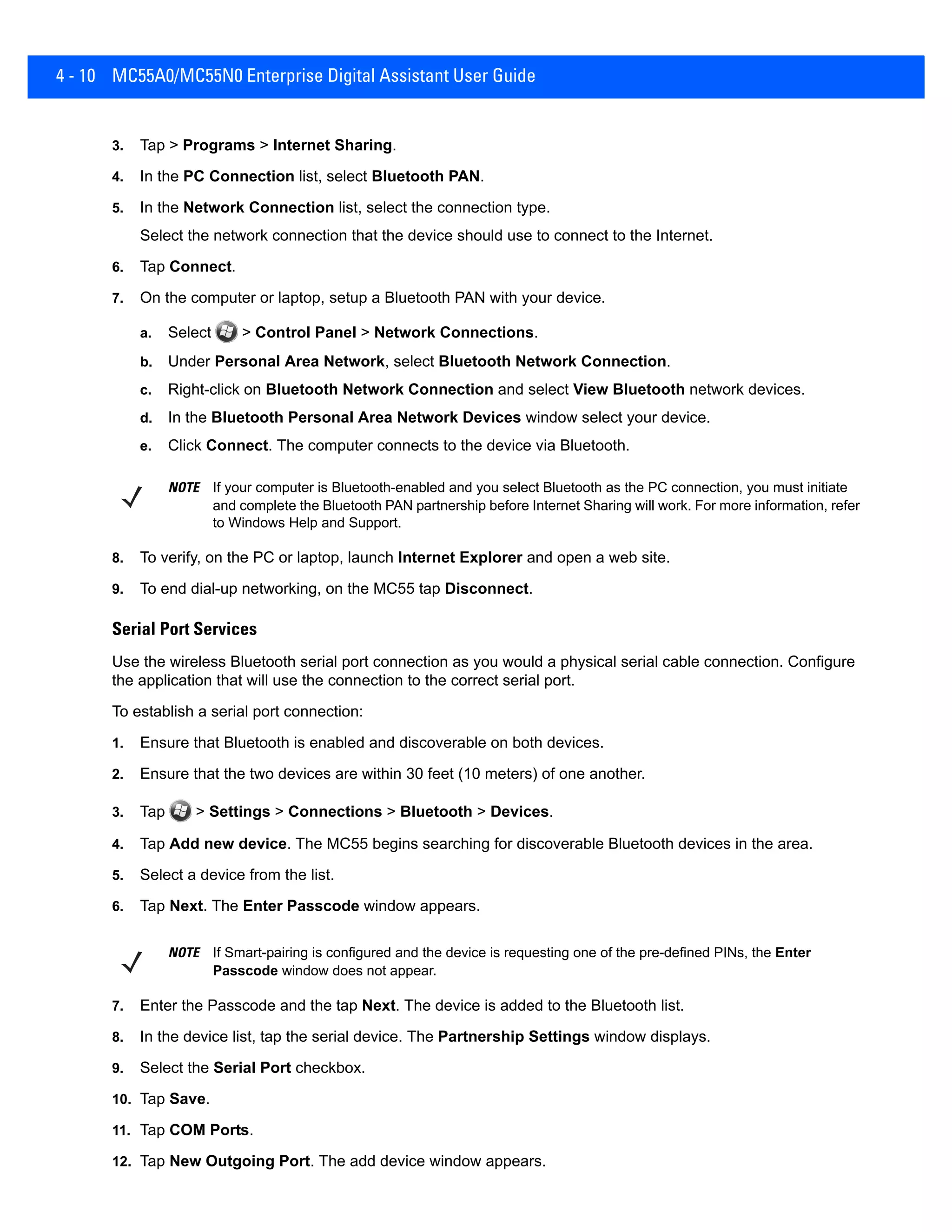 4 - 10 MC55A0/MC55N0 Enterprise Digital Assistant User Guide
3. Tap > Programs > Internet Sharing.
4. In the PC Connection list, select Bluetooth PAN.
5. In the Network Connection list, select the connection type.
Select the network connection that the device should use to connect to the Internet.
6. Tap Connect.
7. On the computer or laptop, setup a Bluetooth PAN with your device.
a. Select > Control Panel > Network Connections.
b. Under Personal Area Network, select Bluetooth Network Connection.
c. Right-click on Bluetooth Network Connection and select View Bluetooth network devices.
d. In the Bluetooth Personal Area Network Devices window select your device.
e. Click Connect. The computer connects to the device via Bluetooth.
8. To verify, on the PC or laptop, launch Internet Explorer and open a web site.
9. To end dial-up networking, on the MC55 tap Disconnect.
Serial Port Services
Use the wireless Bluetooth serial port connection as you would a physical serial cable connection. Configure
the application that will use the connection to the correct serial port.
To establish a serial port connection:
1. Ensure that Bluetooth is enabled and discoverable on both devices.
2. Ensure that the two devices are within 30 feet (10 meters) of one another.
3. Tap > Settings > Connections > Bluetooth > Devices.
4. Tap Add new device. The MC55 begins searching for discoverable Bluetooth devices in the area.
5. Select a device from the list.
6. Tap Next. The Enter Passcode window appears.
7. Enter the Passcode and the tap Next. The device is added to the Bluetooth list.
8. In the device list, tap the serial device. The Partnership Settings window displays.
9. Select the Serial Port checkbox.
10. Tap Save.
11. Tap COM Ports.
12. Tap New Outgoing Port. The add device window appears.
NOTE If your computer is Bluetooth-enabled and you select Bluetooth as the PC connection, you must initiate
and complete the Bluetooth PAN partnership before Internet Sharing will work. For more information, refer
to Windows Help and Support.
NOTE If Smart-pairing is configured and the device is requesting one of the pre-defined PINs, the Enter
Passcode window does not appear.
 
